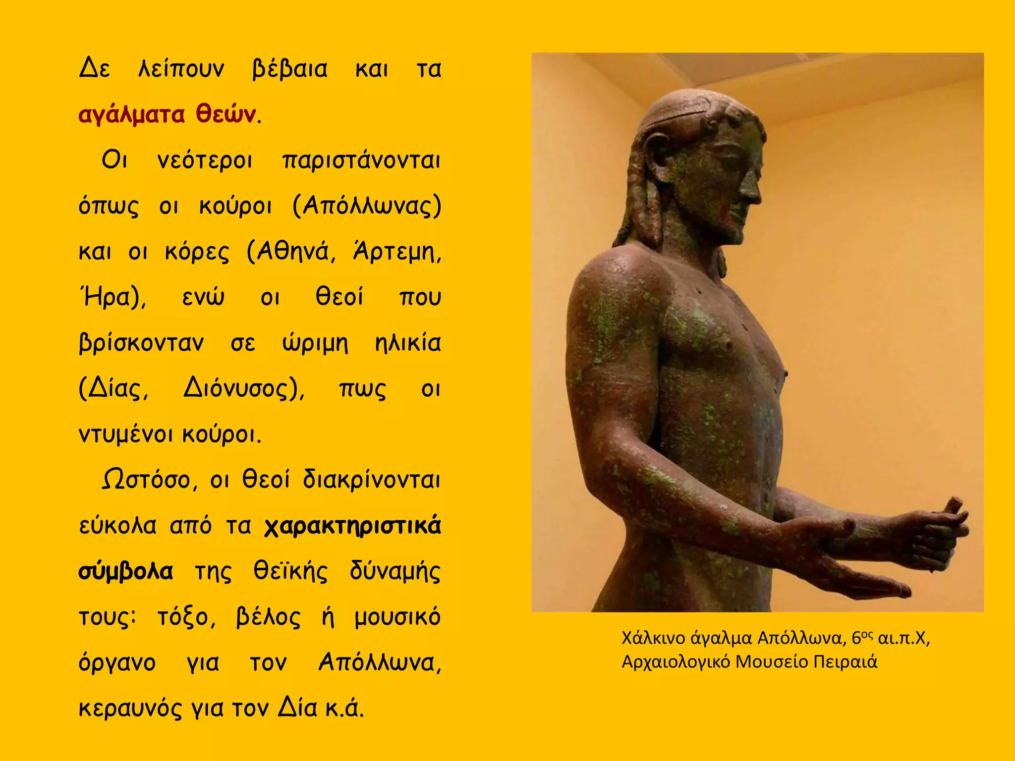 Aγάλματα θεών.
Οι νεότεροι παριστάνονται
όπως οι κούροι (Απόλλωνας)
και οι κόρες (Αθηνά, Άρτεμη,
Ήρα), ενώ οι θεοί που
βρίσκονταν σε ώριμη ηλικία
(Δίας, Διόνυσος), πως οι
ντυμένοι κούροι.
Ωστόσο, οι θεοί διακρίνονται
εύκολα από τα χαρακτηριστικά
σύμβολα της θεϊκής δύναμής
τους: τόξο, βέλος ή μουσικό
όργανο για τον Απόλλωνα,
κεραυνός για τον Δία κ.ά.
Χάλκινο άγαλμα Απόλλωνα, 6ος αι.π.Χ,
Αρχαιολογικό Μουσείο Πειραιά
 