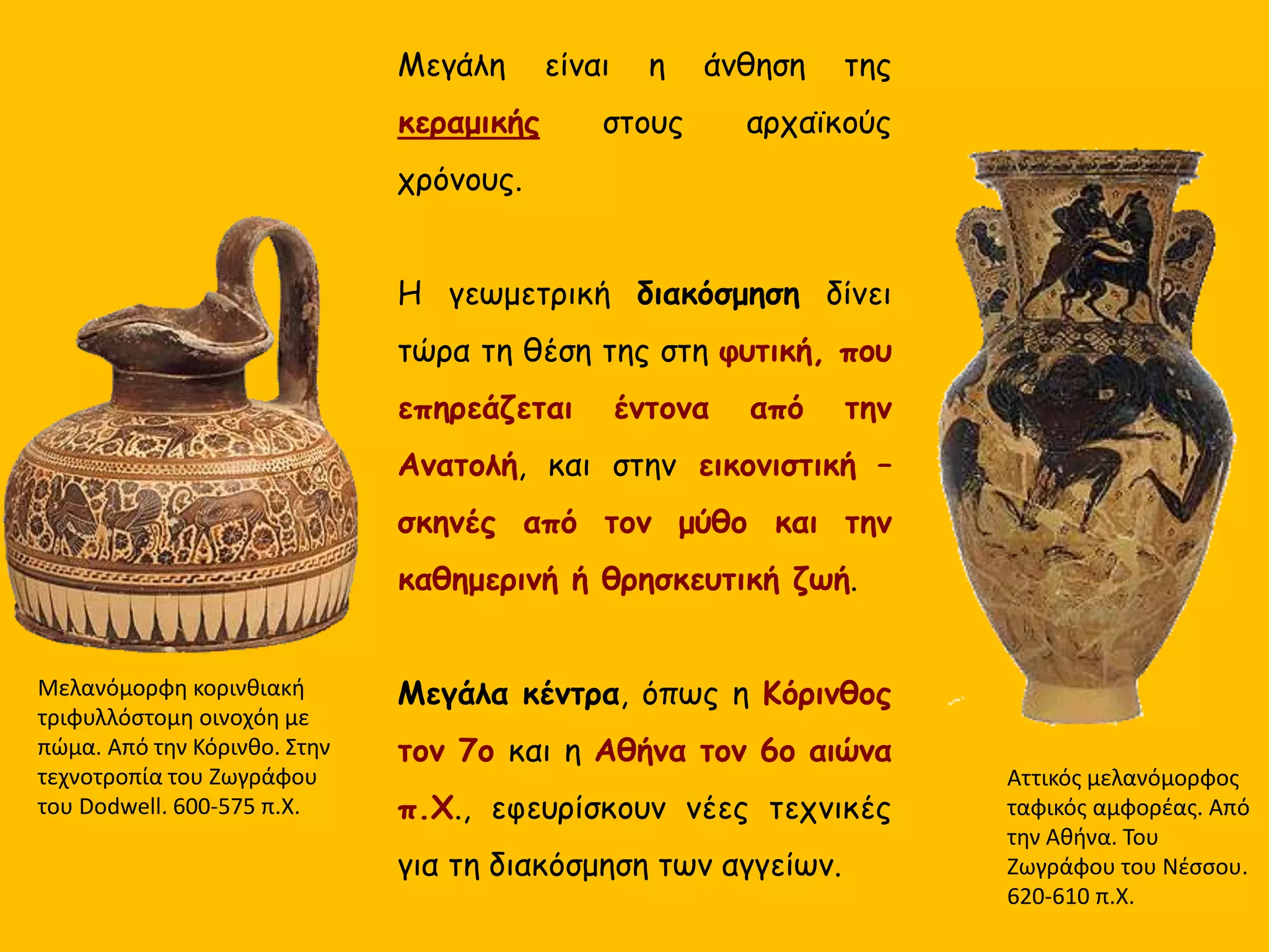 Μεγάλη είναι η άνθηση της
κεραμικής στους αρχαϊκούς
χρόνους.
Διακόσμηση :
 φυτική, με επιρροές από την
Ανατολή,
 εικονιστική – σκηνές από τον
μύθο και την καθημερινή ή
θρησκευτική ζωή.
Μεγάλα κέντρα :
-η Κόρινθος τον 7ο
-η Αθήνα τον 6ο αιώνα π.Χ.
Αττικός μελανόμορφος
ταφικός αμφορέας. Από
την Αθήνα. Του
Ζωγράφου του Νέσσου.
620-610 π.Χ.
Μελανόμορφη κορινθιακή
τριφυλλόστομη οινοχόη με
πώμα. Από την Κόρινθο. Στην
τεχνοτροπία του Ζωγράφου
του Dodwell. 600-575 π.Χ.
 