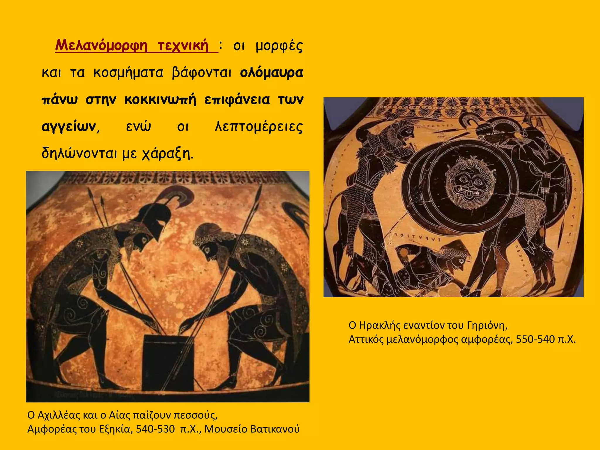 Μελανόμορφη τεχνική : οι μορφές
και τα κοσμήματα βάφονται ολόμαυρα
πάνω στην κοκκινωπή επιφάνεια των
αγγείων, ενώ οι λεπτομέρειες
δηλώνονται με χάραξη.
Ο Αχιλλέας και ο Αίας παίζουν πεσσούς,
Αμφορέας του Εξηκία, 540-530 π.Χ., Μουσείο Βατικανού
Ο Ηρακλής εναντίον του Γηριόνη,
Αττικός μελανόμορφος αμφορέας, 550-540 π.Χ.
 