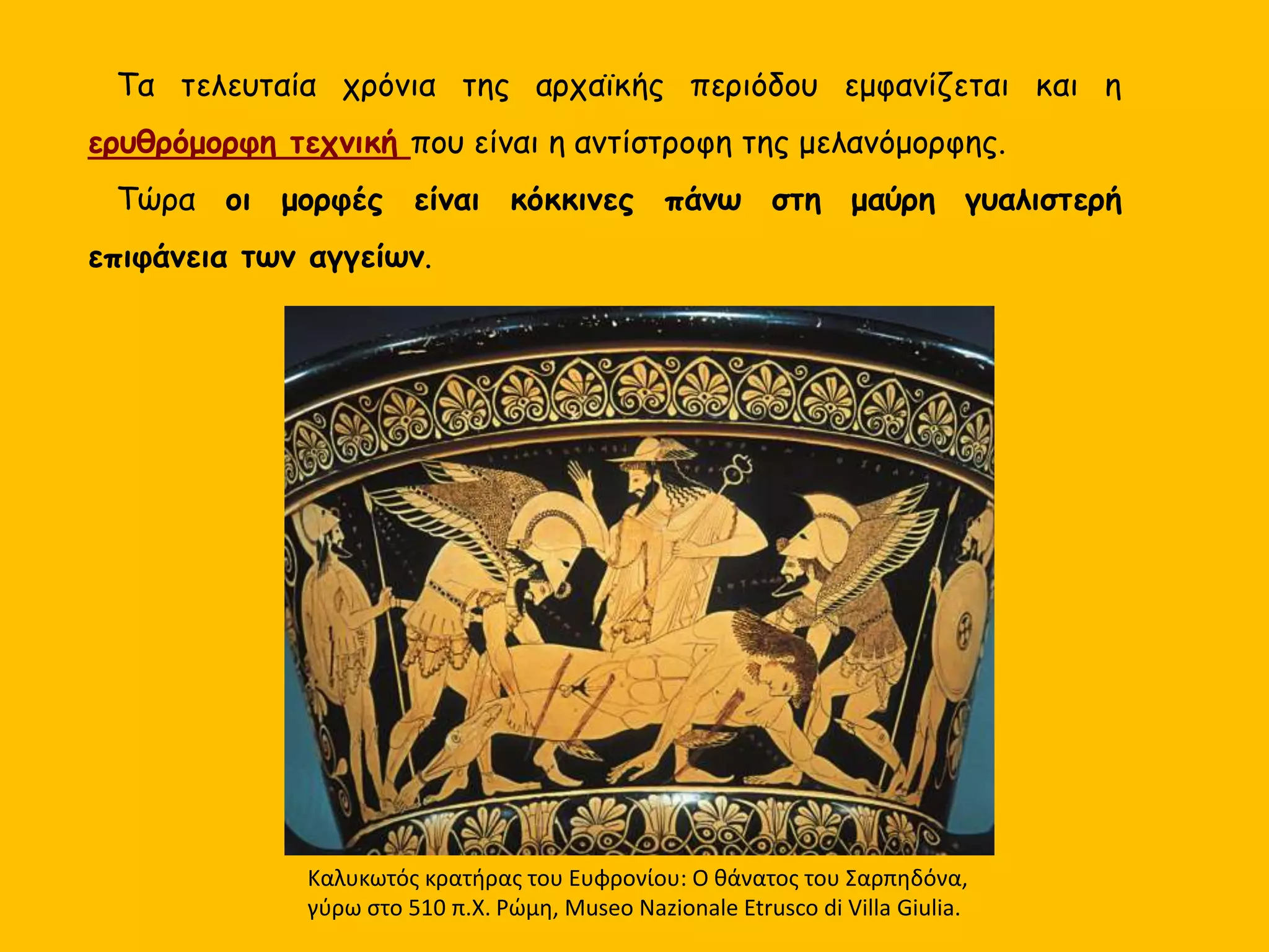 Τα τελευταία χρόνια της αρχαϊκής περιόδου εμφανίζεται και η
ερυθρόμορφη τεχνική που είναι η αντίστροφη της μελανόμορφης.
Τώρα οι μορφές είναι κόκκινες πάνω στη μαύρη γυαλιστερή
επιφάνεια των αγγείων.
Καλυκωτός κρατήρας του Ευφρονίου: Ο θάνατος του Σαρπηδόνα,
γύρω στο 510 π.Χ. Ρώμη, Museo Nazionale Etrusco di Villa Giulia.
 