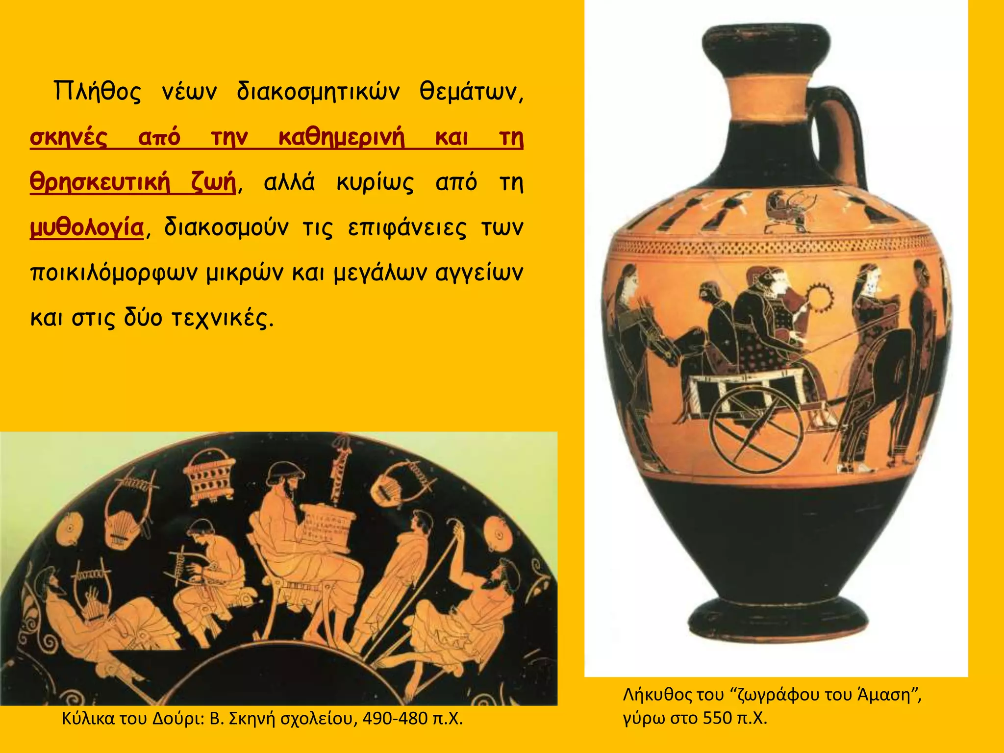 Πλήθος νέων διακοσμητικών θεμάτων,
σκηνές από την καθημερινή και τη
θρησκευτική ζωή, αλλά κυρίως από τη
μυθολογία, διακοσμούν τις επιφάνειες των
ποικιλόμορφων μικρών και μεγάλων αγγείων
και στις δύο τεχνικές.
Κύλικα του Δούρι: Β. Σκηνή σχολείου, 490-480 π.Χ.
Λήκυθος του “ζωγράφου του Άμαση”,
γύρω στο 550 π.Χ.
 