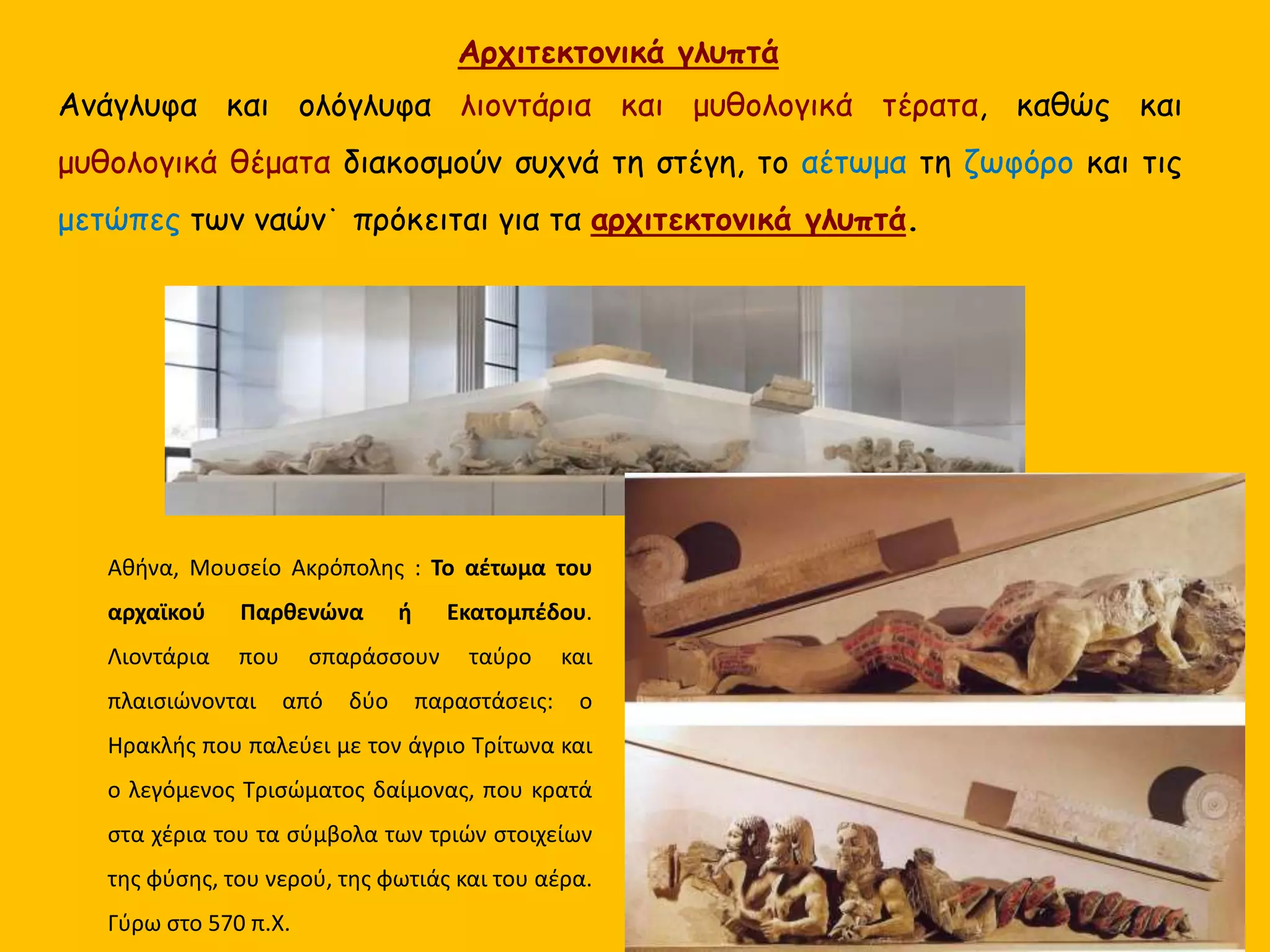 Ανάγλυφα και ολόγλυφα λιοντάρια και μυθολογικά τέρατα, καθώς και
μυθολογικά θέματα διακοσμούν συχνά τη στέγη, το αέτωμα τη ζωφόρο και τις
μετώπες των ναών˙ πρόκειται για τα αρχιτεκτονικά γλυπτά.
Αθήνα, Μουσείο Ακρόπολης : Το αέτωμα του
αρχαϊκού Παρθενώνα ή Εκατομπέδου.
Λιοντάρια που σπαράσσουν ταύρο και
πλαισιώνονται από δύο παραστάσεις: ο
Ηρακλής που παλεύει με τον άγριο Τρίτωνα και
ο λεγόμενος Τρισώματος δαίμονας, που κρατά
στα χέρια του τα σύμβολα των τριών στοιχείων
της φύσης, του νερού, της φωτιάς και του αέρα.
Γύρω στο 570 π.Χ.
Αρχιτεκτονικά γλυπτά
 