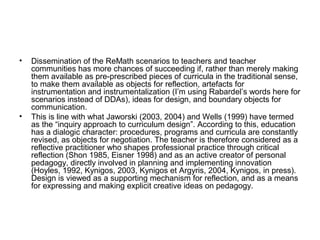 • Dissemination of the ReMath scenarios to teachers and teacher
communities has more chances of succeeding if, rather than merely making
them available as pre-prescribed pieces of curricula in the traditional sense,
to make them available as objects for reflection, artefacts for
instrumentation and instrumentalization (I’m using Rabardel’s words here for
scenarios instead of DDAs), ideas for design, and boundary objects for
communication.
• This is line with what Jaworski (2003, 2004) and Wells (1999) have termed
as the “inquiry approach to curriculum design”. According to this, education
has a dialogic character: procedures, programs and curricula are constantly
revised, as objects for negotiation. The teacher is therefore considered as a
reflective practitioner who shapes professional practice through critical
reflection (Shon 1985, Eisner 1998) and as an active creator of personal
pedagogy, directly involved in planning and implementing innovation
(Hoyles, 1992, Κynigos, 2003, Kynigos et Argyris, 2004, Kynigos, in press).
Design is viewed as a supporting mechanism for reflection, and as a means
for expressing and making explicit creative ideas on pedagogy.
 