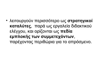 • λειτουργούν περισσότερο ως στρατηγικοί
καταλύτες, παρά ως εργαλεία διδακτικού
ελέγχου, και ορίζονται ως πεδία
εμπλοκής των συμμετεχόντων,
παρέχοντας περιθώρια για το απρόσμενο.
 