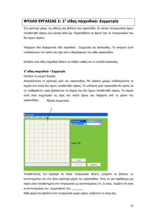 ΦΥΛΛΟ ΕΡΓΑΣΙΑΣ 1: 1ο
είδος παιχνιδιού: Συμμετρία
Στο αριστερό μέρος της οθόνης σας βλέπετε ένα ναρκοπέδιο. Σε κάποια τετραγωνάκια έχουν
τοποθετηθεί νάρκες ενώ κάποια άλλα όχι. Προσπαθήστε να βρείτε όλα τα τετραγωνάκια που
δεν έχουν νάρκες.
Υπάρχουν δύο διαφορετικά είδη παιχνιδιού : Συμμετρία και Ακολουθίες. Τα ονόματα αυτά
υποδηλώνουν τον τρόπο που έχει γίνει η διαμόρφωση του κάθε ναρκοπεδίου.
Επιλέξτε ποιο είδος παιχνιδιού θέλετε να παίξετε καθώς και το επίπεδο δυσκολίας.
1ο
είδος παιχνιδιού – Συμμετρία
Πατήστε το κουμπί Έναρξη.
Αποκαλύπτεται το αριστερό μισό του ναρκοπεδίου. Με πράσινο χρώμα υποδηλώνονται τα
σημεία στα οποία δεν έχουν τοποθετηθεί νάρκες. Το υπόλοιπο μισό ναρκοπέδιο θα πρέπει να
το «καθαρίσετε» εσείς βρίσκοντας τα σημεία που δεν έχουν τοποθετηθεί νάρκες. Τα σημεία
αυτά είναι συμμετρικά ως προς ένα νοητό άξονα που διέρχεται από το μέσον του
ναρκοπέδιου. Άξονας συμμετρίας
Τοποθετώντας τον κέρσορα σε όποιο τετραγωνάκι θέλετε, μπορείτε να βλέπετε τις
συντεταγμένες του στο κάτω αριστερό μέρος του ναρκοπέδιου. Έτσι, αν για παράδειγμα μια
νάρκη είναι τοποθετημένη στο τετραγωνάκι με συντεταγμένες (-4, 2) ποιες νομίζετε ότι είναι
οι συντεταγμένες του συμμετρικού του; ________
Κάθε φορά που βρίσκετε ένα τετραγωνάκι χωρίς νάρκη, αυξάνεται το σκορ σας.
12
 