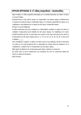 14
ΦΥΛΛΟ ΕΡΓΑΣΙΑΣ 2: 2ο
είδος παιχνιδιού – Ακολουθίες
Αφού επιλέξετε το είδος παιχνιδιού Ακολουθίες και το επίπεδο δυσκολίας που θέλετε πατήστε
το κουμπί Έναρξη.
Αποκαλύπτονται οι δύο πρώτες σειρές του ναρκοπεδίου. Με πράσινο χρώμα υποδηλώνονται
τα σημεία στα οποία δεν έχουν τοποθετηθεί νάρκες. Το υπόλοιπο ναρκοπέδιο θα πρέπει να το
«καθαρίσετε» εσείς βρίσκοντας τα σημεία που δεν έχουν τοποθετηθεί νάρκες.
Πατήστε το κουμπί Αρίθμηση.
Σε κάθε τετραγωνάκι έχει μπει ο αριθμός του. Προσπαθήστε να βρείτε τη σχέση που διέπει τα
«καθαρά» τετραγωνάκια (αυτά δηλαδή που δεν έχουν νάρκες). Για παράδειγμα στο πρώτο
επίπεδο δυσκολίας μια από τις περιπτώσεις που μπορεί να σας τύχει είναι εκείνη στην οποία τα
τετραγωνάκια που δεν έχουν νάρκες είναι τα : 2, 4, 6, 8, 10, 12, 14, 16, 18, 20. Τι είναι αυτοί
οι αριθμοί; ______
Όταν καταφέρετε να βρείτε τη σχέση που διέπει αυτούς τους αριθμούς, θα έχετε πλέον βρει
τον τρόπο με τον οποίο φτιάχτηκε όλο το ναρκοπέδιο και εύκολα πλέον θα μπορέσετε να το
«καθαρίσετε», να βρείτε όλα τα τετραγωνάκια που δεν έχουν νάρκες.
Κάθε φορά που βρίσκετε ένα τετραγωνάκι χωρίς νάρκη, αυξάνεται το σκορ σας.
Θα πρέπει όμως να είστε προσεκτικοί στις εκτιμήσεις σας γιατί σε περίπτωση λάθους θα
πέσετε σε νάρκη και θα χάσετε.
Καλή επιτυχία !
 