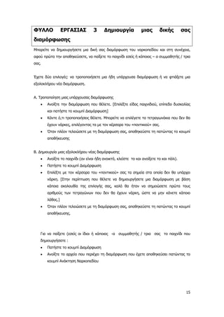 15
ΦΥΛΛΟ ΕΡΓΑΣΙΑΣ 3 Δημιουργία μιας δικής σας
διαμόρφωσης
Μπορείτε να δημιουργήσετε μια δική σας διαμόρφωση του ναρκοπεδίου και στη συνέχεια,
αφού πρώτα την αποθηκεύσετε, να παίξετε το παιχνίδι εσείς ή κάποιος – α συμμαθητής / τρια
σας.
Έχετε δύο επιλογές: να τροποποιήσετε μια ήδη υπάρχουσα διαμόρφωση ή να φτιάξετε μια
εξολοκλήρου νέα διαμόρφωση.
Α. Τροποποίηση μιας υπάρχουσας διαμόρφωσης
• Ανοίξτε την διαμόρφωση που θέλετε. [Επιλέξτε είδος παιχνιδιού, επίπεδο δυσκολίας
και πατήστε το κουμπί Διαμόρφωση]
• Κάντε ό,τι τροποποιήσεις θέλετε. Μπορείτε να επιλέγετε τα τετραγωνάκια που δεν θα
έχουν νάρκες, επιλέγοντας τα με τον κέρσορα του «ποντικιού» σας.
• Όταν πλέον τελειώσετε με τη διαμόρφωση σας, αποθηκεύστε τη πατώντας το κουμπί
αποθήκευσης
Β. Δημιουργία μιας εξολοκλήρου νέας διαμόρφωσης
• Ανοίξτε το παιχνίδι (αν είναι ήδη ανοικτό, κλείστε το και ανοίξετε το και πάλι).
• Πατήστε το κουμπί Διαμόρφωση
• Επιλέξτε με τον κέρσορα του «ποντικιού» σας τα σημεία στα οποία δεν θα υπάρχει
νάρκη. [Στην περίπτωση που θέλετε να δημιουργήσετε μια διαμόρφωση με βάση
κάποια ακολουθία της επιλογής σας, καλό θα ήταν να σημειώσετε πρώτα τους
αριθμούς των τετραγώνων που δεν θα έχουν νάρκη, ώστε να μην κάνετε κάποιο
λάθος.]
• Όταν πλέον τελειώσετε με τη διαμόρφωση σας, αποθηκεύστε τη πατώντας το κουμπί
αποθήκευσης.
Για να παίξετε (εσείς οι ίδιοι ή κάποιος -α συμμαθητής / τρια σας το παιχνίδι που
δημιουργήσατε :
• Πατήστε το κουμπί Διαμόρφωση
• Ανοίξτε το αρχείο που περιέχει τη διαμόρφωση που έχετε αποθηκεύσει πατώντας το
κουμπί Ανάκτηση Ναρκοπεδίου
 