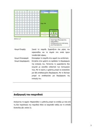Κουμπί Έναρξη: Ξεκινά το παιχνίδι. Εμφανίζεται ένα μέρος του
ναρκοπεδίου και τα σημεία στα οποία έχουν
τοποθετηθεί νάρκες.
Κουμπί Επαναφορά: Επαναφέρει το παιχνίδι στην αρχική του κατάσταση
Κουμπί Διαμόρφωση: Επιτρέπει στον χρήστη να σχεδιάσει τη διαμόρφωση
της επιλογής του. Πατώντας το εμφανίζονται δύο
κουμπιά με εικονίδια ενδεικτικά των λειτουργιών
τους. Με το πρώτο, ο χρήστης μπορεί να ανακαλέσει
μια ήδη αποθηκευμένη διαμόρφωση. Με το δεύτερο
μπορεί να αποθηκεύσει μια διαμόρφωση της
επιλογής του.
Διεξαγωγή του παιχνιδιού
Ανοίγοντας το αρχείο «Ναρκοπέδιο» ο μαθητής μπορεί να επιλέξει με ποια από
τις δύο παραλλαγές του παιχνιδιού θέλει να ασχοληθεί καθώς και το επίπεδο
δυσκολίας (βλ. εικόνα 2).
3
 