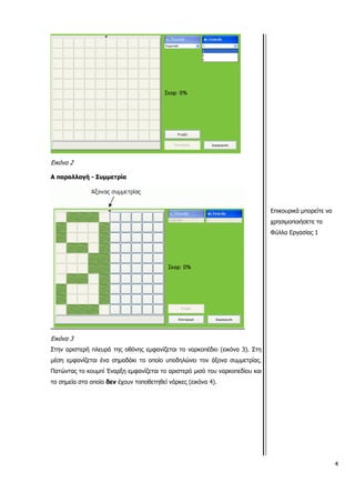 Εικόνα 2
Α παραλλαγή - Συμμετρία
Εικόνα 3
Στην αριστερή πλευρά της οθόνης εμφανίζεται το ναρκοπέδιο (εικόνα 3). Στη
μέση εμφανίζεται ένα σημαδάκι το οποίο υποδηλώνει τον άξονα συμμετρίας.
Πατώντας το κουμπί Έναρξη εμφανίζεται το αριστερό μισό του ναρκοπεδίου και
τα σημεία στα οποία δεν έχουν τοποθετηθεί νάρκες (εικόνα 4).
Επικουρικά μπορείτε να
χρησιμοποιήσετε το
Φύλλο Εργασίας 1
4
 