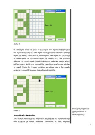 5
Εικόνα 4
Οι μαθητές θα πρέπει να βρουν τα συμμετρικά τους σημεία υποβοηθούμενοι
από τις συντεταγμένες του κάθε σημείο που εμφανίζονται στο κάτω αριστερά
σημείο της οθόνης. Για να δουν τις συντεταγμένες κάθε σημείο δεν έχουν παρά
να τοποθετήσουν τον κέρσορα στο σημείο της επιλογής τους. Κάθε φορά που
βρίσκουν ένα σωστό σημείο (σημείο δηλαδή στο οποίο δεν υπάρχει νάρκη)
αυξάνει το σκορ. Αντίθετα αν κάνουν λάθος εμφανίζεται μια νάρκη και τελειώνει
το παιχνίδι (Εικόνα 5). Μπορούν αν θέλουν να παίξουν πάλι το ίδιο παιχνίδι,
πατώντας το κουμπί Επαναφορά ή να παίξουν κάποιο άλλο.
Εικόνα 5
Β παραλλαγή – Ακολουθίες
Στην δεύτερη παραλλαγή του παιχνιδιού η διαμόρφωση του ναρκοπέδιου έχει
γίνει σύμφωνα με κάποια ακολουθία. Επιλέγοντας το είδος παιχνιδιού
Επικουρικά μπορείτε να
χρησιμοποιήσετε το
Φύλλο Εργασίας 2
 
