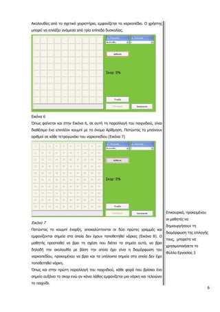 Ακολουθίες από το σχετικό χειριστήριο, εμφανίζεται το ναρκοπέδιο. Ο χρήστης
μπορεί να επιλέξει ανάμεσα από τρία επίπεδα δυσκολίας.
Εικόνα 6
Όπως φαίνεται και στην Εικόνα 6, σε αυτή τη παραλλαγή του παιχνιδιού, είναι
διαθέσιμο ένα επιπλέον κουμπί με το όνομα Αρίθμηση. Πατώντας το μπαίνουν
αριθμοί σε κάθε τετραγωνάκι του ναρκοπεδίου (Εικόνα 7)
Εικόνα 7
Πατώντας το κουμπί έναρξη, αποκαλύπτονται οι δύο πρώτες γραμμές και
εμφανίζονται σημεία στα οποία δεν έχουν τοποθετηθεί νάρκες (Εικόνα 8). Ο
μαθητής προσπαθεί να βρει τη σχέση που διέπει τα σημεία αυτά, να βρει
δηλαδή την ακολουθία με βάση την οποία έχει γίνει η διαμόρφωση του
ναρκοπεδίου, προκειμένου να βρει και τα υπόλοιπα σημεία στα οποία δεν έχει
τοποθετηθεί νάρκη.
Όπως και στην πρώτη παραλλαγή του παιχνιδιού, κάθε φορά που βρίσκει ένα
σημείο αυξάνει το σκορ ενώ αν κάνει λάθος εμφανίζεται μια νάρκη και τελειώνει
6
το παιχνίδι.
Επικουρικά, προκειμένου
οι μαθητές να
δημιουργήσουν τη
διαμόρφωση της επιλογής
τους, μπορείτε να
χρησιμοποιήσετε το
Φύλλο Εργασίας 3
 