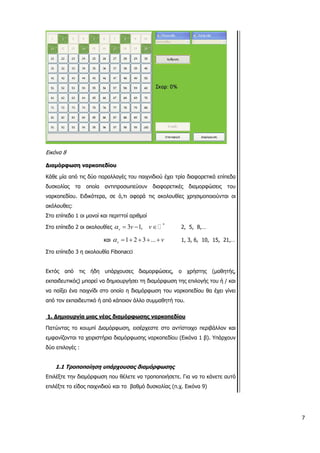 Εικόνα 8
ωση ναρκοπεδίου
ές του παιχνιδιού έχει τρία διαφορετικά επίπεδα
υ α χ α
οι μονοί και περιττοί αριθμοί
Διαμόρφ
Κάθε μία από τις δύο παραλλαγ
δυσκολίας τα οποία αντιπροσωπεύουν διαφορετικές διαμορφώσεις του
ναρκοπεδίο . Ειδικότερ , σε ό,τι αφορά τις ακολουθίες ρησιμοποιούντ ι οι
ακόλουθες:
Στο επίπεδο 1
Στο επίπεδο 2 οι ακολουθίες 3 1,v v vα = − *
∈ 2, 5, 8,…
και 1 2 3 ...v vα = + + + +
ibonacci
1, 3, 6, 10, 15, 21,…
Στο επίπ
κτός από τις ήδη υπάρχουσες διαμορφώσεις, ο χρήστης (μαθητής,
ι ς
1. Δημιουργία μιας νέας διαμόρφωσης ναρκοπεδίου
εδο 3 η ακολουθία F
Ε
εκπαιδευτικός) μπορεί να δημιουργήσε τη διαμόρφωση τη επιλογής του ή / και
να παίξει ένα παιχνίδι στο οποίο η διαμόρφωση του ναρκοπεδίου θα έχει γίνει
από τον εκπαιδευτικό ή από κάποιον άλλο συμμαθητή του.
ιχο περιβάλλον και
1.1 Τροποποίηση υπάρχουσας διαμόρφωσης
Επιλ ε. Για να το κάνετε αυτό
Πατώντας το κουμπί Διαμόρφωση, εισέρχεστε στο αντίστο
εμφανίζονται τα χειριστήρια διαμόρφωσης ναρκοπεδίου (Εικόνα 1 β). Υπάρχουν
δύο επιλογές :
έξτε την διαμόρφωση που θέλετε να τροποποιήσετ
επιλέξτε το είδος παιχνιδιού και το βαθμό δυσκολίας (π.χ. Εικόνα 9)
7
 
