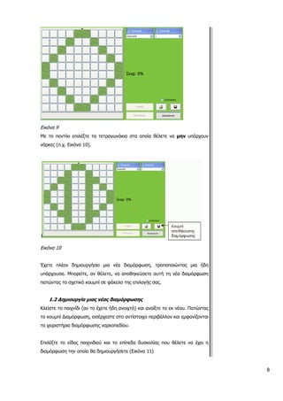 Εικόνα 9
Με το ποντίκι επιλέξτε τα τετραγωνάκια στα οποία θέλετε να μην υπάρχουν
νάρκες (π.χ. Εικόνα 10).
Εικόνα 10
Έχετε πλέον δημιουργήσει μια νέα διαμόρφωση, τροποποιώντας μια ήδη
υπάρχουσα. Μπορείτε, αν θέλετε, να αποθηκεύσετε αυτή τη νέα διαμόρφωση
πατώντας το σχετικό κουμπί σε φάκελο της επιλογής σας.
1.2 Δημιουργία μιας νέας διαμόρφωσης
Κλείστε το παιχνίδι (αν το έχετε ήδη ανοιχτό) και ανοίξτε το εκ νέου. Πατώντας
το κουμπί Διαμόρφωση, εισέρχεστε στο αντίστοιχο περιβάλλον και εμφανίζονται
τα χειριστήρια διαμόρφωσης ναρκοπεδίου.
Επιλέξτε το είδος παιχνιδιού και το επίπεδο δυσκολίας που θέλετε να έχει η
διαμόρφωση την οποία θα δημιουργήσετε (Εικόνα 11)
8
 
