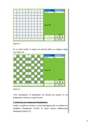 Εικόνα 11
Με το ποντίκι επιλέξτε τα σημεία στα οποία δεν θέλετε να υπάρχουν νάρκες
(π.χ. Εικόνα 12).
Εικόνα 12
Όταν ολοκληρώσετε τη διαμόρφωση της επιλογής σας μπορείτε να την
αποθηκεύσετε πατώντας το σχετικό κουμπί.
2. Ανάκτηση μιας υπάρχουσας διαμόρφωσης
Ανοίξτε το παιχνίδι και πατήστε το κουμπί Διαμόρφωση ώστε να εισέλθετε στο
περιβάλλον διαμόρφωσης. Πατήστε το κουμπί άνοιγμα αποθηκευμένης
διαμόρφωσης (Εικόνα 13)
9
 