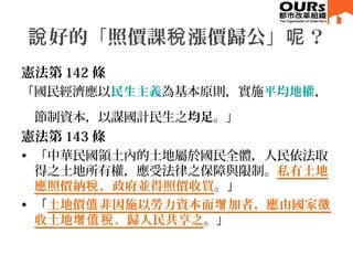 好的「照價課 漲價歸公」 ？說 稅 呢
憲法第 142 條
「國民經濟應以民生主義為基本原則，實施平均地權，
節制資本，以謀國計民生之均足。」
憲法第 143 條
• 「中華民國領土內的土地屬於國民全體，人民依法取
得之土地所有權，應受法律之保障與限制。私有土地
應照價納 ，政府並得照價收買稅 。」
• 「土地價 非因施以勞力資本而 加者，應由國家值 增 徵
收土地 ，歸人民共享之增值稅 。」
 
