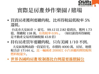 • 買賣房產獲利要繳的稅，比所得稅最低稅率 5%
還低。
台北市大安區帝 × 豪宅， 99.12 以 2.82 億賣出，獲利 1.73
億，僅繳稅 158 萬，有效稅率 0.9% 。 （如以薪資所得納稅
是不動產交易所得納稅額 43.8 倍）
• 持有房產買年要繳的稅，只有美國 1/10 不到。
大安區復興南路一段某住宅，市價約 4000 萬，房屋、地價
稅合計 17144 元，比一輛國產 2000CC 小汽車繳的牌照稅與
燃料稅還少。。
• 世界各國的房 制都比台灣還要漲價歸公產稅
實際是房 炒作樂園產 / 賭場
 