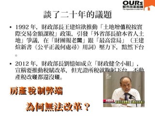 談了二十年的議題
• 1992 年，財政部長王建煊欲推動「土地增 稅按實值
際交易金額課稅」政策，引發「外省部長搶本省人土
地」爭議，在「財團報老 」跟「最高當局」（王建闆
煊新書《公平正義何處尋》用詞）壓力下，黯然下台
。
• 2012 年，財政部長劉憶如成立「財政健全小組」，
宣稱要推動稅賦改革，但光證所稅就鞠躬下台，不動
產稅改 都還沒 。碰 碰
房 制弊端產稅房 制弊端產稅
為何無法改革？為何無法改革？
 