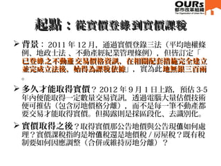 起點：起點：從實價登 到實價課錄 稅從實價登 到實價課錄 稅
 背景： 2011 年 12 月，通過實價登錄三法（平均地權條
例、地政士法 、不動產經紀業管理條例），但皆訂定「
已登 之不動 交易價格資訊，在相關配套措施完全建立錄 產已登 之不動 交易價格資訊，在相關配套措施完全建立錄 產
並完成立法後，始得為課 依據稅並完成立法後，始得為課 依據稅 」，實為此地無銀三百兩地無銀三百兩
。
 多久才能取得實價？ 2012 年 9 月 1 日上路，預估 3-5
年內便能取得一定數量交易資訊，透過電腦大量估價技術
便可推估（包含房地價格分離），而不是每一筆不動產都
要交易才能取得實價。但揭露則是採區段化、去識別化。
 實價取得之後？取得實價那公告地價與公告現 如何處值
理？實價課稅指的是增 稅還是地價稅值 / 房屋稅？既有稅
制要如何因應調整（合併或維持房地分離）？
 