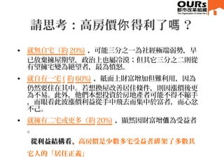 • 就無自宅（約 20%) ，可能三分之一為社經極端弱勢，早
已放棄擁屋期望，政治上也屬冷漠；但其它三分之二則從
有望擁宅變為絕望者，最為憤怒。
• 就自有一宅 ( 約 60%) ，紙面上財富增加但難利用，因為
仍然要住在其中。若想換屋改善居住條件，則因漲價後更
為不易。此外，他們本想投資於房地產者可能不得不縮手
，而眼看此波漲價利益從手中飛去而集中於富者，而心忿
不己。
• 就擁有二宅或更多（約 20%) ，顯然因財富增 為受益者值
。
從利益結構看從利益結構看，，高房價是少數多宅受益者 架了多數其綁
它人的「居住正義」
請思考：高房價 得利了 ？你 嗎
 