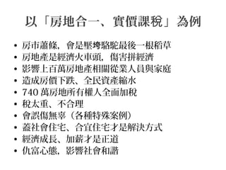 以「房地合一、實價課 」為例稅
• 房市蕭條，會是壓 駱駝最後一根稻草垮
• 房地產是經濟火車頭，傷害拼經濟
• 影響上百萬房地產相關從業人員與家庭
• 造成房價下跌、全民資產縮水
• 740 萬房地所有權人全面加稅
• 稅太重、不合理
• 會誤傷無辜（各種特殊案例）
• 蓋社會住宅、合宜住宅才是解決方式
• 經濟成長、加薪才是正道
• 仇富心態，影響社會和諧
 