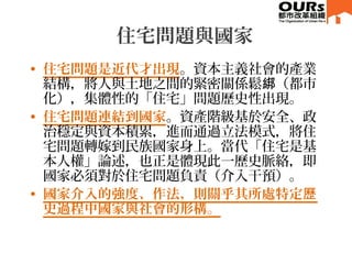 住宅問題與國家
• 住宅問題是近代才出現。資本主義社會的產業
結構，將人與土地之間的緊密關係鬆 （都市綁
化），集體性的「住宅」問題歷史性出現。
• 住宅問題連結到國家。資產階級基於安全、政
治穩定與資本積累，進而通過立法模式，將住
宅問題轉嫁...