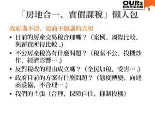 「房地合一、實價課 」懶人包稅
政府講不清、建商不願講的真相
• 目前的房產交易稅合理 ？（案例、國際比較、嗎
與薪資所得比較 ..)
• 不公房產稅為有什麼問題？（稅賦不公、投機炒
作、經濟影響… .)
• 反對稅改的理由成立 ？（全民加稅、受害…嗎 .)
• 政府目前的方案有什麼問題？（態度轉變、向建
商妥協、不合理… .)
• 我們的主張（合理、保障自住、抑制投機）
 
