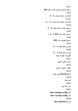 3.1.1
‫تسجيل‬‫إىل‬ ‫الدخول‬‫سيسكو‬ ‫نظام‬ :‫ه‬ّ‫املوج‬IOS
3.1.2.
( ‫املستخدم‬ ‫صيغة‬ ‫امر‬‫و‬‫أ‬ ‫الئحة‬2-1)
3.1.3.
‫الصيغة‬ ‫امر‬‫و‬‫أ‬ ‫الئحة‬‫ات‬‫ز‬‫االمتيا‬ ‫ذات‬(1-4)
4.301.
( ‫ه‬ّ‫املوج‬ ‫مساعدة‬ ‫وظائف‬ ‫استعمال‬1-2)
30105
‫ير‬‫ر‬‫حت‬ ‫وظائف‬ ‫استعمال‬IOS(1-2)
30106
‫امر‬‫و‬‫أ‬ ‫حمفوظات‬ ‫استعمال‬IOS
30201
( ‫ه‬ّ‫املوج‬ ‫طبيعة‬ ‫عن‬ ‫ين‬‫ر‬‫مت‬1-2)
30202
( ‫ه‬ّ‫املوج‬ ‫طبيعة‬ ‫عن‬ ‫ين‬‫ر‬‫مت‬1-2)
‫الفصل‬4‫ه‬ّ‫املوج‬ ‫نات‬ّ‫مكو‬ :
40101
‫اخلارجي‬ ‫التكوين‬ ‫مصادر‬
40102.
‫نات‬ّ‫مكو‬‫الداخلي‬ ‫التكوين‬
40103.
‫الذاكرة‬RAM‫العامل‬ ‫ين‬‫ز‬‫للتخ‬
40104.
‫ه‬ّ‫املوج‬ ‫صيغ‬
4.2.1
‫ه‬ّ‫املوج‬ ‫حالة‬ ‫امر‬‫و‬‫أ‬
40202
‫األمر‬config-show running
‫األمر‬config-show startup
40203
‫األمر‬show interfaces
 