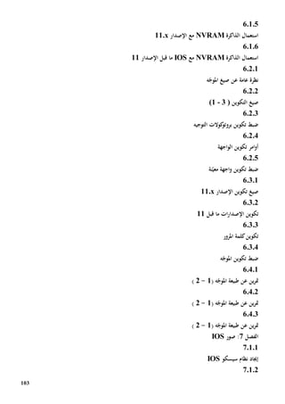 103
60105
‫الذاكرة‬ ‫استعمال‬NVRAM‫اإلصدار‬ ‫مع‬11.x
6.1.6
‫الذاكرة‬ ‫استعمال‬NVRAM‫مع‬IOS‫ما‬‫اإلصدار‬ ‫قبل‬11
6.2.1
‫عامة‬ ‫نظرة‬‫ع‬‫ه‬ّ‫املوج‬ ‫صيغ‬ ‫ن‬
6.2.2
‫التكوين‬ ‫صيغ‬3 )-(1
6.2.3
‫التوجيه‬ ‫كوالت‬‫بروتو‬ ‫تكوين‬ ‫ضبط‬
6.2.4
‫اجهة‬‫و‬‫ال‬ ‫تكوين‬ ‫امر‬‫و‬‫أ‬
60205
‫ن‬ّ‫معي‬ ‫اجهة‬‫و‬ ‫تكوين‬ ‫ضبط‬‫ة‬
60301
‫اإلصدار‬ ‫تكوين‬ ‫صيغ‬11.x
6.3.2
‫تكوين‬‫قبل‬ ‫ما‬ ‫ات‬‫ر‬‫اإلصدا‬11
60303
‫املرور‬ ‫كلمة‬‫تكوين‬
60304
‫ضب‬‫ه‬ّ‫املوج‬ ‫تكوين‬ ‫ط‬
60401
( ‫ه‬ّ‫املوج‬ ‫طبيعة‬ ‫عن‬ ‫ين‬‫ر‬‫مت‬1-2)
60402
( ‫ه‬ّ‫املوج‬ ‫طبيعة‬ ‫عن‬ ‫ين‬‫ر‬‫مت‬1-2)
60403
( ‫ه‬ّ‫املوج‬ ‫طبيعة‬ ‫عن‬ ‫ين‬‫ر‬‫مت‬1-2)
‫الفصل‬7‫صور‬ :IOS
70101
‫سيسكو‬ ‫نظام‬ ‫إجياد‬IOS
70102
 