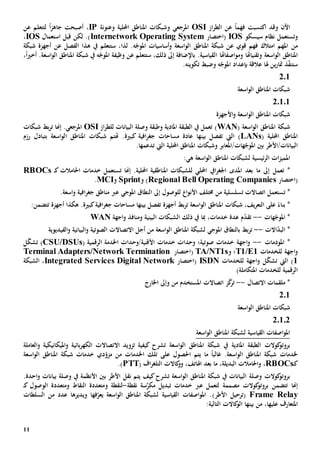 11
‫اآلن‬‫و‬‫قد‬‫اكتسبت‬‫فهم‬ً‫ا‬‫عن‬‫از‬‫ر‬‫الط‬OSI‫املرجعي‬‫و‬‫وعنونة‬ ‫احمللية‬ ‫املناطق‬ ‫شبكات‬IP،‫أصبحت‬‫جاهز‬ً‫ا‬‫عن‬ ‫لتتعلم‬
‫و‬‫ت‬‫سيسكو‬ ‫نظام‬ ‫ستعمل‬IOS‫(اختصار‬Internetwork Operating System‫استعمال‬ ‫قبل‬ ‫لكن‬ .)IOS،
‫من‬‫املهم‬‫امتالك‬‫قوي‬ ‫فهم‬‫ع‬‫شبكة‬ ‫ن‬‫املناطق‬‫شبكة‬ ‫أجهزة‬ ‫عن‬ ‫الفصل‬ ‫هذا‬ ‫يف‬ ‫ستتعلم‬ ،‫لذا‬ .‫ه‬ّ‫املوج‬ ‫أساسيات‬‫و‬ ‫اسعة‬‫و‬‫ال‬
‫اسعة‬‫و‬‫ال‬ ‫املناطق‬‫و‬‫تقنياهت‬‫ا‬‫اصفاهت‬‫و‬‫وم‬‫ا‬‫ال‬،ً‫ا‬‫ي‬‫أخ‬ .‫اسعة‬‫و‬‫ال‬ ‫املناطق‬ ‫شبكة‬ ‫يف‬ ‫ه‬ّ‫املوج‬ ‫وظيفة‬ ‫عن‬ ‫ستتعلم‬ ،‫ذلك‬ ‫إىل‬ ‫باإلضافة‬ .‫قياسية‬
‫ذ‬ّ‫ف‬‫ستن‬‫ب‬ ‫عالقة‬ ‫هلا‬ ‫ين‬‫ر‬‫متا‬‫و‬ ‫ه‬ّ‫املوج‬ ‫إعداد‬‫ضبط‬‫تكوين‬‫ه‬.
201
‫اسعة‬‫و‬‫ال‬ ‫املناطق‬ ‫شبكات‬
20101
‫األجهزة‬‫و‬ ‫اسعة‬‫و‬‫ال‬ ‫املناطق‬ ‫شبكات‬
( ‫اسعة‬‫و‬‫ال‬ ‫املناطق‬ ‫شبكة‬WAN)‫ت‬‫وص‬ ‫وطبقة‬ ‫املادية‬ ‫الطبقة‬ ‫يف‬ ‫عمل‬‫از‬‫ر‬‫للط‬ ‫البيانات‬ ‫لة‬OSI.‫املرجعي‬‫إهنا‬‫شبكات‬ ‫بط‬‫ر‬‫ت‬
( ‫احمللية‬ ‫املناطق‬LANs‫ال‬ )‫يت‬‫بينها‬ ‫تفصل‬‫عادة‬‫مساحات‬‫كبي‬ ‫افية‬‫ر‬‫جغ‬‫ة‬‫رزم‬ ‫بتبادل‬ ‫اسعة‬‫و‬‫ال‬ ‫املناطق‬ ‫شبكات‬ ‫هتتم‬ .
‫احمللية‬ ‫املناطق‬ ‫وشبكات‬ ‫هات/املعابر‬ّ‫املوج‬ ‫بني‬ ‫البيانات/األطر‬‫ت‬ ‫اليت‬‫دعم‬‫ها‬.
‫ئيسية‬‫ر‬‫ال‬ ‫ات‬‫ز‬‫املمي‬‫املناط‬ ‫لشبكات‬:‫هي‬ ‫اسعة‬‫و‬‫ال‬ ‫ق‬
*‫ت‬‫عمل‬‫ما‬ ‫إىل‬‫احمللي‬ ‫ايف‬‫ر‬‫اجلغ‬ ‫املدى‬ ‫بعد‬‫ل‬.‫احمللية‬ ‫املناطقية‬ ‫لشبكات‬‫ت‬ ‫إهنا‬‫ك‬ ‫احلامالت‬ ‫خدمات‬ ‫ستعمل‬‫ـ‬RBOCs
‫(اختصار‬Regional Bell Operating Companies‫و‬ )Sprint‫و‬MCI.
*‫ت‬‫إىل‬ ‫للوصول‬ ‫ا‬‫و‬‫األن‬ ‫خمتلف‬ ‫من‬ ‫تسلسلية‬ ‫اتصاالت‬ ‫ستعمل‬‫ال‬‫نطاق‬‫املوجي‬‫اف‬‫ر‬‫جغ‬ ‫مناطق‬ ‫عرب‬‫اسعة‬‫و‬ ‫ية‬.
‫اسعة‬‫و‬‫ال‬ ‫املناطق‬ ‫شبكات‬ ،‫يف‬‫ر‬‫التع‬ ‫على‬ ً‫بناء‬ *‫بط‬‫ر‬‫ت‬‫أجهزة‬‫مساحات‬ ‫بينها‬ ‫تفصل‬‫افية‬‫ر‬‫جغ‬‫كبية‬:‫تتضمن‬ ‫أجهزة‬ ‫هكذا‬ .
‫هات‬ّ‫املوج‬ *--‫ذلك‬ ‫يف‬ ‫مبا‬ ،‫خدمات‬ ‫عدة‬ ‫م‬ّ‫د‬‫تق‬‫البينية‬ ‫الشبكات‬‫اجهة‬‫و‬ ‫ومنافذ‬WAN
*‫االت‬ّ‫د‬‫الب‬--‫بال‬ ‫بط‬‫ر‬‫ت‬‫نطاق‬‫املوجي‬‫اسعة‬‫و‬‫ال‬ ‫املناطق‬ ‫لشبكة‬‫أجل‬ ‫من‬‫ا‬‫التصاال‬‫ت‬‫الصو‬‫تية‬‫و‬‫البيان‬‫ية‬‫و‬‫الفيديوي‬‫ة‬
‫املودمات‬ *--‫خدم‬ ‫وحدات‬ ‫صوتية؛‬ ‫خدمات‬ ‫اجهة‬‫و‬‫ات‬( ‫الرقمية‬ ‫اخلدمة‬ ‫األقنية/وحدات‬CSU/DSUs)‫ل‬ّ‫ك‬‫تش‬
‫اجهة‬‫و‬‫ل‬‫لخدمات‬T1/E1‫و‬ ‫؛‬TA/NT1s‫(اختصار‬Terminal Adapters/Network Termination
1)‫ال‬‫يت‬‫ل‬ّ‫ك‬‫تش‬‫اجهة‬‫و‬‫ل‬‫لخدمات‬ISDN‫(اختصار‬Services Digital NetworkIntegrated،‫الشبكة‬
)‫املتكاملة‬ ‫للخدمات‬ ‫الرقمية‬
‫االتصال‬ ‫ملقمات‬ *--‫ت‬‫اتصاال‬ ‫ز‬ّ‫ك‬‫ر‬‫ت‬‫من‬ ‫املستخدم‬‫وإىل‬‫اخلارج‬
201
‫اسعة‬‫و‬‫ال‬ ‫املناطق‬ ‫شبكات‬
20102
‫اسعة‬‫و‬‫ال‬ ‫املناطق‬ ‫لشبكة‬ ‫القياسية‬ ‫اصفات‬‫و‬‫امل‬
‫املادية‬ ‫الطبقة‬ ‫كوالت‬‫بروتو‬‫يف‬‫تزو‬ ‫كيفية‬ ‫تشرح‬ ‫اسعة‬‫و‬‫ال‬ ‫املناطق‬ ‫شبكة‬‫بائي‬‫ر‬‫الكه‬ ‫االتصاالت‬ ‫يد‬‫ة‬‫و‬‫امليكانيكي‬‫ة‬‫و‬‫العاملة‬
.‫اسعة‬‫و‬‫ال‬ ‫املناطق‬ ‫شبكة‬ ‫خلدمات‬‫على‬ ‫احلصول‬ ‫يتم‬ ‫ما‬ ً‫ا‬‫غالب‬‫اسعة‬‫و‬‫ال‬ ‫املناطق‬ ‫شبكة‬ ‫خدمات‬ ‫دي‬ّ‫مزو‬ ‫من‬ ‫اخلدمات‬ ‫تلك‬
‫ك‬‫ـ‬RBOCs،‫و‬،‫اهلاتف‬ ‫بعد‬ ‫ما‬ ،‫البديلة‬ ‫احلامالت‬‫و‬( ‫اف‬‫ر‬‫التلغ‬ ‫كاالت‬‫و‬PTT.)
‫املناطق‬ ‫شبكة‬ ‫يف‬ ‫البيانات‬ ‫وصلة‬ ‫كوالت‬‫بروتو‬‫كيف‬‫تشرح‬ ‫اسعة‬‫و‬‫ال‬‫نقل‬ ‫يتم‬.‫احدة‬‫و‬ ‫بيانات‬ ‫وصلة‬ ‫يف‬ ‫األنظمة‬ ‫بني‬ ‫األطر‬
‫إهنا‬‫مصمم‬ ‫كوالت‬‫بروتو‬ ‫تتضمن‬‫ة‬‫لت‬‫عمل‬‫عرب‬‫س‬َّ‫مكر‬ ‫تبديل‬ ‫خدمات‬‫ة‬‫نقطة‬-‫لنقطة‬‫و‬‫ك‬ ‫الوصول‬ ‫ومتعددة‬ ‫النقاط‬ ‫متعددة‬‫ـ‬
Frame Relay(‫األطر‬ ‫ترحيل‬)‫اسعة‬‫و‬‫ال‬ ‫املناطق‬ ‫لشبكة‬ ‫القياسية‬ ‫اصفات‬‫و‬‫امل‬ .‫ي‬‫ف‬ّ‫عر‬‫ها‬‫و‬‫ي‬‫عدد‬ ‫ديرها‬‫من‬‫السلطات‬
‫عليها‬ ‫املتعارف‬،‫بينها‬ ‫من‬:‫التالية‬ ‫كاالت‬‫الو‬
 
