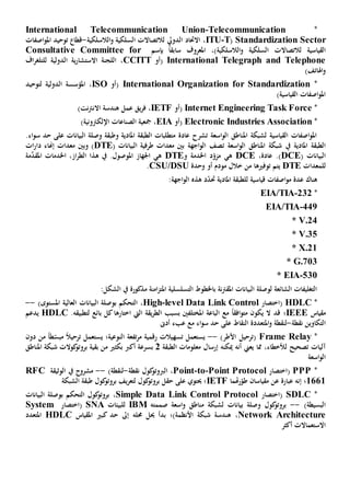 *Telecommunication-International Telecommunication Union
Standardization Sector(T-ITU،‫الدويل‬ ‫االحتاد‬‫ل‬‫التصاال‬‫الالسلكية‬‫و‬ ‫السلكية‬ ‫ت‬-‫اصفات‬‫و‬‫امل‬ ‫توحيد‬ ‫قطا‬
‫القياسية‬‫ل‬‫التصاال‬‫الالسلكية‬‫و‬ ‫السلكية‬ ‫ت‬،)‫املعروف‬ً‫ا‬‫سابق‬‫بإسم‬Consultative Committee for
International Telegraph and Telephone‫(أو‬CCITT،‫اف‬‫ر‬‫للتلغ‬ ‫الدولية‬ ‫ية‬‫ر‬‫االستشا‬ ‫اللجنة‬
)‫اهلاتف‬‫و‬
*International Organization for Standardization‫(أو‬ISO،‫لتوحيد‬ ‫الدولية‬ ‫املؤسسة‬
)‫القياسية‬ ‫اصفات‬‫و‬‫امل‬
*Task ForceInternet Engineering‫(أو‬IETF،‫نت‬‫رت‬‫االن‬ ‫هندسة‬ ‫عمل‬ ‫يق‬‫ر‬‫ف‬)
*Electronic Industries Association‫(أو‬EIA،)‫اإللكرتونية‬ ‫الصناعات‬ ‫مجعية‬
‫البيانات‬ ‫وصلة‬ ‫وطبقة‬ ‫املادية‬ ‫الطبقة‬ ‫متطلبات‬ ‫عادة‬ ‫تشرح‬ ‫اسعة‬‫و‬‫ال‬ ‫املناطق‬ ‫لشبكة‬ ‫القياسية‬ ‫اصفات‬‫و‬‫امل‬‫اء‬‫و‬‫س‬ ‫حد‬ ‫على‬.
‫املادية‬ ‫الطبقة‬‫يف‬‫املناطق‬ ‫شبكة‬‫اسعة‬‫و‬‫ال‬‫ت‬( ‫البيانات‬ ‫طرفية‬ ‫معدات‬ ‫بني‬ ‫اجهة‬‫و‬‫ال‬ ‫صف‬DTE‫و‬ )‫بني‬‫ات‬‫ر‬‫دا‬ ‫إهناء‬ ‫معدات‬
( ‫البيانات‬DCE،‫عادة‬ .)DCE‫ه‬‫ي‬‫و‬ ‫اخلدمة‬ ‫د‬ّ‫مزو‬DTE‫ه‬‫ي‬‫مة‬َّ‫املقد‬ ‫اخلدمات‬ ،‫از‬‫ر‬‫الط‬ ‫هذا‬ ‫يف‬ .‫املوصول‬ ‫اجلهاز‬
‫للمعدات‬DTE‫توفيها‬ ‫يتم‬‫أو‬ ‫مودم‬ ‫خالل‬ ‫من‬‫وحدة‬CSU/DSU.
‫هناك‬‫قياسية‬ ‫اصفات‬‫و‬‫م‬ ‫عدة‬‫ل‬‫لطب‬‫املادية‬ ‫قة‬‫حت‬:‫اجهة‬‫و‬‫ال‬ ‫هذه‬ ‫د‬ّ‫د‬
*232-EIA/TIA
449-EIA/TIA
* V.24
* V.35
* X.21
* G.703
530-* EIA
‫مذكور‬ ‫امنة‬‫ز‬‫املت‬ ‫التسلسلية‬ ‫باخلطوط‬ ‫نة‬‫رت‬‫املق‬ ‫البيانات‬ ‫لوصلة‬ ‫الشائعة‬ ‫التغليفات‬‫ة‬:‫الشكل‬ ‫يف‬
*HDLC‫(اختصار‬level Data Link Control-High،‫العالية‬ ‫البيانات‬ ‫بوصلة‬ ‫التحكم‬‫املستوى‬)--
‫مقياس‬IEEE‫ال‬ ‫قد‬ ‫؛‬‫ي‬‫افق‬‫و‬‫مت‬ ‫كون‬ً‫ا‬‫يقة‬‫ر‬‫الط‬ ‫بسبب‬ ‫املختلفني‬ ‫الباعة‬ ‫مع‬‫اختارها‬ ‫اليت‬‫لتطبيق‬ ‫بائع‬ ‫كل‬.‫ه‬HDLC‫يدعم‬
‫نقطة‬ ‫التكاوين‬-‫و‬ ‫لنقطة‬‫امل‬‫النقاط‬ ‫تعددة‬‫اء‬‫و‬‫س‬ ‫حد‬ ‫على‬‫أد ى‬ ‫عبء‬ ‫مع‬
*Frame Relay(‫األطر‬ ‫ترحيل‬)--‫تفعة‬‫ر‬‫م‬ ‫رقمية‬ ‫تسهيالت‬ ‫يستعمل‬‫ال‬‫يستعمل‬ ‫نوعية؛‬‫تر‬ً‫ال‬‫حي‬‫ط‬ّ‫مبس‬ً‫ا‬‫دون‬ ‫من‬
‫تصحيح‬ ‫آليات‬‫ل‬‫ميكن‬ ‫أنه‬ ‫يعين‬ ‫مما‬ ،‫ألخطاء‬‫ه‬‫إ‬‫رس‬‫ا‬‫الطبقة‬ ‫معلومات‬ ‫ل‬2‫أك‬ ‫بسرعة‬‫رب‬‫من‬ ‫بكثي‬‫بقية‬‫املناطق‬ ‫شبكة‬ ‫كوالت‬‫بروتو‬
‫اسعة‬‫و‬‫ال‬
*PPP‫(اختصار‬Point Protocol-to-Point،‫نقطة‬ ‫كول‬‫الربوتو‬-)‫لنقطة‬--‫مشروح‬‫الوثيقة‬ ‫يف‬RFC
1661‫؛‬‫مقياسان‬ ‫عن‬ ‫عبارة‬ ‫إنه‬ّ‫طو‬‫هت‬‫ر‬‫ما‬IETF‫الشبكة‬ ‫طبقة‬ ‫كول‬‫بروتو‬ ‫يف‬‫ر‬‫لتع‬ ‫كول‬‫بروتو‬ ‫حقل‬ ‫على‬ ‫حيتوي‬ ‫؛‬
*SDLC‫(اختصار‬Simple Data Link Control Protocol،‫البيانات‬ ‫بوصلة‬ ‫التحكم‬ ‫كول‬‫بروتو‬
‫البسيطة‬)--‫اسعة‬‫و‬ ‫مناطق‬ ‫لشبكة‬ ‫بيانات‬ ‫وصلة‬ ‫كول‬‫بروتو‬‫صمم‬‫ته‬IBM‫ل‬‫لبيئات‬SNA‫(اختصار‬System
Network Architecture،‫ه‬‫شبك‬ ‫ندسة‬‫ة‬‫األنظمة)؛‬‫حمله‬ ‫حيل‬ ‫بدأ‬‫كبي‬ ‫حد‬ ‫إىل‬‫املقياس‬HDLC‫املتعدد‬
‫االستعماالت‬‫أكثر‬
 