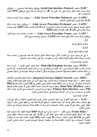 13
*SLIP‫(اختصار‬Serial Line Interface Protocol،‫التسلسلي‬ ‫اخلط‬ ‫اجهة‬‫و‬ ‫كول‬‫بروتو‬)--‫كول‬‫بروتو‬
‫رزم‬ ‫حلمل‬ ً‫ا‬‫جد‬ ‫شعيب‬ ‫اسعة‬‫و‬ ‫مناطق‬ ‫شبكة‬ ‫بيانات‬ ‫وصلة‬IP‫؛‬‫حمله‬ ‫حيل‬ ‫بدأ‬‫امج‬‫ر‬‫ب‬ ‫عدة‬ ‫يف‬‫الربوت‬‫كول‬‫و‬PPP‫املتعدد‬
‫أكثر‬ ‫االستعماالت‬
*LAPB‫(اختصار‬Link Access Procedure Balanced)--‫البيانات‬ ‫وصلة‬ ‫كول‬‫بروتو‬‫ت‬‫ستعمله‬
X.25‫؛‬‫ميلك‬‫ات‬‫ر‬‫قد‬‫ل‬ ‫كبية‬‫األ‬ ‫فحص‬‫خط‬‫اء‬
*LAPD‫(اختصار‬channel-Link Access Procedure D)--‫شبكة‬ ‫بيانات‬ ‫وصلة‬ ‫كول‬‫بروتو‬
‫إلر‬ ‫املستعمل‬ ‫اسعة‬‫و‬‫ال‬ ‫املناطق‬‫سال‬‫اإل‬‫شار‬‫ات‬‫وإعداد‬‫ء‬ ‫االستد‬‫يف‬‫القناة‬D‫للتقنية‬ )‫البيانات‬ ‫(قناة‬ISDN‫جتري‬ .‫عمليات‬
‫على‬ ‫البيانات‬ ‫إرسال‬‫األقنية‬B(‫أقنية‬‫للتقنية‬ )‫احلامالت‬ISDN
*LAPF‫(اختصار‬Link Access Procedure Frame)--‫األطر؛‬ ‫صيغة‬ ‫ذات‬ ‫احلامالت‬ ‫خلدمات‬
‫اس‬‫و‬ ‫مناطق‬ ‫شبكة‬ ‫بيانات‬ ‫وصلة‬ ‫كول‬‫بروتو‬‫مشابه‬ ،‫عة‬‫ـ‬‫ل‬LAPD‫مستعمل‬ ،‫مع‬‫األطر‬ ‫ترحيل‬ ‫تقنيات‬
201
‫اسعة‬‫و‬‫ال‬ ‫املناطق‬ ‫شبكات‬
20103
‫اسعة‬‫و‬‫ال‬ ‫املناطق‬ ‫شبكة‬ ‫تقنيات‬
‫يلي‬ ‫ما‬‫موجز‬ ‫وصف‬ ‫هو‬‫ال‬ ‫عن‬ً‫ا‬‫شيوع‬ ‫األكثر‬ ‫تقنيات‬‫اسعة‬‫و‬‫ال‬ ‫املناطق‬ ‫لشبكة‬.‫ل‬‫قد‬‫إىل‬ ‫بتقسيمها‬ ‫قمنا‬‫لة‬ّ‫د‬‫مب‬ ‫خدمات‬
‫ات‬‫ر‬‫بالدا‬‫و‬‫باخلاليا‬ ‫لة‬ّ‫د‬‫مب‬‫و‬‫رقمي‬‫ة‬‫س‬َّ‫مكر‬‫ة‬‫و‬‫متاث‬‫املعلومات‬ ‫من‬ ‫يد‬‫ز‬‫مل‬ .‫لية‬،‫املشمول‬ ‫الوب‬ ‫تباطات‬‫ر‬‫ا‬ ‫على‬ ‫انقر‬‫ة‬.
‫ات‬‫ر‬‫بالدا‬ ‫لة‬ّ‫د‬‫املب‬ ‫اخلدمات‬
*POTS(‫اختصار‬Plain Old Telephone Service،)‫القدمي‬ ‫العادي‬ ‫اهلاتف‬ ‫خدمة‬--‫ليس‬‫ت‬‫خدمة‬
‫ل‬‫لكن‬ ،‫احلاسب‬ ‫بيانات‬‫ها‬‫مشمول‬‫ة‬( :‫لسببني‬1‫تقنياهت‬ ‫من‬ ‫العديد‬ )‫ا‬‫ه‬‫ي‬‫جزء‬‫من‬‫امل‬ ‫التحتية‬ ‫البنية‬‫تنامية‬‫ل‬( ،‫لبيانات‬2‫إهن‬ )‫ا‬‫نو‬
‫سهل‬ ‫اسعة‬‫و‬ ‫مناطقية‬ ‫اتصاالت‬ ‫شبكة‬ ‫من‬‫ة‬‫االستعمال‬‫و‬‫هب‬ ‫موثوق‬‫ا‬‫ق؛‬ّ‫د‬‫ص‬ُ‫ي‬ ‫ال‬ ‫بشكل‬‫الوسائط‬‫النموذجي‬‫ة‬‫ه‬‫ي‬‫النحاسي‬ ‫السلك‬
‫اجملدول‬
*ISDN(‫اختصار‬Integrated Services Digital Network،)‫املتكاملة‬ ‫للخدمات‬ ‫الرقمية‬ ‫الشبكة‬
‫الضيق‬‫ة‬‫النطاق‬--‫مت‬ ‫تقنية‬‫عدد‬‫ة‬‫كان‬‫؛‬ً‫ا‬‫تارخيي‬ ‫مهمة‬ ‫االنتشار‬ ‫اسعة‬‫و‬ ‫االستعماالت‬‫ت‬‫رقمي‬ ‫هاتفية‬ ‫خدمة‬ ‫أول‬‫ة‬‫بالكامل‬‫خيتلف‬ ‫؛‬
‫اال‬‫بلد‬ ‫من‬ ‫كبي‬‫بشكل‬ ‫ستخدام‬‫آخر‬ ‫إىل‬‫معتدل‬ ‫الكلفة‬ ‫؛‬‫ة‬‫؛‬‫ال‬‫نطاق‬‫املوجي‬‫هو‬ ‫األقصى‬128‫بالثانية‬ ‫كيلوبت‬‫اجهة‬‫و‬‫لل‬BRI
(‫اختصار‬Basic Rate Interface،)‫األساسية‬ ‫السرعة‬ ‫اجهة‬‫و‬‫املتدني‬‫ا‬ ‫ة‬‫و‬ ‫لكلفة‬‫ايل‬‫و‬‫ح‬3‫لل‬ ‫بالثانية‬ ‫ميغابت‬‫اجهة‬‫و‬
PRI(‫اختصار‬Primary Rate Interface،‫ئيسية)؛‬‫ر‬‫ال‬ ‫السرعة‬ ‫اجهة‬‫و‬‫اال‬‫لكنه‬ ،‫ما‬ ً‫ا‬‫نوع‬ ‫االنتشار‬ ‫اسع‬‫و‬ ‫ستخدام‬
‫بلد‬ ‫من‬ ‫بعيد‬ ‫حد‬ ‫إىل‬ ‫خيتلف‬‫آخر‬ ‫إىل‬‫؛‬‫الوسائط‬‫النموذجي‬‫ة‬‫ه‬‫ي‬‫النحاسي‬ ‫السلك‬‫اجملدول‬
‫بالرزم‬ ‫لة‬ّ‫د‬‫املب‬ ‫اخلدمات‬
*X.25--‫تقني‬‫ة‬‫قدمية‬‫لكن‬‫ها‬‫ال‬‫ت‬‫شائع‬ ‫ال‬‫ز‬‫ة‬‫االستعمال؛‬‫تتضمن‬‫األيام‬ ‫من‬ ‫األخطاء‬ ‫لفحص‬ ‫كبية‬‫ات‬‫ر‬‫قد‬‫كانت‬‫اليت‬
‫فيها‬،‫لألخطاء‬ ‫رضة‬ُ‫ع‬ ‫أكثر‬ ‫اسعة‬‫و‬‫ال‬ ‫املناطق‬ ‫شبكة‬ ‫تباطات‬‫ر‬‫ا‬‫جي‬ ‫مما‬‫عله‬‫ا‬‫ثقة‬ ‫حمل‬‫لكن‬‫ه‬‫حي‬ّ‫د‬‫من‬‫نطاق‬‫ها‬‫املوجي‬‫؛‬‫يكون‬ ‫أن‬ ‫ميكن‬
‫ال‬‫نطاق‬‫املوجي‬‫تفع‬‫ر‬‫م‬ً‫ا‬‫حىت‬2‫بالثانية؛‬ ‫ميغابت‬‫اال‬‫ستخ‬‫معتدل‬ ‫الكلفة‬ ‫ما؛‬ ً‫ا‬‫نوع‬ ‫شامل‬ ‫دام‬‫ة‬‫ه‬ ‫النموذجية‬ ‫الوسائط‬ ‫؛‬‫ي‬‫السلك‬
‫النحاسي‬‫اجملدول‬
*Frame Relay(‫األطر‬ ‫ترحيل‬)--‫بالرزم‬ ‫ل‬ّ‫د‬‫مب‬ ‫إصدار‬‫للشبكة‬ISDN‫الضيق‬‫ة‬‫النطاق؛‬‫أصبحت‬ ‫لقد‬‫تقنية‬
ً‫ا‬‫جد‬ ‫شعبية‬‫اسعة‬‫و‬‫ال‬ ‫املناطق‬ ‫لشبكة‬‫نفسها‬ ‫تلقاء‬ ‫من‬‫ال‬ّ‫فع‬ ‫؛‬‫ة‬‫من‬ ‫أكثر‬X.25‫لكن‬ ،‫فيها‬‫م‬ ‫خدمات‬‫شاهبة؛‬‫ال‬‫نطاق‬‫املوجي‬
‫هو‬ ‫األقصى‬440736‫بالثانية؛‬ ‫ميغابت‬‫السرعات‬56‫و‬ ‫بالثانية‬ ‫كيلوبت‬384‫شعبي‬ ‫بالثانية‬ ‫كيلوبت‬‫ة‬‫الواليات‬ ‫يف‬ ً‫ا‬‫جد‬
‫املتحدة؛‬‫اال‬‫معتدل‬ ‫الكلفة‬ ‫االنتشار؛‬ ‫اسع‬‫و‬ ‫ستخدام‬‫ة‬‫إىل‬‫منخفض‬‫ة‬‫النحاسي‬ ‫السلك‬ ‫تتضمن‬ ‫النموذجية‬ ‫الوسائط‬ ‫؛‬‫اجملدول‬
‫ية‬‫ر‬‫البص‬ ‫األلياف‬‫و‬
 