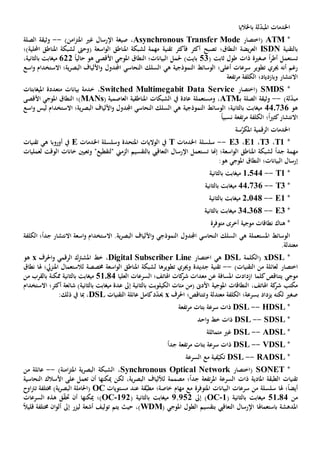 ‫اخلدمات‬‫باخلاليا‬ ‫لة‬ّ‫د‬‫املب‬
*ATM(‫اختصار‬Asynchronous Transfer Mode،)‫امن‬‫ز‬‫املت‬ ‫غي‬ ‫اإلرسال‬ ‫صيغة‬--‫الصلة‬ ‫وثيقة‬
‫بالتقنية‬ISDN‫يض‬‫ر‬‫الع‬‫ة‬‫النطاق؛‬‫فأكثر‬ ‫أكثر‬ ‫تصبح‬‫تقنية‬‫اسعة‬‫و‬‫ال‬ ‫املناطق‬ ‫لشبكة‬ ‫مهمة‬(‫و‬‫حىت‬‫احمللية‬ ‫املناطق‬ ‫لشبكة‬‫)؛‬
‫ت‬‫أطر‬ ‫ستعمل‬ً‫ا‬‫صغي‬‫ة‬‫ذات‬( ‫ثابت‬ ‫طول‬53)‫بايت‬‫حل‬‫البيانات؛‬ ‫مل‬‫ال‬‫نطاق‬‫املوجي‬ً‫ا‬‫حالي‬ ‫هو‬ ‫األقصى‬622،‫بالثانية‬ ‫ميغابت‬
‫تطوير‬ ‫جيري‬ ‫أنه‬ ‫رغم‬‫ه‬ ‫النموذجية‬ ‫الوسائط‬ ‫أعلى؛‬ ‫سرعات‬‫ي‬‫النحاسي‬ ‫السلك‬‫اجملدول‬‫ية؛‬‫ر‬‫البص‬ ‫األلياف‬‫و‬‫اال‬‫اسع‬‫و‬ ‫ستخدام‬
‫و‬ ‫االنتشار‬‫بازدياد‬‫تفع‬‫ر‬‫م‬ ‫الكلفة‬ ‫؛‬‫ة‬
*SMDS(‫اختصار‬Switched Multimegabit Data Service،‫بيانات‬ ‫خدمة‬‫امليغابتات‬ ‫متعددة‬
‫لة‬ّ‫د‬‫مب‬)--‫الصلة‬ ‫وثيقة‬‫ـ‬‫ب‬ATM،‫و‬‫مستعمل‬‫ة‬‫العاصمية‬ ‫املناطقية‬ ‫الشبكات‬ ‫يف‬ ‫عادة‬(MANs)‫؛‬‫ال‬‫نطاق‬‫املوجي‬‫األقصى‬
‫هو‬440736‫ه‬ ‫النموذجية‬ ‫الوسائط‬ ‫بالثانية؛‬ ‫ميغابت‬‫ي‬‫النحاسي‬ ‫السلك‬‫اجملدول‬‫ية؛‬‫ر‬‫البص‬ ‫األلياف‬‫و‬‫اال‬‫اسع‬‫و‬ ‫ليس‬ ‫ستخدام‬
‫االنتشار‬ً‫ا‬‫ي‬‫كث‬‫؛‬‫تفع‬‫ر‬‫م‬ ‫الكلفة‬‫ة‬ً‫ا‬‫نسبي‬
‫سة‬َّ‫املكر‬ ‫الرقمية‬ ‫اخلدمات‬
*T1،T3،E1،E3--‫اخلدمات‬ ‫سلسلة‬T‫اخلدمات‬ ‫وسلسلة‬ ‫املتحدة‬ ‫الواليات‬ ‫يف‬E‫ه‬ ‫أوروبا‬ ‫يف‬‫ي‬‫تقنيات‬
ً‫ا‬‫جد‬ ‫مهمة‬‫اسعة‬‫و‬‫ال‬ ‫املناطق‬ ‫لشبكة‬‫؛‬‫ت‬ ‫إهنا‬‫الزمين‬ ‫بالتقسيم‬ ‫التعاقيب‬ ‫اإلرسال‬ ‫ستعمل‬‫"لتقطيع‬‫و‬ "‫ت‬‫عي‬‫ني‬‫ل‬ ‫الوقت‬ ‫خانات‬‫عمليات‬
‫إ‬‫البيانات؛‬ ‫رسال‬‫ال‬‫نطاق‬:‫هو‬ ‫املوجي‬
*T1--1.544‫بالثانية‬ ‫ميغابت‬
*T3--44.736‫بالثانية‬ ‫ميغابت‬
*E1--2.048‫بالثانية‬ ‫ميغابت‬
*E3--34.368‫بالثانية‬ ‫ميغابت‬
*‫هناك‬‫نطاق‬‫ات‬‫موجية‬‫أخرى‬‫متوفرة‬
‫املستعمل‬ ‫الوسائط‬‫ة‬‫ه‬‫ي‬.‫ية‬‫ر‬‫البص‬ ‫األلياف‬‫و‬ ‫النموذجي‬ ‫اجملدول‬ ‫النحاسي‬ ‫السلك‬‫اال‬‫الكلفة‬ ‫؛‬ً‫ا‬‫جد‬ ‫االنتشار‬ ‫اسعة‬‫و‬ ‫ستخدام‬
‫معتدل‬‫ة‬.
*xDSL‫(الكلمة‬DSL‫اختصار‬ ‫هي‬Digital Subscriber Line،‫و‬ ‫الرقمي‬ ‫املشرتك‬ ‫خط‬‫احلرف‬x‫هو‬
‫اختصار‬)‫التقنيات‬ ‫من‬ ‫لعائلة‬--‫جديد‬ ‫تقنية‬‫ة‬‫و‬‫جيري‬‫تطوير‬‫ها‬‫اسعة‬‫و‬‫ال‬ ‫املناطق‬ ‫لشبكة‬‫خمصصة‬‫هل‬ ‫املنزيل؛‬ ‫لالستعمال‬‫ا‬‫نطاق‬
‫موجي‬‫يتناقص‬‫ك‬‫ازدادت‬ ‫لما‬‫املسافة‬‫ع‬‫العليا‬ ‫السرعات‬ ‫اهلاتف؛‬ ‫كات‬‫شر‬ ‫معدات‬ ‫ن‬51084‫ممكن‬ ‫بالثانية‬ ‫ميغابت‬‫ة‬‫من‬ ‫بالقرب‬
،‫اهلاتف‬ ‫كة‬‫شر‬ ‫مكتب‬‫املوجية‬ ‫النطاقات‬‫األد ى‬‫(من‬‫ال‬ ‫مئات‬‫بالثانية‬ ‫كيلوبت‬‫إىل‬)‫بالثانية‬ ‫ميغابت‬ ‫عدة‬‫شائع‬‫ة‬‫أكثر؛‬‫اال‬‫ستخدام‬
‫لكن‬ ‫صغي‬‫ه‬‫يزداد‬‫معتدل‬ ‫الكلفة‬ ‫بسرعة؛‬‫ة‬‫و‬‫تتناقص‬‫؛‬‫احلرف‬x‫عائلة‬ ‫كامل‬‫د‬ّ‫د‬‫حي‬‫ال‬‫تقنيات‬DSL:‫ذلك‬ ‫يف‬ ‫مبا‬ ،
*HDSL--DSL‫ذات‬‫سرعة‬‫بتات‬‫تفع‬‫ر‬‫م‬‫ة‬
*SDSL--DSL‫ذات‬‫احد‬‫و‬ ‫خط‬
*ADSL--DSL‫متماثل‬ ‫غي‬‫ة‬
*VDSL--DSL‫ذات‬‫سرعة‬‫بتات‬‫تفع‬‫ر‬‫م‬‫ة‬ً‫ا‬‫جد‬
*RADSL--DSL‫في‬ّ‫تكي‬‫ة‬‫مع‬‫السرعة‬
*SONET(‫اختصار‬Synchronous Optical Network،)‫امنة‬‫ز‬‫املت‬ ‫ية‬‫ر‬‫البص‬ ‫الشبكة‬--‫من‬ ‫عائلة‬
‫املادية‬ ‫الطبقة‬ ‫تقنيات‬‫ذات‬‫تفع‬‫ر‬‫امل‬ ‫السرعة‬‫ة‬‫مصمم‬ ‫؛‬ً‫ا‬‫جد‬‫ة‬‫ل‬‫ميكن‬ ‫لكن‬ ،‫ية‬‫ر‬‫البص‬ ‫أللياف‬‫ها‬‫أن‬‫على‬ ‫تعمل‬‫النحاسية‬ ‫األسالك‬
‫هل‬ ‫؛‬ً‫ا‬‫أيض‬‫ا‬‫املتوفر‬ ‫البيانات‬ ‫سرعات‬ ‫من‬ ‫سلسلة‬‫ة‬‫مهام‬ ‫مع‬‫خاص‬‫ة‬‫ق‬َّ‫ب‬‫مط‬ ‫؛‬‫ة‬‫عند‬‫مستويات‬OC‫خمتلف‬ )‫ية‬‫ر‬‫البص‬ ‫(احلاملة‬‫ة‬‫اوح‬‫رت‬‫ت‬
‫من‬51084( ‫بالثانية‬ ‫ميغابت‬1-OC‫إىل‬ )252,2‫بالثانية‬ ‫ميغابت‬(192-OC)‫ميكن‬ ‫؛‬‫ها‬‫أن‬‫حت‬‫ق‬ّ‫ق‬‫هذه‬‫السرعات‬
‫باستعماهل‬ ‫املدهشة‬‫ا‬‫املوجي‬ ‫الطول‬ ‫بتقسيم‬ ‫التعاقيب‬ ‫اإلرسال‬(WDM،)‫أشعة‬ ‫توليف‬ ‫يتم‬ ‫حيث‬‫ليزر‬‫إىل‬ً‫ال‬‫قلي‬ ‫خمتلفة‬ ‫ان‬‫و‬‫أل‬
 