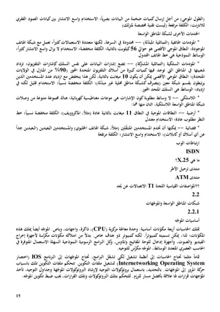 15
‫ضخم‬ ‫كميات‬‫إرسال‬ ‫أجل‬ ‫من‬ )‫املوجي‬ ‫(الطول‬‫من‬ ‫ة‬‫؛‬ً‫ا‬‫ي‬‫ر‬‫بص‬ ‫البيانات‬‫اال‬‫الفقري‬ ‫العمود‬ ‫كيانات‬‫بني‬ ‫االنتشار‬ ‫اسع‬‫و‬ ‫ستخدام‬
‫ل‬‫الكلفة‬ ‫نت؛‬‫رت‬‫الن‬‫تفعة‬‫ر‬‫م‬‫(ليس‬‫ت‬‫تقنية‬‫مل‬ ‫خمصصة‬)‫لك‬‫ز‬‫ن‬
‫األخرى‬ ‫اخلدمات‬‫اسعة‬‫و‬‫ال‬ ‫املناطق‬ ‫لشبكة‬
‫(التماثلي‬ ‫اهلاتفية‬ ‫املودمات‬ *‫ة‬)‫لة‬ّ‫د‬‫املب‬--‫حمدود‬‫ة‬‫لكن‬ ،‫السرعة‬ ‫يف‬‫ها‬‫متعدد‬‫ة‬‫االستعماالت‬ً‫ا‬‫ي‬‫كث‬‫؛‬‫ت‬‫مع‬ ‫عمل‬‫اهلاتف‬ ‫شبكة‬
‫املوجودة؛‬‫ال‬‫نطاق‬‫املوجي‬‫األقصى‬‫ايل‬‫و‬‫ح‬ ‫هو‬56‫منخفض‬ ‫الكلفة‬ ‫بالثانية؛‬ ‫كيلوبت‬‫ة‬‫؛‬‫اال‬‫االنتشار‬ ‫اسع‬‫و‬ ‫ال‬‫ز‬‫ي‬ ‫ال‬ ‫ستخدام‬ً‫ا‬‫ي‬‫كث‬‫؛‬
‫ه‬ ‫النموذجية‬ ‫الوسائط‬‫ي‬‫اهلاتف‬ ‫خط‬‫اجملدول‬
)‫كة‬‫املشرت‬ ‫(التماثلية‬ ‫السلكية‬ ‫املودمات‬ *--‫ت‬‫نفس‬ ‫على‬ ‫البيانات‬ ‫ات‬‫ر‬‫إشا‬ ‫ضع‬‫ال‬‫سلك‬‫ك‬‫التلف‬ ‫ات‬‫ر‬‫إشا‬‫يون؛‬‫ز‬‫تزداد‬
‫شعبي‬‫تها‬‫ال‬ ‫املناطق‬ ‫يف‬‫يت‬‫فيها‬ ‫توجد‬‫كبي‬ ‫كميات‬‫ة‬‫أ‬ ‫من‬‫سال‬‫املتحد‬ ‫يون‬‫ز‬‫التلف‬ ‫ك‬‫ة‬( ‫احملور‬21%‫من‬‫املنازل‬‫الواليات‬ ‫يف‬
‫املتحدة)؛‬‫ال‬‫نطاق‬‫املوجي‬‫أن‬ ‫ميكن‬ ‫األقصى‬‫ي‬‫كون‬11‫ينخفض‬ ‫هذا‬ ‫لكن‬ ،‫بالثانية‬ ‫ميغابت‬‫عدد‬ ‫ازدياد‬ ‫مع‬‫املستخدمني‬‫الذين‬
‫ب‬ ‫تبطون‬‫ر‬‫ي‬‫شبكة‬ ‫قسم‬‫معني‬‫(يتص‬‫منخفض‬ ‫الكلفة‬ ‫لة)؛‬ّ‫د‬‫مب‬ ‫غي‬ ‫حملية‬ ‫مناطق‬ ‫كشبكة‬ ‫رف‬‫ة‬‫؛‬ً‫ا‬‫نسبي‬‫اال‬‫ستخدام‬‫قليل‬‫لكن‬‫ه‬‫يف‬
‫ازدياد‬‫ه‬ ‫الوسائط‬ ‫؛‬‫ي‬.‫احملور‬ ‫املتحد‬ ‫السلك‬
‫الالسلكي‬ *--‫ال‬‫وسائط‬‫مطلوب‬‫ة‬‫كون‬‫ه‬ ‫ات‬‫ر‬‫اإلشا‬‫ي‬‫من‬ ‫متنوعة‬ ‫جمموعة‬ ‫هناك‬ ‫بائية؛‬‫ر‬‫كه‬‫مغناطيسية‬ ‫موجات‬‫وصالت‬
،‫الالسلكية‬ ‫اسعة‬‫و‬‫ال‬ ‫املناطق‬ ‫شبكة‬‫اثنان‬‫من‬‫ها‬:‫مها‬
*‫أرضية‬--‫املوجية‬ ‫النطاقات‬‫النطاق‬ ‫يف‬11،ً‫ال‬‫(مث‬ ‫عادة‬ ‫بالثانية‬ ‫ميغابت‬‫خط‬ ‫؛‬ً‫ا‬‫نسبي‬ ‫منخفضة‬ ‫الكلفة‬ ‫املاكروويف)؛‬
‫عادة؛‬ ‫مطلوب‬ ‫النظر‬‫اال‬‫معتدل‬ ‫ستخدام‬
‫فضائية‬ *--‫ميكن‬‫ها‬‫أن‬‫خت‬( ‫البعيدين‬ ‫املستخدمني‬‫و‬ )‫اخلليوي‬ ‫اهلاتف‬ ‫شبكة‬ ،ً‫ال‬‫(مث‬ ‫لني‬ّ‫ق‬‫املتن‬ ‫املستخدمني‬ ‫دم‬‫الب‬ً‫ا‬‫جد‬ ‫عيدين‬
‫ع‬‫أو‬ ‫أسالك‬ ‫أي‬ ‫ن‬‫كابالت‬‫)؛‬‫اال‬‫تفع‬‫ر‬‫م‬ ‫الكلفة‬ ‫االنتشار؛‬ ‫اسع‬‫و‬ ‫ستخدام‬‫ة‬
‫الوب‬ ‫تباطات‬‫ر‬‫ا‬
ISDN
‫ه‬ ‫ما‬‫ي‬X.25‫؟‬
‫األطر‬ ‫ترحيل‬ ‫منتدى‬
‫منتدى‬ATM
‫؟؟‬‫اللجنة‬ ‫القياسية‬ ‫اصفات‬‫و‬‫امل‬T1‫عد‬ُ‫ب‬ ‫عن‬ ‫االتصاالت‬
202
‫هات‬ّ‫املوج‬‫و‬ ‫اسعة‬‫و‬‫ال‬ ‫املناطق‬ ‫شبكات‬
20201
‫ه‬ّ‫املوج‬ ‫أساسيات‬
‫متلك‬‫أ‬ ‫احلاسبات‬‫بع‬‫ر‬‫ة‬‫ية‬‫ز‬‫ك‬‫مر‬ ‫معاجلة‬ ‫وحدة‬ :‫أساسية‬ ‫نات‬ّ‫مكو‬(CPU)،‫اجهات‬‫و‬ ،‫ذاكرة‬ ،‫و‬.‫باص‬ً‫ا‬‫أيض‬ ‫ه‬ّ‫املوج‬‫هذه‬ ‫ميلك‬
‫لذا‬ ‫نات؛‬ّ‫املكو‬،‫ميكن‬‫تسميته‬‫كمبيوتر‬ً‫ا‬‫لكن‬ .‫ه‬‫من‬ ً‫ال‬‫بد‬ .‫خاص‬ ‫هدف‬ ‫ذو‬ ‫كمبيوتر‬‫امتالكه‬‫س‬َّ‫مكر‬ ‫نات‬ّ‫مكو‬‫ة‬‫أل‬‫اج‬‫ر‬‫إخ‬ ‫جهزة‬
‫ا‬،‫الصوت‬‫و‬ ‫لفيديو‬‫للوح‬ ‫إدخال‬ ‫أجهزة‬‫و‬‫ك‬‫و‬ ،‫املاوس‬‫و‬ ‫املفاتيح‬ ‫ة‬‫امج‬‫رب‬‫ال‬ ‫ل‬‫الرسومية‬‫النموذجي‬‫ة‬‫السهل‬‫ة‬‫االستعمال‬‫يف‬ ‫املتوفرة‬
‫س‬َّ‫مكر‬ ‫ه‬ّ‫املوج‬ ،‫الوسائط‬ ‫املتعدد‬ ‫العصري‬ ‫احلاسب‬‫لل‬.‫توجيه‬
‫مثلما‬ ً‫ا‬‫متام‬‫حت‬‫ل‬ ‫تشغيل‬ ‫أنظمة‬ ‫إىل‬ ‫احلاسبات‬ ‫تاج‬‫كي‬ّ‫غ‬‫تش‬،‫امج‬‫رب‬‫ال‬ ‫ل‬‫حت‬‫إىل‬ ‫هات‬ّ‫املوج‬ ‫تاج‬‫نامج‬‫رب‬‫ال‬IOS‫(اختصار‬
Internetworking Operating System‫لتشغي‬ ).‫التكوين‬ ‫ملفات‬ ‫ل‬‫ت‬‫تلك‬ ‫التكوين‬ ‫ملفات‬ ‫تحكم‬‫ب‬‫انسياب‬
‫التوجيه‬ ‫كوالت‬‫بروتو‬ ‫باستعمال‬ ،‫بالتحديد‬ .‫هات‬ّ‫املوج‬ ‫إىل‬ ‫املرور‬ ‫كة‬‫حر‬‫إلرشاد‬‫كوالت‬‫الربوتو‬‫هة‬ّ‫املوج‬،‫التوجيه‬ ‫وجداول‬‫تأخذ‬
‫جهات‬ّ‫املو‬‫ضبط‬ ‫جيب‬ ،‫ات‬‫ر‬‫ا‬‫ر‬‫الق‬ ‫وتلك‬ ‫كوالت‬‫الربوتو‬ ‫بتلك‬ ‫للتحكم‬ .‫للرزم‬ ‫مسار‬ ‫بأفضل‬ ‫عالقة‬ ‫هلا‬ ‫ات‬‫ر‬‫ا‬‫ر‬‫ق‬.‫ه‬ّ‫املوج‬ ‫تكوين‬
 