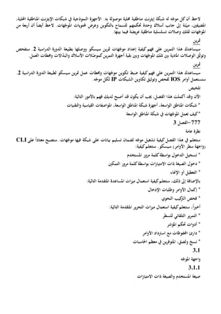 ‫مناطقية‬ ‫نت‬‫ر‬‫إيث‬ ‫شبكة‬ ‫له‬ ‫ه‬ّ‫موج‬ ‫كل‬‫أن‬ ‫الح‬‫موصول‬ ‫حملية‬‫ة‬‫به‬،‫احمللية‬ ‫املناطقية‬ ‫نت‬‫ر‬‫اإليث‬ ‫شبكات‬ ‫يف‬ ‫النموذجية‬ ‫األجهزة‬ .
‫املضيف‬،‫ني‬‫ن‬ّ‫مبي‬‫ة‬‫بع‬‫ر‬‫أ‬ ‫أن‬ ً‫ا‬‫أيض‬ ‫الح‬ .‫هات‬ّ‫املوج‬ ‫حملتويات‬ ‫وعرض‬ ‫بالتكوين‬ ‫للسماح‬ ‫حتكمهم‬ ‫وحدة‬ ‫أسالك‬ ‫جانب‬ ‫إىل‬‫ة‬‫من‬
‫هات‬ّ‫املوج‬‫وصالت‬ ‫متلك‬‫تسلسلية‬‫مناطقية‬‫يض‬‫ر‬‫ع‬‫فيما‬ ‫ة‬.‫بينها‬
‫ين‬‫ر‬‫مت‬
‫سيساعدك‬‫الت‬ ‫هذا‬‫ين‬‫ر‬‫م‬‫على‬‫كيف‬ ‫فهم‬‫إعداد‬ ‫ية‬‫سيسكو‬ ‫ين‬‫ر‬‫مت‬ ‫هات‬ّ‫موج‬‫و‬‫ب‬ ‫وصلها‬‫اسية‬‫ر‬‫الد‬ ‫الدورة‬ ‫طبيعة‬2‫ستفحص‬ .
‫و‬‫ق‬ّ‫ث‬‫تو‬‫ال‬‫وصالت‬‫و‬ ‫هات‬ّ‫املوج‬ ‫تلك‬ ‫بني‬ ‫املادية‬‫بني‬‫بقية‬‫األسالك‬ ‫الت‬ّ‫كموص‬‫ين‬‫ر‬‫التم‬ ‫أجهزة‬‫االت‬ّ‫د‬‫الب‬‫و‬.‫العمل‬ ‫وحمطات‬
‫ين‬‫ر‬‫مت‬
‫سيساعدك‬‫ين‬‫ر‬‫التم‬ ‫هذا‬‫على‬‫كيف‬‫فهم‬‫ضبط‬ ‫ية‬‫وحمطات‬ ‫هات‬ّ‫موج‬ ‫تكوين‬‫اسية‬‫ر‬‫الد‬ ‫الدورة‬ ‫لطبيعة‬ ‫سيسكو‬ ‫ين‬‫ر‬‫مت‬ ‫عمل‬2.
‫امر‬‫و‬‫أ‬ ‫ستستعمل‬IOS‫و‬ ‫لفحص‬‫توثيق‬‫الشبكات‬ ‫تكاوين‬IP‫ل‬.‫ه‬ّ‫موج‬ ‫كل‬
‫تلخيص‬
‫اآلن‬‫و‬‫أكملت‬ ‫قد‬‫هذا‬‫أن‬ ‫جيب‬ ،‫الفصل‬‫أصبح‬ ‫قد‬ ‫يكون‬‫فهم‬ ‫لديك‬‫باألمور‬‫التالي‬‫ة‬:
‫التق‬‫و‬ ‫القياسية‬ ‫اصفات‬‫و‬‫امل‬ ،‫اسعة‬‫و‬‫ال‬ ‫املناطق‬ ‫شبكة‬ ‫أجهزة‬ ،‫اسعة‬‫و‬‫ال‬ ‫املناطق‬ ‫شبكات‬ *‫نيات‬
‫كيف‬*‫تعمل‬‫يف‬ ‫هات‬ّ‫املوج‬‫اسعة‬‫و‬‫ال‬ ‫املناطق‬ ‫شبكة‬
777-‫الفصل‬3
‫عامة‬ ‫نظرة‬
‫الفصل‬ ‫هذا‬ ‫يف‬ ‫ستتعلم‬‫كيفية‬‫بيانات‬ ‫تسليم‬ ‫لضمان‬ ‫ه‬ّ‫موج‬ ‫تشغيل‬‫على‬‫شبكة‬‫فيها‬‫على‬ ً‫ا‬‫معتاد‬ ‫ستصبح‬ .‫هات‬ّ‫موج‬CLI
)‫امر‬‫و‬‫األ‬ ‫سطر‬ ‫اجهة‬‫و‬(‫ستتعلم‬ .‫سيسكو‬‫كيفية‬:
‫املستخدم‬ ‫مرور‬ ‫كلمة‬‫اسطة‬‫و‬‫ب‬ ‫الدخول‬ ‫تسجيل‬ *
*‫دخول‬‫ذات‬ ‫الصيغة‬‫اال‬‫التمكني‬ ‫مرور‬ ‫كلمة‬‫اسطة‬‫و‬‫ب‬ ‫ات‬‫ز‬‫متيا‬
*‫ال‬‫أو‬ ‫تعطيل‬‫اإل‬‫هناء‬
‫التالي‬ ‫املتقدمة‬ ‫املساعدة‬ ‫ات‬‫ز‬‫مي‬ ‫استعمال‬ ‫كيفية‬‫ستتعلم‬ ،‫ذلك‬ ‫إىل‬ ‫باإلضافة‬‫ة‬:
‫اإلدخال‬ ‫وطلبات‬ ‫امر‬‫و‬‫األ‬ ‫إكمال‬ *
‫النحوي‬ ‫كيب‬‫الرت‬ ‫فحص‬ *
‫التال‬ ‫املتقدمة‬ ‫ير‬‫ر‬‫التح‬ ‫ات‬‫ز‬‫مي‬ ‫استعمال‬ ‫كيفية‬‫ستتعلم‬ ،ً‫ا‬‫ي‬‫أخ‬:‫ية‬
‫للسطر‬ ‫التلقائي‬ ‫ير‬‫ر‬‫التم‬ *
‫املؤشر‬ ‫حتكم‬ ‫ات‬‫و‬‫أد‬ *
‫امر‬‫و‬‫األ‬ ‫اسرتداد‬ ‫مع‬ ‫احملفوظات‬ ‫دارئ‬ *
،‫ولصق‬ ‫نسخ‬ *‫ين‬‫ر‬‫املتوف‬‫احلاسبات‬ ‫معظم‬ ‫يف‬
301
‫ه‬ّ‫املوج‬ ‫اجهة‬‫و‬
30101
‫ات‬‫ز‬‫االمتيا‬ ‫ذات‬ ‫الصيغة‬‫و‬ ‫املستخدم‬ ‫صيغة‬
 