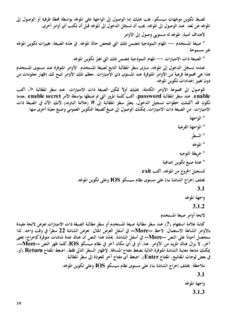 19
‫جيب‬ ،‫سيسكو‬ ‫هات‬ّ‫موج‬ ‫تكوين‬ ‫لضبط‬‫عليك‬‫إما‬‫ال‬‫ه‬ّ‫املوج‬ ‫على‬ ‫اجهة‬‫و‬‫ال‬ ‫إىل‬ ‫وصول‬‫ب‬‫اسطة‬‫و‬‫أو‬ ‫طرفية‬ ‫حمطة‬‫ال‬‫إىل‬ ‫وصول‬
.‫أخرى‬ ‫امر‬‫و‬‫أ‬ ‫أي‬ ‫تكتب‬ ‫أن‬ ‫قبل‬ ‫ه‬ّ‫املوج‬ ‫إىل‬ ‫الدخول‬ ‫ل‬ّ‫تسج‬ ‫أن‬ ‫جيب‬ ،‫ه‬ّ‫املوج‬ ‫إىل‬ ‫الوصول‬ ‫عند‬ .‫عد‬ُ‫ب‬ ‫عن‬ ‫ه‬ّ‫املوج‬
‫امر‬‫و‬‫األ‬ ‫إىل‬ ‫وصول‬ ‫مستويي‬ ‫له‬ ‫ه‬ّ‫املوج‬ ،‫أمنية‬ ‫ألهداف‬
‫املستخدم‬ ‫صيغة‬ *--‫ال‬ ‫تلك‬ ‫تتضمن‬ ‫النموذجية‬ ‫املهام‬‫يت‬‫ت‬‫هذه‬ ‫يف‬ .‫ه‬ّ‫املوج‬ ‫حالة‬ ‫فحص‬‫ه‬ّ‫املوج‬ ‫تكوين‬ ‫ات‬‫ي‬‫تغي‬ ،‫الصيغة‬
‫غي‬‫مسموح‬‫ة‬.
‫ات‬‫ز‬‫االمتيا‬ ‫ذات‬ ‫الصيغة‬ *--‫ال‬ ‫تلك‬ ‫تتضمن‬ ‫النموذجية‬ ‫املهام‬‫يت‬‫ت‬.‫ه‬ّ‫املوج‬ ‫تكوين‬ ّ‫غي‬
،‫ه‬ّ‫املوج‬ ‫إىل‬ ‫الدخول‬ ‫ل‬ّ‫تسج‬ ‫عندما‬‫س‬‫رتى‬‫ل‬ ‫التابع‬ ‫املطالبة‬ ‫سطر‬‫املتوفر‬ ‫امر‬‫و‬‫األ‬ .‫املستخدم‬ ‫صيغة‬‫ة‬‫عند‬‫املستخدم‬ ‫مستوى‬
‫ه‬ ‫هذا‬‫ي‬‫فرعية‬ ‫جمموعة‬‫من‬‫ا‬‫املتوفر‬ ‫امر‬‫و‬‫أل‬‫ة‬‫عند‬‫ذ‬ ‫املستوى‬‫ي‬‫اال‬‫امر‬‫و‬‫األ‬ ‫تلك‬ ‫معظم‬ .‫ات‬‫ز‬‫متيا‬‫ت‬‫من‬ ‫معلومات‬ ‫إظهار‬ ‫لك‬ ‫تيح‬
.‫ه‬ّ‫املوج‬ ‫تكوين‬ ‫إعدادات‬ ‫تغيي‬ ‫دون‬
‫الكامل‬ ‫امر‬‫و‬‫األ‬ ‫جمموعة‬ ‫إىل‬ ‫للوصول‬‫ة‬.‫ات‬‫ز‬‫االمتيا‬ ‫ذات‬ ‫الصيغة‬ ‫متكني‬ ً‫ال‬‫أو‬ ‫عليك‬ ،‫املطالبة‬ ‫سطر‬ ‫عند‬<‫اكتب‬ ،
enable.‫املطالبة‬ ‫سطر‬ ‫عند‬password‫اكت‬ ،‫ال‬ ‫املرور‬ ‫كلمة‬‫ب‬‫يت‬‫ضبطها‬ ‫مت‬‫األمر‬ ‫اسطة‬‫و‬‫ب‬enable secret.‫بعدما‬
‫تكون‬ّ‫يتغي‬ ،‫الدخول‬ ‫تسجيل‬ ‫ات‬‫و‬‫خط‬ ‫أكملت‬ ‫قد‬‫املطالبة‬ ‫سطر‬‫ألن‬ )‫الباوند‬ ‫(عالمة‬ # ‫إىل‬‫ك‬‫ذات‬ ‫الصيغة‬ ‫يف‬ ‫اآلن‬
‫نة‬ّ‫معي‬ ‫وصيغ‬ ‫العمومي‬ ‫التكوين‬ ‫كصيغة‬‫صيغ‬ ‫إىل‬ ‫الوصول‬ ‫ميكنك‬ ،‫ات‬‫ز‬‫االمتيا‬ ‫ذات‬ ‫الصيغة‬ ‫من‬ .‫ات‬‫ز‬‫االمتيا‬‫أ‬‫منها‬ ‫خرى‬:
‫اجهة‬‫و‬‫ال‬ *
‫الفرعية‬ ‫اجهة‬‫و‬‫ال‬ *
‫ال‬ *‫سطر‬
‫ه‬ّ‫املوج‬ *
‫التوجيه‬ ‫يطة‬‫ر‬‫خ‬ *
‫إضافية‬ ‫تكوين‬ ‫صيغ‬ ‫عدة‬ *
‫اكتب‬ ،‫ه‬ّ‫املوج‬ ‫من‬ ‫اخلروج‬ ‫لتسجيل‬exit.
‫الشاشة‬ ‫اج‬‫ر‬‫إخ‬ ‫خيتلف‬‫على‬ ً‫بناء‬‫سيسكو‬ ‫نظام‬ ‫مستوى‬IOS‫و‬‫على‬.‫ه‬ّ‫املوج‬ ‫تكوين‬
301
‫ه‬ّ‫املوج‬ ‫اجهة‬‫و‬
30102
‫املستخدم‬ ‫صيغة‬ ‫امر‬‫و‬‫أ‬ ‫الئحة‬
‫كتاب‬( ‫استفهام‬ ‫عالمة‬ ‫ة‬?)‫عند‬‫ات‬‫ز‬‫االمتيا‬ ‫ذات‬ ‫الصيغة‬ ‫مطالبة‬ ‫سطر‬ ‫أو‬ ‫املستخدم‬ ‫صيغة‬ ‫مطالبة‬ ‫سطر‬‫ت‬‫مفيد‬ ‫الئحة‬ ‫عرض‬‫ة‬
‫ب‬‫الح‬ .‫االستعمال‬ ‫الشائعة‬ ‫امر‬‫و‬‫األ‬--More--.‫املثال‬ ‫العرض‬ ‫أسفل‬ ‫يف‬‫ت‬‫الشاشة‬ ‫عرض‬22ً‫ا‬‫ر‬‫سط‬‫لذا‬ .‫احد‬‫و‬ ‫وقت‬ ‫يف‬
‫على‬ ً‫ا‬‫أحيان‬ ‫ستحصل‬‫النص‬--More--‫أسفل‬ ‫يف‬‫الشاشة‬.‫حي‬ّ‫د‬‫د‬‫النص‬ ‫هذا‬‫أن‬‫هناك‬‫شاشات‬ ‫عدة‬‫م‬‫توفر‬‫ة‬‫مبعىن‬ ‫اج؛‬‫ر‬‫كإخ‬
،‫آخر‬‫من‬ ‫يد‬‫ز‬‫امل‬ ‫هناك‬ ‫ال‬‫ز‬‫ي‬ ‫ال‬‫سيسكو‬ ‫نظام‬ ‫يف‬ ‫آخر‬ ‫مكان‬ ‫أي‬ ‫يف‬ ‫أو‬ ،‫هنا‬ .‫امر‬‫و‬‫األ‬IOS‫ظهر‬ ‫كلما‬،‫النص‬--More--،
‫ال‬ ‫إلظهار‬ .‫املسافة‬ ‫مفتاح‬ ‫بضغط‬ ‫التالية‬ ‫املتوفرة‬ ‫الشاشة‬ ‫معاينة‬ ‫متابعة‬ ‫ميكنك‬‫سطر‬‫التايل‬‫فقط‬‫املفتاح‬ ‫اضغط‬ ،eturnR،‫(أو‬
‫بعض‬ ‫يف‬‫لوح‬‫املفتاح‬ ،‫املفاتيح‬ ‫ات‬Enter‫إىل‬ ‫للعودة‬ ‫آخر‬ ‫مفتاح‬ ‫أي‬ ‫اضغط‬ .)‫املطالبة‬ ‫سطر‬.
‫سيسكو‬ ‫نظام‬ ‫مستوى‬ ‫على‬ ً‫بناء‬ ‫الشاشة‬ ‫اج‬‫ر‬‫إخ‬ ‫خيتلف‬ :‫مالحظة‬IOS.‫ه‬ّ‫املوج‬ ‫تكوين‬ ‫وعلى‬
301
‫ه‬ّ‫املوج‬ ‫اجهة‬‫و‬
30103
 