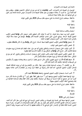 ‫ات‬‫ز‬‫االمتيا‬ ‫ذات‬ ‫الصيغة‬ ‫امر‬‫و‬‫أ‬ ‫الئحة‬
‫االمت‬ ‫ذات‬ ‫الصيغة‬ ‫إىل‬ ‫للوصول‬‫اكتب‬ ،‫ات‬‫ز‬‫يا‬enable،‫الشكل‬ ‫يف‬ ّ‫مبني‬ ‫هو‬ ‫كما‬‫(أو‬‫االختصار‬ena‫منك‬ ‫طلب‬ُ‫سي‬ .)
‫كتابة‬‫كتبت‬‫إذا‬ .‫مرور‬ ‫كلمة‬?‫أطول‬ ‫امر‬‫و‬‫أ‬ ‫الئحة‬ ‫الشاشة‬ ‫تعرض‬ ،‫ات‬‫ز‬‫االمتيا‬ ‫ذات‬ ‫الصيغة‬ ‫مطالبة‬ ‫سطر‬ ‫يف‬ )‫استفهام‬ ‫(عالمة‬
‫من‬‫عند‬ ‫تعرضها‬ ‫اليت‬.‫املستخدم‬ ‫صيغة‬ ‫مطالبة‬ ‫سطر‬
‫ب‬ ‫الشاشة‬ ‫اج‬‫ر‬‫إخ‬ ‫سيختلف‬ :‫مالحظة‬‫سيسكو‬ ‫نظام‬ ‫مستوى‬ ‫على‬ ً‫ناء‬IOS.‫ه‬ّ‫املوج‬ ‫تكوين‬ ‫وعلى‬
301
‫ه‬ّ‫املوج‬ ‫اجهة‬‫و‬
30104
‫ه‬ّ‫املوج‬ ‫مساعدة‬ ‫وظائف‬ ‫استعمال‬
‫أن‬ ‫لنفرتض‬‫ك‬‫كنت‬ ‫إذا‬ .‫ه‬ّ‫املوج‬ ‫ساعة‬ ‫ضبط‬ ‫يد‬‫ر‬‫ت‬‫ال‬‫األمر‬ ‫استعمل‬ ،‫ذلك‬ ‫لتحقيق‬ ‫األمر‬ ‫تعرف‬help‫كيب‬‫الرت‬ ‫لفحص‬
‫ل‬ ‫النحوي‬‫ضبط‬‫التايل‬ ‫ين‬‫ر‬‫التم‬ ‫ح‬ّ‫ض‬‫يو‬ .‫الساعة‬‫إحدى‬‫الوظائف‬‫العديدة‬‫لألمر‬help‫ه‬ ‫مهمتك‬ .‫ي‬.‫ه‬ّ‫املوج‬ ‫ساعة‬ ‫ضبط‬
‫أن‬ ‫اض‬‫رت‬‫باف‬‫ك‬‫ال‬‫أكمل‬ ،‫األمر‬ ‫تعرف‬‫ب‬:‫التالية‬ ‫ات‬‫و‬‫اخلط‬ ‫استعمال‬
1‫استعمل‬ .help‫ل‬ ‫النحوي‬ ‫كيب‬‫الرت‬ ‫لفحص‬‫ضبط‬ ‫كيفية‬‫اج‬‫ر‬‫إخ‬ .‫الساعة‬‫األمر‬help‫األمر‬ ‫أن‬ ّ‫يبني‬clock.‫مطلوب‬
2.‫ا‬.‫الوقت‬ ‫لتغيي‬ ‫النحوي‬ ‫كيب‬‫الرت‬ ‫فحص‬
3‫ا‬ ‫الوقت‬ ‫اكتب‬ .‫الساعات‬ ‫باستعمال‬ ‫حلايل‬‫و‬‫أن‬ ‫النظام‬ ‫د‬ّ‫د‬‫حي‬ . ّ‫مبني‬ ‫هو‬ ‫كما‬‫اي‬‫و‬‫الث‬‫و‬ ‫الدقائق‬‫ك‬‫حباجة‬‫معلومات‬ ‫تزويد‬ ‫إىل‬
‫اج‬‫ر‬‫إخ‬ .‫األمر‬ ‫إلكمال‬ ‫إضافية‬‫األمر‬help‫يف‬ّ‫يبني‬ ‫الشكل‬‫أن‬‫األساسية‬ ‫الكلمة‬set‫مطلوب‬‫ة‬.
4.‫ا‬‫احلايل‬ ‫الوقت‬ ‫اكتب‬‫و‬ ‫الوقت‬ ‫لكتابة‬ ‫النحوي‬ ‫كيب‬‫الرت‬ ‫فحص‬‫ب‬‫الساعات‬ ‫استعمال‬‫و‬‫الد‬‫يف‬ ّ‫مبني‬ ‫هو‬ ‫كما‬.‫اي‬‫و‬‫الث‬‫و‬ ‫قائق‬
‫أن‬ ‫النظام‬ ‫د‬ّ‫د‬‫حي‬ ، ‫الشكل‬‫ك‬‫حباجة‬.‫األمر‬ ‫إلكمال‬ ‫إضافية‬ ‫معلومات‬ ‫تزويد‬ ‫إىل‬
5‫اضغط‬ .Ctrl+P‫مسا‬ ‫أضف‬ ‫مث‬ .ً‫ا‬‫تلقائي‬ ‫السابق‬ ‫األمر‬ ‫ار‬‫ر‬‫لتك‬ )‫العلوي‬ ‫السهم‬ ‫(أو‬‫ف‬( ‫استفهام‬ ‫وعالمة‬ ‫ة‬?‫للكشف‬ )
‫إكمال‬ ‫اآلن‬ ‫ميكنك‬ .‫اإلضافية‬ ‫الوسيطات‬ ‫عن‬‫كتابة‬.‫األمر‬
6.( ‫اإلقحام‬ ‫رمز‬^‫املساعدة‬ ‫اب‬‫و‬‫وج‬ )‫حي‬‫د‬ّ‫د‬‫ان‬‫وجود‬‫لك‬ ّ‫يبني‬ ‫اإلقحام‬ ‫رمز‬ ‫مكان‬ .‫خطأ‬‫توجد‬ ‫أين‬‫املشكلة‬‫احملتملة‬.
‫إل‬‫األمر‬ ‫كتابة‬ ‫أعد‬ ،‫الصحيح‬ ‫النحوي‬ ‫كيب‬‫الرت‬ ‫دخال‬ً‫ال‬‫وصو‬‫حيث‬ ‫النقطة‬ ‫إىل‬‫يوجد‬‫مث‬ ‫اإلقحام‬ ‫رمز‬‫اكتب‬‫استفهام‬ ‫عالمة‬
(?.)
7،‫السنة‬ ‫اكتب‬ .‫ب‬‫ال‬ ‫النحوي‬ ‫كيب‬‫الرت‬ ‫استعمال‬‫اضغط‬‫و‬ ،‫صحيح‬Return.‫األمر‬ ‫لتنفيذ‬
‫فحص‬ ‫اجهة‬‫و‬‫ال‬ ‫د‬ّ‫تزو‬ً‫ا‬‫ل‬‫بوضع‬ ‫النحوي‬ ‫كيب‬‫لرت‬‫ها‬^ ‫الرمز‬‫حيث‬‫يظهر‬‫يظهر‬ .‫اخلطأ‬^ ‫الرمز‬‫يف‬‫املكان‬‫حيث‬ ‫األمر‬ ‫سلسلة‬ ‫يف‬
‫أمر‬ ‫كتبت‬ً‫ا‬‫صحيح‬ ‫غي‬‫أو‬‫أساسية‬ ‫كلمة‬‫وسيطة‬ ‫أو‬‫صحيحة‬ ‫غي‬‫التفاعلية‬ ‫املساعدة‬ ‫ونظام‬ ‫اخلطأ‬ ‫مكان‬ ‫مؤشر‬ ‫نك‬ّ‫ك‬‫مي‬ .‫من‬
‫و‬ ‫إجياد‬‫تص‬‫حيح‬.‫بسهولة‬ ‫النحوي‬ ‫كيب‬‫الرت‬ ‫أخطاء‬
‫سيسكو‬ ‫نظام‬ ‫مستوى‬ ‫على‬ ً‫بناء‬ ‫الشاشة‬ ‫اج‬‫ر‬‫إخ‬ ‫خيتلف‬ :‫مالحظة‬IOS.‫ه‬ّ‫املوج‬ ‫تكوين‬ ‫وعلى‬
301
‫ه‬ّ‫املوج‬ ‫اجهة‬‫و‬
30105
‫ير‬‫ر‬‫حت‬ ‫امر‬‫و‬‫أ‬ ‫استعمال‬IOS
‫نة‬ّ‫حمس‬ ‫ير‬‫ر‬‫حت‬ ‫صيغة‬ ‫اجهة‬‫و‬‫ال‬ ‫تتضمن‬‫ت‬‫وظائف‬ ‫من‬ ‫جمموعة‬ ‫د‬ّ‫زو‬‫ال‬‫ير‬‫ر‬‫تح‬‫ئيسية‬‫ر‬‫ال‬‫ال‬‫يت‬‫ت‬‫األ‬ ‫سطر‬ ‫ير‬‫ر‬‫حت‬ ‫لك‬ ‫تيح‬‫مر‬‫كتابته‬‫أثناء‬.
‫د‬َّ‫احملد‬ ‫املفاتيح‬ ‫تسلسالت‬ ‫استعمل‬‫ة‬‫املؤشر‬ ‫لنقل‬ ‫الشكل‬ ‫يف‬‫يف‬‫ل‬ ‫األمر‬ ‫سطر‬‫ب‬ ‫لقيام‬‫أو‬ ‫التصحيحات‬‫ات‬‫ي‬‫التغي‬‫صيغة‬ ‫أن‬ ‫رغم‬ .
‫ال‬‫ن‬َّ‫ممك‬ ‫نة‬ّ‫احملس‬ ‫ير‬‫ر‬‫تح‬‫ة‬ً‫ا‬‫تلقائي‬‫اإلصدار‬ ‫يف‬‫احلايل‬‫ل‬‫نامج‬‫رب‬‫ل‬‫أنه‬ ‫إال‬‫تعطيله‬ ‫ميكنك‬‫ا‬‫قد‬ ‫كنت‬‫إذا‬‫كتبت‬‫نصوص‬ً‫ا‬‫ال‬ ‫برجمية‬‫ت‬‫تفاعل‬
 