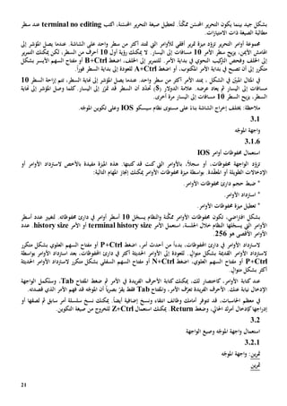 21
‫بشكل‬‫جيد‬‫بينما‬‫ال‬ ‫يكون‬‫ن‬َّ‫ممك‬ ‫ن‬ّ‫احملس‬ ‫ير‬‫ر‬‫تح‬ً‫ا‬‫صيغة‬ ‫لتعطيل‬ .‫ال‬‫اكتب‬ ،‫نة‬ّ‫احملس‬ ‫ير‬‫ر‬‫تح‬terminal no editing‫عند‬‫سطر‬
.‫ات‬‫ز‬‫االمتيا‬ ‫ذات‬ ‫الصيغة‬ ‫مطالبة‬
‫ير‬‫ر‬‫التح‬ ‫امر‬‫و‬‫أ‬ ‫جمموعة‬‫ت‬‫اليت‬ ‫امر‬‫و‬‫لأل‬ ‫أفقي‬ ‫ير‬‫ر‬‫مت‬ ‫ميزة‬ ‫د‬ّ‫زو‬‫مت‬‫ت‬‫د‬‫أكثر‬‫من‬‫سطر‬‫إىل‬ ‫املؤشر‬ ‫يصل‬ ‫عندما‬ .‫الشاشة‬ ‫على‬ ‫احد‬‫و‬
‫األ‬ ‫اهلامش‬‫األمر‬ ‫سطر‬ ‫يح‬‫ز‬‫ي‬ ،‫مين‬11‫مسافات‬‫إىل‬‫اليسار‬‫أول‬ ‫رؤية‬ ‫ميكنك‬ ‫ال‬ .11‫أحرف‬‫السطر‬ ‫من‬‫ميكنك‬ ‫لكن‬ ،‫ال‬‫ير‬‫ر‬‫تم‬
‫اخللف‬ ‫إىل‬.‫األمر‬ ‫بداية‬ ‫يف‬ ‫النحوي‬ ‫كيب‬‫الرت‬ ‫وفحص‬‫ل‬‫اضغط‬ ،‫اخللف‬ ‫إىل‬ ‫ير‬‫ر‬‫لتم‬Ctrl+B‫بشكل‬ ‫األيسر‬ ‫السهم‬ ‫مفتاح‬ ‫أو‬
‫أن‬ ‫إىل‬ ‫متكرر‬‫تصبح‬‫األمر‬ ‫بداية‬ ‫يف‬‫املكتوب‬‫اضغط‬ ‫أو‬ ،Ctrl+A‫إىل‬ ‫للعودة‬‫بداية‬ً‫ا‬‫ر‬‫فو‬ ‫السطر‬.
‫أ‬ ‫األمر‬ ‫ميتد‬ ، ‫الشكل‬ ‫يف‬ ّ‫املبني‬ ‫املثال‬ ‫يف‬‫كثر‬‫من‬‫سطر‬،‫السطر‬ ‫هناية‬ ‫إىل‬ ‫املؤشر‬ ‫يصل‬ ‫عندما‬ .‫احد‬‫و‬‫احة‬‫ز‬‫إ‬ ‫تتم‬‫السطر‬11
‫مسافات‬‫إىل‬‫يعاد‬ ‫مث‬ ‫اليسار‬‫عرض‬.‫ه‬)$( ‫الدوالر‬ ‫عالمة‬‫حت‬‫السطر‬ ‫أن‬ ‫د‬ّ‫د‬‫ر‬ّ‫متر‬ ‫قد‬‫إىل‬‫اليسار‬‫كلما‬.‫و‬‫هناية‬ ‫إىل‬ ‫املؤشر‬ ‫صل‬
‫ال‬،‫سطر‬‫يح‬‫ز‬‫ي‬‫السطر‬11‫اليسار‬ ‫إىل‬ ‫مسافات‬.‫أخرى‬ ‫مرة‬
‫سيسكو‬ ‫نظام‬ ‫مستوى‬ ‫على‬ ً‫بناء‬ ‫الشاشة‬ ‫اج‬‫ر‬‫إخ‬ ‫خيتلف‬ :‫مالحظة‬IOS.‫ه‬ّ‫املوج‬ ‫تكوين‬ ‫وعلى‬
301
‫ه‬ّ‫املوج‬ ‫اجهة‬‫و‬
30106
‫امر‬‫و‬‫أ‬ ‫حمفوظات‬ ‫استعمال‬IOS
ً‫ال‬‫سج‬ ‫أو‬ ،‫حمفوظات‬ ‫اجهة‬‫و‬‫ال‬ ‫د‬ّ‫تزو‬،‫ب‬‫مفيد‬ ‫امليزة‬ ‫هذه‬ .‫كتبتها‬ ‫قد‬ ‫كنت‬ ‫اليت‬ ‫امر‬‫و‬‫األ‬‫ة‬‫با‬‫ال‬ ‫ألخص‬‫سرتداد‬‫أو‬ ‫امر‬‫و‬‫األ‬
‫الطويل‬ ‫اإلدخاالت‬‫ة‬‫إ‬ ‫ميكنك‬ ‫امر‬‫و‬‫األ‬ ‫حمفوظات‬ ‫ميزة‬ ‫اسطة‬‫و‬‫ب‬ .‫دة‬ّ‫ق‬‫املع‬ ‫أو‬‫جناز‬:‫التالية‬ ‫املهام‬
.‫امر‬‫و‬‫األ‬ ‫حمفوظات‬ ‫دارئ‬ ‫حجم‬ ‫ضبط‬ *
*‫اسرتداد‬.‫امر‬‫و‬‫األ‬
.‫امر‬‫و‬‫األ‬ ‫حمفوظات‬ ‫ميزة‬ ‫تعطيل‬ *
،‫اضي‬‫رت‬‫اف‬ ‫بشكل‬‫تكون‬‫ن‬َّ‫ممك‬ ‫امر‬‫و‬‫األ‬ ‫حمفوظات‬‫ة‬‫النظام‬‫و‬‫ل‬ّ‫يسج‬11‫أ‬‫سط‬‫أسطر‬ ‫عدد‬ ‫لتغيي‬ .‫حمفوظاته‬ ‫دارئ‬ ‫يف‬ ‫امر‬‫و‬‫أ‬ ‫ر‬
‫امر‬‫و‬‫األ‬‫لها‬ّ‫يسج‬ ‫اليت‬‫استعمل‬ ،‫اجللسة‬ ‫خالل‬ ‫النظام‬‫األمر‬terminal history size‫األمر‬ ‫أو‬history size‫عدد‬ .
‫هو‬ ‫األقصى‬ ‫امر‬‫و‬‫األ‬256.
‫بدء‬ ،‫احملفوظات‬ ‫دارئ‬ ‫يف‬ ‫امر‬‫و‬‫األ‬ ‫السرتداد‬ً‫ا‬‫من‬‫اضغط‬ ،‫أمر‬ ‫أحدث‬Ctrl+P‫أو‬‫العلوي‬ ‫السهم‬ ‫مفتاح‬‫متكرر‬ ‫بشكل‬
‫القدمية‬ ‫امر‬‫و‬‫األ‬ ‫السرتداد‬‫م‬ ‫بشكل‬‫ال‬‫و‬‫ت‬‫امر‬‫و‬‫األ‬ ‫اسرتداد‬ ‫بعد‬ ،‫احملفوظات‬ ‫دارئ‬ ‫يف‬ ‫أكثر‬ ‫احلديثة‬ ‫امر‬‫و‬‫األ‬ ‫إىل‬ ‫للعودة‬ .‫اسطة‬‫و‬‫ب‬
Ctrl+P‫أو‬‫مفتاح‬‫اضغط‬ ،‫العلوي‬ ‫السهم‬Ctrl+N‫السهم‬ ‫مفتاح‬ ‫أو‬‫السفلي‬‫احلديثة‬ ‫امر‬‫و‬‫األ‬ ‫السرتداد‬ ‫متكرر‬ ‫بشكل‬
‫أكثر‬‫ال‬‫و‬‫مت‬ ‫بشكل‬.
‫كتابة‬ ‫عند‬‫كاختصار‬ ،‫امر‬‫و‬‫األ‬‫لك‬،‫كتابة‬ ‫ميكنك‬‫يدة‬‫ر‬‫الف‬ ‫األحرف‬‫يف‬‫األمر‬‫مث‬‫املفتاح‬ ‫ضغط‬Tab‫و‬ ،‫كمل‬ُ‫ست‬‫اجهة‬‫و‬‫ال‬
‫اإلدخال‬‫عنك‬ ‫نيابة‬‫يدة‬‫ر‬‫الف‬ ‫األحرف‬ .‫ت‬،‫األمر‬ ‫ف‬ّ‫عر‬‫و‬‫املفتاح‬Tab‫فقط‬‫ي‬‫ه‬ّ‫املوج‬ ‫أن‬ ً‫ا‬‫ي‬‫ر‬‫بص‬ ّ‫قر‬‫فهم‬ ‫قد‬‫األمر‬‫قصدته‬ ‫الذي‬.
‫يف‬‫احلاسبات‬ ‫معظم‬،‫قد‬‫أمامك‬ ‫تتوفر‬‫وظائف‬‫ونسخ‬ ‫انتقاء‬‫إضافي‬‫ة‬‫لصق‬ ‫مث‬ ‫سابق‬ ‫أمر‬ ‫سلسلة‬ ‫نسخ‬ ‫ميكنك‬ .ً‫ا‬‫أيض‬‫ها‬‫أو‬
‫إ‬‫در‬‫ا‬‫جه‬‫ا‬‫وضغط‬ ،‫احلايل‬ ‫أمرك‬ ‫كإدخال‬Return‫استعمال‬ ‫ميكنك‬ .Ctrl+Z‫للخروج‬.‫التكوين‬ ‫صيغة‬ ‫من‬
302
‫اجهة‬‫و‬‫ال‬ ‫وصيغ‬ ‫ه‬ّ‫املوج‬ ‫اجهة‬‫و‬ ‫استعمال‬
3.2.1
‫ين‬‫ر‬‫مت‬‫ه‬ّ‫املوج‬ ‫اجهة‬‫و‬ :
‫ين‬‫ر‬‫مت‬
 