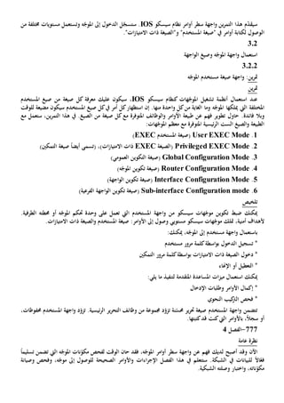 ‫سيسكو‬ ‫نظام‬ ‫امر‬‫و‬‫أ‬ ‫سطر‬ ‫اجهة‬‫و‬ ‫ين‬‫ر‬‫التم‬ ‫هذا‬ ‫م‬ّ‫د‬‫سيق‬OSI‫و‬ ‫ه‬ّ‫املوج‬ ‫إىل‬ ‫الدخول‬ ‫ل‬ّ‫ستسج‬ .‫ت‬‫خمتلف‬ ‫مستويات‬ ‫ستعمل‬‫ة‬‫من‬
‫ال‬."‫ات‬‫ز‬‫االمتيا‬ ‫ذات‬ ‫و"الصيغة‬ "‫املستخدم‬ ‫"صيغة‬ ‫يف‬ ‫امر‬‫و‬‫أ‬ ‫لكتابة‬ ‫وصول‬
302
‫اجهة‬‫و‬‫ال‬ ‫وصيغ‬ ‫ه‬ّ‫املوج‬ ‫اجهة‬‫و‬ ‫استعمال‬
3.2.2
‫ين‬‫ر‬‫مت‬‫صيغ‬ ‫اجهة‬‫و‬ :‫ة‬‫ه‬ّ‫املوج‬ ‫مستخدم‬
‫ين‬‫ر‬‫مت‬
‫سيسكو‬ ‫كنظام‬ ‫هات‬ّ‫املوج‬ ‫تشغيل‬ ‫أنظمة‬ ‫استعمال‬ ‫عند‬IOS،‫س‬‫عليك‬ ‫يكون‬‫كل‬ ‫معرفة‬‫صيغة‬‫املستخدم‬ ‫صيغ‬ ‫من‬
‫املختلفة‬‫ميلكها‬ ‫اليت‬‫وما‬ ‫ه‬ّ‫املوج‬‫من‬ ‫الغاية‬‫كل‬‫منها‬ ‫احدة‬‫و‬.‫إن‬‫املستخدم‬ ‫صيغ‬ ‫كل‬‫يف‬ ‫أمر‬ ‫كل‬‫استظهار‬‫سي‬‫كون‬‫ل‬ ‫مضيعة‬‫لوقت‬
‫و‬‫فائدة‬ ‫بال‬‫فهم‬ ‫تطوير‬ ‫حاول‬ .‫طبيعة‬ ‫عن‬‫الوظائف‬‫و‬ ‫امر‬‫و‬‫األ‬‫امل‬‫توفر‬‫ة‬‫كل‬‫مع‬‫صيغة‬‫ستع‬ ،‫ين‬‫ر‬‫التم‬ ‫هذا‬ ‫يف‬ .‫الصيغ‬ ‫من‬‫مل‬‫مع‬
‫املتوفر‬ ‫ئيسية‬‫ر‬‫ال‬ ‫الست‬ ‫الصيغ‬‫و‬ ‫الطبيعة‬‫ة‬‫مع‬:‫هات‬ّ‫املوج‬ ‫معظم‬
1.User EXEC Mode(‫املستخدم‬ ‫صيغة‬EXEC)
2.Privileged EXEC Mode(‫الصيغة‬EXEC‫ات‬‫ز‬‫االمتيا‬ ‫ذات‬،)‫(تسمى‬)‫التمكني‬ ‫صيغة‬ ً‫ا‬‫أيض‬
3.Global Configuration Mode(‫العمومي‬ ‫التكوين‬ ‫صيغة‬)
4.n ModeRouter Configuratio(‫ه‬ّ‫املوج‬ ‫تكوين‬ ‫صيغة‬)
5.Interface Configuration Mode(‫اجهة‬‫و‬‫ال‬ ‫تكوين‬ ‫صيغة‬)
6.interface Configuration mode-Sub(‫اجهة‬‫و‬‫ال‬ ‫تكوين‬ ‫صيغة‬)‫الفرعية‬
‫تلخيص‬
‫اجهة‬‫و‬ ‫من‬ ‫سيسكو‬ ‫هات‬ّ‫موج‬ ‫تكوين‬ ‫ضبط‬ ‫ميكنك‬‫املستخدم‬‫ال‬‫يت‬‫تعمل‬‫حمط‬ ‫أو‬ ‫ه‬ّ‫املوج‬ ‫حتكم‬ ‫وحدة‬ ‫على‬‫ته‬.‫الطرفية‬
‫ألهداف‬،‫أمنية‬‫متلك‬.‫ات‬‫ز‬‫االمتيا‬ ‫ذات‬ ‫الصيغة‬‫و‬ ‫املستخدم‬ ‫صيغة‬ :‫امر‬‫و‬‫األ‬ ‫إىل‬ ‫وصول‬ ‫مستويي‬ ‫سيسكو‬ ‫هات‬ّ‫موج‬
‫ب‬‫اجهة‬‫و‬ ‫استعمال‬‫مستخدم‬:‫ميكنك‬ ،‫ه‬ّ‫املوج‬ ‫إىل‬
‫الدخول‬ ‫تسجيل‬ *‫اسطة‬‫و‬‫ب‬‫مستخدم‬ ‫مرور‬ ‫كلمة‬
*‫دخول‬‫التمكني‬ ‫مرور‬ ‫كلمة‬‫اسطة‬‫و‬‫ب‬ ‫ات‬‫ز‬‫االمتيا‬ ‫ذات‬ ‫الصيغة‬
*‫ال‬‫أو‬ ‫تعطيل‬‫اإل‬‫هناء‬
‫استع‬ ‫ميكنك‬‫لتنفيذ‬ ‫املتقدمة‬ ‫املساعدة‬ ‫ات‬‫ز‬‫مي‬ ‫مال‬‫يلي‬ ‫ما‬:
‫اإلدخال‬ ‫وطلبات‬ ‫امر‬‫و‬‫األ‬ ‫إكمال‬ *
‫النحوي‬ ‫كيب‬‫الرت‬ ‫فحص‬ *
‫اجهة‬‫و‬ ‫تتضمن‬‫املستخدم‬‫نة‬ّ‫حمس‬ ‫ير‬‫ر‬‫حت‬ ‫صيغة‬‫ت‬‫اجهة‬‫و‬ ‫د‬ّ‫تزو‬ .‫ئيسية‬‫ر‬‫ال‬ ‫ير‬‫ر‬‫التح‬ ‫وظائف‬ ‫من‬ ‫جمموعة‬ ‫د‬ّ‫زو‬‫املستخدم‬،‫حمفوظات‬
ً‫ال‬‫سج‬ ‫أو‬،‫ب‬‫امر‬‫و‬‫األ‬‫اليت‬.‫كتبتها‬‫قد‬ ‫كنت‬
777-‫الفصل‬4
‫ن‬‫عامة‬ ‫ظرة‬
‫اآلن‬‫و‬‫قد‬‫لديك‬ ‫أصبح‬‫فهم‬‫عن‬،‫ه‬ّ‫املوج‬ ‫امر‬‫و‬‫أ‬ ‫سطر‬ ‫اجهة‬‫و‬‫حان‬ ‫فقد‬‫ال‬ ‫ه‬ّ‫املوج‬ ‫نات‬ّ‫مكو‬ ‫لفحص‬ ‫الوقت‬‫يت‬‫ت‬‫تسليم‬ ‫ضمن‬ً‫ا‬
ً‫ال‬‫ا‬ّ‫فع‬‫ل‬،‫ه‬ّ‫موج‬ ‫إىل‬ ‫للوصول‬ ‫الصحيحة‬ ‫امر‬‫و‬‫األ‬‫و‬ ‫اءات‬‫ر‬‫اإلج‬ ‫الفصل‬ ‫هذا‬ ‫يف‬ ‫ستتعلم‬ .‫الشبكة‬ ‫يف‬ ‫لبيانات‬‫و‬‫و‬ ‫فحص‬‫صيانة‬
‫اختب‬‫و‬ ،‫ناته‬ّ‫مكو‬‫ا‬.‫الشبكية‬ ‫وصلته‬ ‫ر‬
 