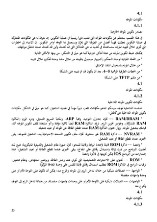 23
401
‫م‬‫ه‬ّ‫املوج‬ ‫نات‬ّ‫كو‬
40101
‫اخلارجي‬ ‫ه‬ّ‫املوج‬ ‫تكوين‬ ‫مصادر‬‫ة‬
‫ال‬ ‫ه‬ّ‫املوج‬ ‫نات‬ّ‫مكو‬ ‫عن‬ ‫ستتعلم‬ ،‫القسم‬ ‫هذا‬ ‫يف‬‫يت‬‫ت‬‫دور‬ ‫لعب‬ً‫ا‬ً‫ا‬‫ئيسي‬‫ر‬.‫التكوين‬ ‫عملية‬ ‫يف‬‫إن‬‫معرفة‬‫هي‬ ‫ما‬‫نات‬ّ‫املكو‬‫كة‬‫املشار‬
‫التكوين‬ ‫عملية‬ ‫يف‬‫ت‬‫فهم‬ ‫عطيك‬ً‫ا‬‫أفضل‬‫ع‬‫ن‬‫هبا‬ ‫ويستعمل‬ ‫ن‬ّ‫خيز‬ ‫اليت‬ ‫يقة‬‫ر‬‫الط‬.‫التكوين‬ ‫امر‬‫و‬‫أ‬ ‫ه‬ّ‫املوج‬‫إىل‬ ‫االنتباه‬ ‫إن‬‫ات‬‫و‬‫اخلط‬
‫س‬ ‫ه‬ّ‫املوج‬ ‫متهيد‬ ‫خالل‬ ‫جتري‬ ‫اليت‬‫يف‬ ‫تساعدك‬‫حتد‬‫ي‬‫ما‬ ‫د‬‫هي‬‫املشاكل‬‫اليت‬‫قد‬‫حت‬‫دث‬‫حتدث‬ ‫قد‬ ‫أين‬‫و‬.‫هك‬ّ‫موج‬ ‫ل‬ّ‫غ‬‫تش‬ ‫عندما‬
،‫الشكل‬ ‫يف‬ ّ‫مبني‬ ‫هو‬ ‫كما‬‫خارجية‬ ‫أماكن‬ ‫عدة‬ ‫من‬ ‫ه‬ّ‫املوج‬ ‫تكوين‬ ‫ضبط‬ ‫ميكنك‬‫األماكن‬ ‫بينها‬ ‫من‬‫التالي‬‫ة‬:
‫التحكم‬ ‫لوحدة‬ ‫الطرفية‬ ‫احملطة‬ ‫من‬ *‫م‬ ‫(كمبيوتر‬‫ب‬ ‫وصول‬‫تثبيته‬ ‫خالل‬ )‫حتكم‬ ‫وحدة‬ ‫منفذ‬ ‫خالل‬ ‫من‬ ‫ه‬ّ‫املوج‬
‫اإلضايف‬ ‫املنفذ‬ ‫باستعمال‬ ‫املودم‬ ‫خالل‬ ‫من‬ *
‫الومهية‬ ‫الطرفية‬ ‫احملطات‬ ‫من‬ *1-4‫بعد‬ ،‫تثبيته‬ ‫مت‬ ‫قد‬ ‫يكون‬ ‫أن‬‫الشبكة‬ ‫على‬
‫ملقم‬ ‫من‬ *TFTP‫الشبكة‬ ‫على‬
401
‫نات‬ّ‫مكو‬‫ه‬ّ‫املوج‬
4.1.2
‫الداخلي‬ ‫ه‬ّ‫املوج‬ ‫تكوين‬ ‫نات‬ّ‫مكو‬‫ة‬
‫ا‬‫هل‬‫سيسكو‬ ‫ه‬ّ‫ملوج‬ ‫الداخلية‬ ‫ندسة‬‫ت‬‫نات‬ّ‫مكو‬ ‫دعم‬‫ت‬‫دور‬ ‫لعب‬ً‫ا‬‫مهم‬ً‫ا‬‫نات‬ّ‫مكو‬ .‫الشكل‬ ‫يف‬ ّ‫مبني‬ ‫هو‬ ‫كما‬،‫التشغيل‬ ‫عملية‬ ‫يف‬
‫ه‬ ‫الداخلية‬ ‫ه‬ّ‫املوج‬ ‫تكوين‬‫ي‬:‫كالتايل‬
*RAM/DRAM--‫خت‬،‫التوجيه‬ ‫جداول‬ ‫ن‬ّ‫ز‬‫و‬‫خمبأ‬ARP،‫و‬،‫التبديل‬ ‫يع‬‫ر‬‫الس‬ ‫املخبأ‬‫و‬( ‫الرزم‬ ‫درء‬‫الذاكرة‬
RAM‫ك‬‫املشرت‬‫ة‬‫ابي‬‫و‬‫وط‬ ،).‫الرزم‬ ‫ين‬‫ز‬‫خت‬‫ت‬‫د‬ّ‫زو‬‫الذاكرة‬RAM‫مؤقت‬ ‫ذاكرة‬ ً‫ا‬‫أيض‬‫ة‬‫و/أو‬‫م‬‫ش‬‫ت‬‫غل‬‫ة‬‫ه‬ّ‫املوج‬ ‫تكوين‬ ‫مللف‬‫أثناء‬
‫بتشغيل‬ ‫قيامك‬‫ه‬ّ‫املوج‬‫يزول‬ .‫حمتوى‬‫الذاكرة‬RAM‫عندما‬‫ه‬ّ‫املوج‬ ‫عن‬ ‫الطاقة‬ ‫تقطع‬‫أو‬‫ت‬‫ع‬‫ي‬‫تشغيل‬ ‫د‬‫ه‬.
*NVRAM--‫ذاكرة‬RAM‫متطايرة؛‬ ‫غي‬‫خت‬‫التشغيل‬ ‫االحتياطية/بدء‬ ‫النسخة‬ ‫تكوين‬ ‫ملف‬ ‫ن‬ّ‫ز‬‫يبقى‬ ‫ه؛‬ّ‫للموج‬
‫عندما‬ ‫احملتوى‬‫تقطع‬‫أو‬ ‫الطاقة‬‫ت‬‫ع‬‫ي‬‫د‬‫ال‬.‫تشغيل‬
*‫امضة‬‫و‬--‫ذاكرة‬ROM‫الربجمة‬ ‫إلعادة‬ ‫قابلة‬‫و‬‫للمحو؛‬ ‫قابلة‬‫ن‬ّ‫ختز‬‫املايكروية؛‬ ‫الشيفرة‬‫و‬ ‫التشغيل‬ ‫نظام‬ ‫صورة‬‫ت‬‫لك‬ ‫تيح‬
‫أو‬ ‫الطاقة‬ ‫تقطع‬ ‫عندما‬ ‫احملتوى‬ ‫يبقى‬ ‫املعاجل؛‬ ‫على‬ ‫رقائق‬ ‫استبدال‬‫و‬ ‫الة‬‫ز‬‫إ‬ ‫دون‬ ‫من‬ ‫نامج‬‫رب‬‫ال‬ ‫حتديث‬‫ت‬‫ع‬‫ي‬‫د‬‫ال‬‫عدة‬ ‫تشغيل؛‬
‫نامج‬‫رب‬‫ال‬ ‫من‬ ‫ات‬‫ر‬‫إصدا‬IOS‫ميكن‬‫يف‬ ‫ينها‬‫ز‬‫خت‬‫امضة‬‫و‬ ‫ذاكرة‬
*ROM--‫حت‬،‫الطاقة‬ ‫وصل‬ ‫عند‬ ‫جتري‬ ‫اليت‬ ‫التشخيصية‬ ‫ات‬‫ر‬‫االختبا‬ ‫على‬ ‫توي‬‫و‬‫تشغيل؛‬ ‫ونظام‬ ،‫استنهاض‬ ‫نامج‬‫ر‬‫ب‬
‫يف‬ ‫امج‬‫رب‬‫ال‬ ‫ترقيات‬‫الذاكرة‬ROM‫ية‬‫ز‬‫ك‬‫املر‬ ‫املعاجلة‬ ‫وحدة‬ ‫على‬ ‫للقبس‬ ‫قابلة‬ ‫رقائق‬ ‫استبدال‬ ‫تتطلب‬
*‫اجهة‬‫و‬‫ال‬--‫اتصاال‬‫ت‬‫شبكي‬‫ة‬‫خالل‬ ‫من‬‫ه‬‫تدخل‬‫الرزم‬‫إىل‬‫و‬ ‫ه‬ّ‫املوج‬‫خترج‬‫منه‬‫ال‬ ‫على‬ ‫تكون‬ ‫أن‬ ‫ميكن‬ ‫؛‬‫لوح‬‫أو‬ ‫األم‬ ‫ة‬‫على‬
‫اجه‬‫و‬ ‫وحدة‬‫ات‬‫منفصل‬‫ة‬
‫اجهات‬‫و‬‫ال‬ *--‫ال‬ ‫على‬ ‫شبكية‬ ‫اتصاالت‬‫لوح‬‫أو‬ ‫األم‬ ‫ة‬‫على‬‫وحد‬‫ات‬‫اجه‬‫و‬‫ات‬‫منفصل‬‫ة‬‫خالهل‬ ‫من‬ ،‫ا‬‫تدخل‬‫الرزم‬‫إىل‬‫ه‬ّ‫املوج‬
‫و‬‫خترج‬‫منه‬
401
ّ‫املوج‬ ‫نات‬ّ‫مكو‬‫ه‬
40103
 