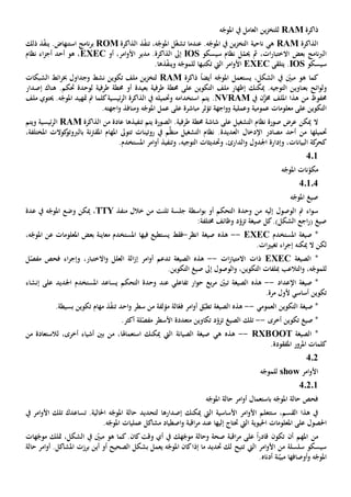 ‫ذاكرة‬RAM‫ه‬ّ‫املوج‬ ‫يف‬ ‫العامل‬ ‫ين‬‫ز‬‫للتخ‬
‫الذاكرة‬RAM‫ه‬‫ي‬‫ين‬‫ز‬‫التخ‬ ‫ناحية‬‫يف‬‫عندما‬ .‫ه‬ّ‫املوج‬‫ل‬ّ‫غ‬‫تش‬،‫ه‬ّ‫املوج‬‫ت‬‫ذ‬ّ‫ف‬‫ن‬‫الذاكرة‬ROM‫ذ‬ّ‫ف‬‫ين‬ .‫استنهاض‬ ‫نامج‬‫ر‬‫ب‬‫ذلك‬
‫سيسكو‬ ‫نظام‬ ‫ل‬ّ‫حيم‬ ‫مث‬ ،‫ات‬‫ر‬‫االختبا‬ ‫بعض‬ ‫نامج‬‫رب‬‫ال‬IOS‫إىل‬‫أو‬ ،‫امر‬‫و‬‫األ‬ ‫مدير‬ .‫الذاكرة‬EXEC‫نظام‬ ‫اء‬‫ز‬‫أج‬ ‫أحد‬ ‫هو‬ ،
‫سي‬‫سكو‬IOS‫يتلقى‬ .EXEC‫امر‬‫و‬‫األ‬‫اليت‬‫تكتب‬‫ها‬‫ذ‬ّ‫ف‬‫وين‬ ‫ه‬ّ‫للموج‬‫ها‬.
ً‫ا‬‫أيض‬ ‫ه‬ّ‫املوج‬ ‫يستعمل‬ ،‫الشكل‬ ‫يف‬ ّ‫مبني‬ ‫هو‬ ‫كما‬‫ذاكرة‬RAM‫وجداول‬ ‫نشط‬ ‫تكوين‬ ‫ملف‬ ‫ين‬‫ز‬‫لتخ‬‫خب‬‫الشبكات‬ ‫ائط‬‫ر‬
‫و‬‫ب‬ ‫ائح‬‫و‬‫ل‬‫عنا‬‫وي‬‫التكوين‬ ‫ملف‬ ‫إظهار‬ ‫ميكنك‬ .‫التوجيه‬ ‫ن‬‫على‬‫بعيد‬ ‫طرفية‬ ‫حمطة‬‫ة‬.‫حتكم‬ ‫لوحدة‬ ‫طرفية‬ ‫حمطة‬ ‫أو‬‫هناك‬‫إ‬‫صدار‬
‫يف‬ ‫ن‬َّ‫خمز‬ ‫امللف‬ ‫هذا‬ ‫من‬ ‫حمفوظ‬NVRAM.‫وحتميله‬ ‫استخدامه‬ ‫يتم‬‫كلما‬‫ئيسية‬‫ر‬‫ال‬ ‫الذاكرة‬ ‫يف‬‫متهيد‬ ‫مت‬‫ملف‬ ‫حيتوي‬ .‫ه‬ّ‫املوج‬
‫عمومي‬ ‫معلومات‬ ‫على‬ ‫التكوين‬‫ة‬‫و‬‫اجهة‬‫و‬‫و‬ ‫عملية‬‫ت‬‫اجه‬‫و‬ ‫ومنافذ‬ ‫ه‬ّ‫املوج‬ ‫عمل‬ ‫على‬ ‫مباشرة‬ ‫ؤثر‬‫ته‬.
‫التشغيل‬ ‫نظام‬ ‫صورة‬ ‫عرض‬ ‫ميكن‬ ‫ال‬‫على‬‫الصورة‬ .‫طرفية‬ ‫حمطة‬ ‫شاشة‬‫تنفيذها‬ ‫يتم‬‫من‬ ‫عادة‬‫الذاكرة‬RAM‫ئيسي‬‫ر‬‫ال‬‫ة‬‫و‬‫يتم‬
‫حتميلها‬‫اإلدخال‬ ‫مصادر‬ ‫أحد‬ ‫من‬‫العديدة‬.‫ال‬ ‫نظام‬‫روتينات‬ ‫يف‬ ‫م‬َّ‫ظ‬‫من‬ ‫تشغيل‬‫ت‬‫كوالت‬‫بالربوتو‬ ‫نة‬‫رت‬‫املق‬ ‫املهام‬ ‫توىل‬‫املختلفة‬،
،‫البيانات‬ ‫كة‬‫كحر‬‫و‬،‫الدارئ‬‫و‬ ‫اجلدول‬ ‫إدارة‬‫و‬.‫املستخدم‬ ‫امر‬‫و‬‫أ‬ ‫وتنفيذ‬ ،‫التوجيه‬ ‫حتديثات‬
401
‫امل‬ ‫نات‬ّ‫مكو‬‫ه‬ّ‫وج‬
40104
‫ه‬ّ‫املوج‬ ‫صيغ‬
‫إليه‬ ‫الوصول‬ ‫مت‬ ‫اء‬‫و‬‫س‬‫ب‬ ‫أو‬ ‫التحكم‬ ‫وحدة‬ ‫من‬‫اسطة‬‫و‬‫منفذ‬ ‫خالل‬ ‫من‬ ‫تلنت‬ ‫جلسة‬TTY،‫وضع‬ ‫ميكن‬‫عدة‬ ‫يف‬ ‫ه‬ّ‫املوج‬
)‫الشكل‬ ‫اجع‬‫ر‬( ‫صيغ‬.‫صيغة‬ ‫كل‬‫ت‬:‫خمتلفة‬ ‫وظائف‬ ‫د‬ّ‫زو‬
‫املستخدم‬ ‫صيغة‬ *EXEC--‫هذ‬‫ه‬‫انظر‬ ‫صيغة‬-‫فقط‬‫يستطيع‬‫في‬‫ها‬‫امل‬ ‫عن‬ ‫املعلومات‬ ‫بعض‬ ‫معاينة‬ ‫املستخدم‬،‫ه‬ّ‫وج‬
‫ميكن‬ ‫ال‬ ‫لكن‬‫ه‬.‫ات‬‫ي‬‫تغي‬ ‫اء‬‫ر‬‫إج‬
‫الصيغة‬ *EXEC‫ات‬‫ز‬‫االمتيا‬ ‫ذات‬--‫الصيغة‬ ‫هذه‬‫ت‬‫و‬ ‫العلل‬ ‫الة‬‫ز‬‫إ‬ ‫امر‬‫و‬‫أ‬ ‫دعم‬‫اال‬،‫ختبار‬‫فحص‬ ‫اء‬‫ر‬‫وإج‬‫ل‬ّ‫مفص‬
،‫ه‬ّ‫للموج‬‫و‬‫و‬ ،‫التكوين‬ ‫مبلفات‬ ‫التالعب‬‫ال‬.‫التكوين‬ ‫صيغ‬ ‫إىل‬ ‫وصول‬
‫اإلعداد‬ ‫صيغة‬ *--‫الصيغة‬ ‫هذه‬‫ت‬ّ‫بني‬‫ار‬‫و‬‫ح‬ ‫بع‬‫ر‬‫م‬‫تفاعلي‬‫عند‬‫التحكم‬ ‫وحدة‬‫اجلديد‬ ‫املستخدم‬ ‫يساعد‬‫إنشاء‬ ‫على‬
‫ألول‬ ‫أساسي‬ ‫تكوين‬‫مرة‬.
‫العمومي‬ ‫التكوين‬ ‫صيغة‬ *--‫الصيغة‬ ‫هذه‬‫ت‬‫ال‬ّ‫فع‬ ‫امر‬‫و‬‫أ‬ ‫ق‬ّ‫طب‬‫ة‬‫سطر‬ ‫من‬ ‫مؤلفة‬‫احد‬‫و‬‫ت‬‫بسيط‬ ‫تكوين‬ ‫مهام‬ ‫ذ‬ّ‫ف‬‫ن‬‫ة‬.
‫أخرى‬ ‫تكوين‬ ‫صيغ‬ *--‫الصيغ‬ ‫تلك‬‫ت‬‫ل‬ّ‫مفص‬ ‫األسطر‬ ‫متعددة‬ ‫تكاوين‬ ‫د‬ّ‫زو‬‫ة‬.‫أكثر‬
‫الصيغة‬ *RXBOOT--‫هذ‬‫ه‬‫ه‬‫ي‬‫الص‬ ‫صيغة‬‫ال‬ ‫يانة‬‫يت‬‫استعماهل‬ ‫ميكنك‬‫ا‬،‫أخرى‬ ‫أشياء‬ ‫بني‬ ‫من‬ ،‫ل‬‫من‬ ‫الستعادة‬
.‫املفقودة‬ ‫املرور‬ ‫كلمات‬
402
‫امر‬‫و‬‫األ‬show‫ه‬ّ‫للموج‬
40201
‫ه‬ّ‫املوج‬ ‫حالة‬ ‫امر‬‫و‬‫أ‬ ‫باستعمال‬ ‫ه‬ّ‫املوج‬ ‫حالة‬ ‫فحص‬
‫ال‬ ‫األساسية‬ ‫امر‬‫و‬‫األ‬ ‫ستتعلم‬ ،‫القسم‬ ‫هذا‬ ‫يف‬‫يت‬‫إصدار‬ ‫ميكنك‬‫ها‬‫احلالي‬ ‫ه‬ّ‫املوج‬ ‫حالة‬ ‫لتحديد‬‫ة‬.‫تساعدك‬‫ا‬ ‫تلك‬‫امر‬‫و‬‫أل‬‫يف‬
‫احلصول‬‫احليوية‬ ‫املعلومات‬ ‫على‬‫اليت‬‫إل‬ ‫حتتاج‬‫يها‬.‫ه‬ّ‫املوج‬ ‫عمليات‬ ‫مشاكل‬ ‫اصطياد‬‫و‬ ‫اقبة‬‫ر‬‫م‬ ‫عند‬
‫من‬‫املهم‬‫أن‬‫وقت‬ ‫أي‬ ‫يف‬ ‫هك‬ّ‫موج‬ ‫وحالة‬ ‫صحة‬ ‫اقبة‬‫ر‬‫م‬ ‫على‬ ً‫ا‬‫ر‬‫قاد‬ ‫تكون‬‫كان‬،‫الشكل‬ ‫يف‬ ّ‫مبني‬ ‫هو‬ ‫كما‬.‫متلك‬‫هات‬ّ‫موج‬
‫اليت‬ ‫امر‬‫و‬‫األ‬ ‫من‬ ‫سلسلة‬ ‫سيسكو‬‫ت‬‫امل‬ ‫كان‬‫إذا‬ ‫ما‬ ‫حتديد‬ ‫لك‬ ‫تيح‬‫ه‬ّ‫وج‬‫بشكل‬ ‫يعمل‬‫أو‬ ‫الصحيح‬‫برزت‬ ‫أين‬‫حالة‬ ‫امر‬‫و‬‫أ‬ .‫املشاكل‬
‫أوصاف‬‫و‬ ‫ه‬ّ‫املوج‬‫ها‬‫ن‬ّ‫مبي‬‫ة‬‫أدناه‬.
 