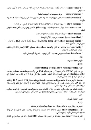25
*show version--،‫النظام‬ ‫أجهزة‬ ‫تكوين‬ ‫يعرض‬‫و‬،‫نامج‬‫رب‬‫ال‬ ‫إصدار‬‫و‬‫وصورة‬ ،‫التكوين‬ ‫ملفات‬ ‫ومصادر‬ ‫أمساء‬
‫االستنهاض‬
*show processes--‫النشطة‬ ‫العمليات‬ ‫عن‬ ‫معلومات‬ ‫يعرض‬
*lsshow protoco--‫الطبقة‬ ‫كوالت‬‫بروتو‬ ‫كل‬ ‫حالة‬ ّ‫يبني‬ ‫تكوينها؛‬ ‫املضبوط‬ ‫كوالت‬‫الربوتو‬ ‫يعرض‬3‫املضبوط‬
‫تكوينها‬
*show memory--‫للذاكرة‬ ‫احلر‬ ‫ع‬ّ‫التجم‬ ‫إحصائيات‬ ‫ذلك‬ ‫يف‬ ‫مبا‬ ،‫ه‬ّ‫املوج‬ ‫ذاكرة‬ ‫عن‬ ‫إحصائيات‬ ّ‫يبني‬
*show stacks--‫استخدام‬ ‫اقب‬‫ر‬‫ي‬‫طع‬‫الق‬ ‫وروتينات‬ ‫العمليات‬‫ل‬‫سبب‬ ‫ويعرض‬ ‫لمكدس‬‫إعادة‬ ‫آخر‬‫استنهاض‬
‫للنظام‬
*show buffers--‫ه‬ّ‫املوج‬ ‫على‬ ‫الدارئ‬ ‫عات‬ّ‫لتجم‬ ‫إحصائيات‬ ‫د‬ّ‫يزو‬
*show flash--‫امضة‬‫و‬‫ال‬ ‫الذاكرة‬ ‫جهاز‬ ‫عن‬ ‫املعلومات‬ ّ‫يبني‬
*config-show running(‫األمر‬ ‫إنه‬write term‫سيسكو‬ ‫نظام‬ ‫يف‬IOS‫اإلصدار‬1103‫أو‬‫قبله‬ ‫ما‬)-
-‫النشط‬ ‫التكوين‬ ‫ملف‬ ‫يعرض‬
*config-show startup(‫األمر‬ ‫إنه‬show config‫سيسكو‬ ‫نظام‬ ‫يف‬IOS‫اإلصدار‬1103‫أو‬‫قبله‬ ‫ما‬)
--‫االحتياطي‬ ‫التكوين‬ ‫ملف‬ ‫يعرض‬
*show interfaces--‫ه‬ّ‫املوج‬ ‫على‬ ‫تكوينه‬ ‫املضبوط‬ ‫اجهات‬‫و‬‫ال‬ ‫لكل‬ ‫إحصائيات‬ ‫يعرض‬
402
‫امر‬‫و‬‫األ‬show‫ه‬ّ‫للموج‬
40202
‫امر‬‫و‬‫األ‬config-show running‫و‬config-startupshow
‫امر‬‫و‬‫أ‬ ‫بني‬ ‫من‬EXEC‫يف‬ ً‫ال‬‫استعما‬ ‫األكثر‬‫سيسكو‬ ‫نظام‬IOS‫ه‬‫ي‬config-show running‫و‬show
config-startup‫ت‬ ‫إهنا‬ .‫تيح‬‫ل‬‫التشغيل‬ ‫بدء‬ ‫تكوين‬ ‫امر‬‫و‬‫أ‬ ‫أو‬ ‫ه‬ّ‫املوج‬ ‫على‬ ً‫ا‬‫حالي‬ ‫املشتغل‬ ‫التكوين‬ ‫رؤية‬ ‫لمسؤول‬‫اليت‬
‫س‬‫ي‬‫ستعمل‬‫ها‬‫ه‬ّ‫املوج‬‫املقبلة‬ ‫التشغيل‬ ‫إعادة‬ ‫يف‬.
:‫(مالحظة‬‫امر‬‫و‬‫األ‬write term‫و‬show config،‫املستعمل‬‫ة‬‫مع‬‫سيسكو‬ ‫نظام‬IOS‫اإلصدار‬1103‫و‬‫قبله‬ ‫ما‬،
‫قد‬‫حملها‬ ‫حلت‬‫اليت‬ ‫امر‬‫و‬‫األ‬ .‫جديدة‬ ‫امر‬‫و‬‫أ‬‫ت‬ ‫استبداهلا‬ ‫مت‬‫وظائفه‬ ‫تنفيذ‬ ‫تابع‬‫ا‬‫لكن‬ ‫احلايل‬ ‫اإلصدار‬ ‫يف‬ ‫العادية‬‫ها‬‫تعد‬ ‫مل‬‫ق‬ّ‫ث‬‫مو‬‫ة‬.
‫سيتوقف‬.)‫مستقبلي‬ ‫إصدار‬ ‫يف‬ ‫امر‬‫و‬‫األ‬ ‫تلك‬ ‫دعم‬
‫ميكنك‬‫ال‬‫تع‬‫نشط‬ ‫تكوين‬ ‫ملف‬ ‫على‬ ‫ف‬ّ‫ر‬‫خالل‬ ‫من‬‫الكلمات‬current configuration‫يف‬‫أعاله‬.‫و‬‫ميكنك‬
‫ال‬‫يف‬ ‫رسالة‬ ‫ترى‬ ‫عندما‬ ‫احتياطي‬ ‫تكوين‬ ‫ملف‬ ‫على‬ ‫ف‬ّ‫تعر‬‫ت‬ ‫أعاله‬‫كم‬‫بلغك‬‫ية‬‫الذاكرة‬‫غي‬‫املتطايرة‬‫ا‬ ‫اليت‬‫ستعمل‬‫تها‬.
402
‫امر‬‫و‬‫األ‬show‫ه‬ّ‫للموج‬
40203
‫امر‬‫و‬‫األ‬show interfaces‫و‬show version‫و‬protocolsshow
‫األمر‬show interfaces‫احلقيقية‬ ‫بالوقت‬ ‫وإحصائيات‬ ‫للضبط‬ ‫قابلة‬ ‫ات‬‫رت‬‫ام‬‫ر‬‫با‬ ‫يعرض‬‫ب‬ ‫تتعلق‬‫اجهات‬‫و‬‫ال‬ ‫كل‬
‫تكوينه‬ ‫املضبوط‬‫ا‬.) ‫الشكل‬ ‫اجع‬‫ر‬( ‫ه‬ّ‫املوج‬ ‫على‬
‫األمر‬show version‫سيسكو‬ ‫نظام‬ ‫إصدار‬ ‫عن‬ ‫معلومات‬ ‫يعرض‬IOS‫املشتغل‬‫الشكل‬ ‫اجع‬‫ر‬( ‫ه‬ّ‫املوج‬ ‫على‬ ً‫ا‬‫حالي‬
.)
 