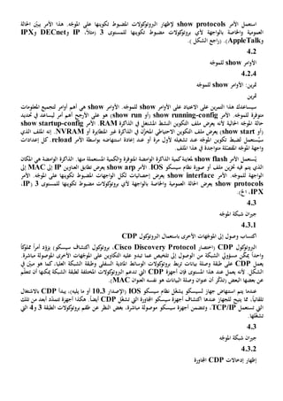‫ا‬‫األم‬ ‫ستعمل‬‫ر‬show protocols‫تكوينه‬ ‫املضبوط‬ ‫كوالت‬‫الربوتو‬ ‫إلظهار‬‫ا‬ّ‫يبني‬ ‫األمر‬ ‫هذا‬ .‫ه‬ّ‫املوج‬ ‫على‬‫احلالة‬
‫العمومي‬‫ة‬‫و‬‫ب‬ ‫اخلاصة‬‫اجهة‬‫و‬‫ال‬‫أل‬‫تكوينه‬ ‫مضبوط‬ ‫كوالت‬‫بروتو‬ ‫ي‬‫ا‬‫ل‬‫لمستوى‬3،ً‫ال‬‫(مث‬IP‫و‬DECnet‫و‬IPX
‫و‬AppleTalk.) ‫الشكل‬ ‫اجع‬‫ر‬( .)
402
‫امر‬‫و‬‫األ‬show‫ه‬ّ‫للموج‬
40204
‫امر‬‫و‬‫األ‬ :‫ين‬‫ر‬‫مت‬show‫ه‬ّ‫للموج‬
‫ين‬‫ر‬‫مت‬
‫على‬ ‫ين‬‫ر‬‫التم‬ ‫هذا‬ ‫سيساعدك‬‫االعتياد‬‫امر‬‫و‬‫األ‬ ‫على‬show‫امر‬‫و‬‫األ‬ .‫ه‬ّ‫للموج‬show‫ه‬‫ي‬‫امر‬‫و‬‫أ‬ ‫أهم‬‫ل‬‫املعلومات‬ ‫تجميع‬
‫متوفر‬‫ة‬.‫ه‬ّ‫للموج‬‫األمر‬config-show running‫(أو‬show run‫األرجح‬ ‫على‬ ‫هو‬ )‫أهم‬‫ل‬ ‫أمر‬‫ي‬‫ساعد‬‫يف‬‫حتد‬‫ي‬‫د‬
‫احلالي‬ ‫ه‬ّ‫املوج‬ ‫حالة‬‫ة‬‫ال‬ ‫التكوين‬ ‫ملف‬ ‫يعرض‬ ‫ألنه‬‫نشط‬‫امل‬‫ش‬‫ت‬‫يف‬ ‫غل‬‫الذاكرة‬RAM‫األمر‬ .config-show startup
‫(أو‬show start‫يف‬ ‫ن‬َّ‫املخز‬ ‫االحتياطي‬ ‫التكوين‬ ‫ملف‬ ‫يعرض‬ )‫غي‬ ‫الذاكرة‬‫املتطاير‬‫ة‬‫أو‬NVRAM.‫إنه‬‫الذي‬ ‫امللف‬
‫س‬ُ‫ي‬‫عند‬ ‫ه‬ّ‫املوج‬ ‫تكوين‬ ‫لضبط‬ ‫ستعمل‬‫مرة‬ ‫ألول‬ ‫تشغيله‬‫أو‬‫إعادة‬ ‫عند‬‫استنهاض‬‫ه‬‫األمر‬ ‫اسطة‬‫و‬‫ب‬reload‫إعدادا‬ ‫كل‬ .‫ت‬
‫اجد‬‫و‬‫مت‬ ‫لة‬ّ‫املفص‬ ‫ه‬ّ‫املوج‬ ‫اجهة‬‫و‬‫ة‬.‫امللف‬ ‫هذا‬ ‫يف‬
ُ‫ي‬‫األمر‬ ‫ستعمل‬show flash‫ملعاينة‬‫كمية‬‫املتوفر‬ ‫امضة‬‫و‬‫ال‬ ‫الذاكرة‬‫ة‬‫املستعمل‬ ‫الكمية‬‫و‬‫ة‬‫من‬‫ها‬.‫امضة‬‫و‬‫ال‬ ‫الذاكرة‬‫ه‬‫ي‬‫املكان‬
‫ين‬‫ز‬‫خت‬ ‫فيه‬ ‫يتم‬ ‫الذي‬‫سيسكو‬ ‫نظام‬ ‫صورة‬ ‫أو‬ ‫ملف‬IOS‫األمر‬ .show arp‫تطابق‬ ‫يعرض‬‫العناوين‬IP‫إىل‬MAC‫إىل‬
‫اجهة‬‫و‬‫ال‬‫ل‬‫األمر‬ .‫ه‬ّ‫لموج‬show interface‫تكوينه‬ ‫املضبوط‬ ‫اجهات‬‫و‬‫ال‬ ‫لكل‬ ‫إحصائيات‬ ‫يعرض‬‫ا‬‫األمر‬ .‫ه‬ّ‫املوج‬ ‫على‬
show protocols‫يعرض‬‫احلالة‬‫العمومي‬‫ة‬‫و‬‫ب‬ ‫اخلاصة‬‫اجهة‬‫و‬‫ال‬‫أل‬‫تكوينه‬ ‫مضبوط‬ ‫كوالت‬‫بروتو‬ ‫ي‬‫ا‬‫ل‬‫لمستوى‬3(IP،
IPX،‫اخل‬.)
4.3
‫ه‬ّ‫املوج‬ ‫شبكة‬ ‫ان‬‫ي‬‫ج‬
40301
‫امل‬ ‫إىل‬ ‫وصول‬ ‫اكتساب‬‫كول‬‫الربوتو‬ ‫باستعمال‬ ‫األخرى‬ ‫هات‬ّ‫وج‬CDP
‫كول‬‫الربوتو‬CDP‫(اختصار‬Cisco Discovery Protocol،‫أمر‬ ‫د‬ّ‫يزو‬ )‫سيسكو‬ ‫اكتشاف‬ ‫كول‬‫بروتو‬ً‫ا‬‫ك‬‫مملو‬ً‫ا‬
‫احد‬‫و‬ً‫ا‬‫مي‬‫الشبكة‬ ‫مسؤويل‬ ‫ن‬ّ‫ك‬‫ا‬ ‫من‬‫تلخيص‬ ‫إىل‬ ‫لوصول‬‫عليه‬ ‫تبدو‬ ‫عما‬‫التكاوين‬‫على‬‫هات‬ّ‫املوج‬‫األخرى‬.‫مباشرة‬ ‫املوصولة‬
‫يعمل‬CDP‫على‬‫طبقة‬‫بيانات‬ ‫وصلة‬‫بط‬‫ر‬‫ت‬‫السفل‬ ‫املادية‬ ‫الوسائط‬ ‫كوالت‬‫بروتو‬‫ى‬‫يف‬ ّ‫مبني‬ ‫هو‬ ‫كما‬ ،‫العليا‬ ‫الشبكة‬ ‫وطبقة‬
‫يعمل‬ ‫ألنه‬ .‫الشكل‬‫عند‬‫املستوى‬ ‫هذا‬‫فإن‬‫أجهزة‬CDP‫اليت‬‫ت‬‫ميكن‬ ‫الشبكة‬ ‫لطبقة‬ ‫املختلفة‬ ‫كوالت‬‫الربوتو‬ ‫دعم‬‫ها‬‫أن‬‫ت‬‫م‬ّ‫ل‬‫تع‬
‫ر‬ّ‫ك‬‫(تذ‬ ‫البعض‬ ‫بعضها‬ ‫عن‬‫أن‬‫نفس‬ ‫هو‬ ‫البيانات‬ ‫وصلة‬ ‫ان‬‫و‬‫عن‬‫ه‬‫العنو‬‫ان‬MAC.)
‫عندما‬‫استنهاض‬ ‫يتم‬‫جهاز‬‫ل‬‫سيسكو‬‫ي‬ّ‫غ‬‫ش‬‫سيسكو‬ ‫نظام‬ ‫ل‬IOS(‫اإلصدار‬1103‫أو‬‫يليه‬ ‫ما‬،)‫يبدأ‬CDP‫باالشتغال‬
،ً‫ا‬‫تلقائي‬‫مما‬‫يتيح‬‫ل‬‫لجهاز‬‫عندها‬‫اليت‬ ‫اجملاورة‬ ‫سيسكو‬ ‫أجهزة‬ ‫اكتشاف‬‫ل‬ّ‫غ‬‫تش‬CDP‫أجهزة‬ ‫هكذا‬ .ً‫ا‬‫أيض‬‫تت‬‫تلك‬ ‫من‬ ‫أبعد‬ ‫د‬ّ‫د‬‫م‬
‫ت‬ ‫اليت‬‫ستعمل‬TCP/IP‫سيسكو‬ ‫أجهزة‬ ‫وتتضمن‬ ،‫الطبقة‬ ‫كوالت‬‫بروتو‬ ‫طقم‬ ‫عن‬ ‫النظر‬ ‫بغض‬ ،‫مباشرة‬ ‫موصولة‬3‫و‬4‫اليت‬
‫ت‬‫ل‬ّ‫غ‬‫ش‬‫ها‬.
403
‫ه‬ّ‫املوج‬ ‫شبكة‬ ‫ان‬‫ي‬‫ج‬
40302
‫إظهار‬‫إدخاالت‬CDP‫اجملاورة‬
 