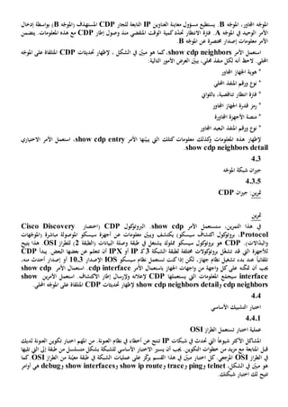 ‫ه‬ّ‫املوج‬‫اجملاور‬‫ه‬ّ‫املوج‬ ،B.‫يستطيع‬‫معاينة‬ ‫مسؤول‬‫ال‬‫عناوين‬IP‫التابعة‬‫لل‬‫جار‬CDP‫ه‬ّ‫(املوج‬ ‫ف‬‫املستهد‬B‫إدخا‬ ‫اسطة‬‫و‬‫ب‬ )‫ل‬
‫األمر‬‫الوحيد‬‫ه‬ّ‫املوج‬ ‫يف‬A.‫االنتظار‬ ‫فرتة‬‫حت‬‫منذ‬ ‫املنقضي‬ ‫الوقت‬ ‫كمية‬‫د‬ّ‫د‬‫وصول‬‫إطار‬CDP‫يتضمن‬ .‫املعلومات‬ ‫هذه‬ ‫مع‬
‫ه‬ّ‫املوج‬ ‫عن‬ ‫خمتصرة‬ ‫إصدار‬ ‫معلومات‬ ‫األمر‬B.
‫ا‬‫األمر‬ ‫ستعمل‬show cdp neighbors‫حتديثات‬ ‫إلظهار‬ ، ‫الشكل‬ ‫يف‬ ّ‫مبني‬ ‫هو‬ ‫كما‬،CDP‫املتلق‬‫اة‬‫ه‬ّ‫املوج‬ ‫على‬
.‫احمللي‬‫أن‬ ‫الح‬‫ه‬ّ‫يبني‬ ،‫حملي‬ ‫منفذ‬ ‫لكل‬‫ال‬‫عرض‬‫التالية‬ ‫األمور‬:
‫اجلهاز‬ ‫هوية‬ *‫اجملاور‬
*‫نو‬‫احمللي‬ ‫املنفذ‬ ‫ورقم‬
‫تناقصي‬ ‫انتظار‬ ‫فرتة‬ *‫ة‬،‫ب‬‫اي‬‫و‬‫الث‬
*‫رمز‬‫اجلهاز‬ ‫قدرة‬‫اجملاور‬
‫األجهزة‬ ‫منصة‬ *‫اجملاورة‬
*‫ورقم‬ ‫نو‬‫البعيد‬ ‫املنفذ‬‫اجملاور‬
‫املعلومات‬ ‫هذه‬ ‫إلظهار‬‫كذلك‬‫و‬‫ك‬ ‫معلومات‬‫ال‬ ‫تلك‬‫األمر‬ ‫نها‬ّ‫يبي‬ ‫يت‬show cdp entry،‫ا‬‫ستعمل‬‫األمر‬‫االختياري‬
show cdp neighbors detail.
403
‫ه‬ّ‫املوج‬ ‫شبكة‬ ‫ان‬‫ي‬‫ج‬
40305
‫ين‬‫ر‬‫مت‬‫ان‬‫ي‬‫ج‬ :CDP
‫ين‬‫ر‬‫مت‬
‫األمر‬ ‫ستستعمل‬ ،‫ين‬‫ر‬‫التم‬ ‫هذا‬ ‫يف‬show cdp.‫ال‬‫كول‬‫ربوتو‬CDP‫(اختصار‬Cisco Discovery
Protocol،‫وي‬ ‫يكتشف‬ )‫سيسكو‬ ‫اكتشاف‬ ‫كول‬‫بروتو‬‫هات‬ّ‫(املوج‬ ‫مباشرة‬ ‫املوصولة‬ ‫سيسكو‬ ‫أجهزة‬ ‫عن‬ ‫معلومات‬ ّ‫بني‬
‫و‬‫االت‬ّ‫د‬‫الب‬.)CDP‫يش‬ ‫مملوك‬ ‫سيسكو‬ ‫كول‬‫بروتو‬ ‫هو‬‫ت‬‫(الطبقة‬ ‫البيانات‬ ‫وصلة‬ ‫طبقة‬ ‫يف‬ ‫غل‬2‫از‬‫ر‬‫للط‬ )OSI‫يتيح‬ ‫هذا‬ .
‫ل‬ّ‫غ‬‫تش‬ ‫قد‬ ‫اليت‬ ‫ألجهزة‬‫خمتلفة‬ ‫كوالت‬‫بروتو‬ ‫ل‬‫ل‬‫الشبكة‬ ‫طبقة‬3‫ك‬‫ـ‬IP‫أو‬IPX‫أن‬‫يبدأ‬ .‫البعض‬ ‫بعضها‬ ‫عن‬ ‫تتعلم‬PCD
‫سيسكو‬ ‫نظام‬ ‫تستعمل‬ ‫كنت‬‫إذا‬ ‫لكن‬ ،‫جهاز‬ ‫نظام‬ ‫تشغيل‬ ‫بدء‬ ‫عند‬ ً‫ا‬‫تلقائي‬IOS‫اإلصدار‬1103‫من‬ ‫أحدث‬ ‫إصدار‬ ‫أو‬،‫ه‬
‫نه‬ّ‫ك‬‫مت‬ ‫أن‬ ‫جيب‬‫على‬‫كل‬‫اجهة‬‫و‬‫األمر‬ ‫باستعمال‬ ‫اجلهاز‬ ‫اجهات‬‫و‬ ‫من‬cdp interface‫األمر‬ ‫استعمال‬ .show cdp
interface‫س‬‫ي‬‫املعلومات‬ ‫ع‬ّ‫جم‬‫اليت‬‫يستعمل‬‫ها‬CDP‫إل‬‫عالن‬‫ه‬‫و‬‫إل‬‫ر‬‫استعمل‬ .‫االكتشاف‬ ‫إطار‬ ‫سال‬‫ين‬‫ر‬‫األم‬show
cdp neighbors‫و‬show cdp neighbors detail‫حتديثات‬ ‫إلظهار‬CDP‫املتلق‬‫اة‬.‫احمللي‬ ‫ه‬ّ‫املوج‬ ‫على‬
404
‫األساسي‬ ‫التشبيك‬ ‫اختبار‬
40401
‫اختبار‬ ‫عملية‬‫ت‬‫از‬‫ر‬‫الط‬ ‫ستعمل‬OSI
‫ال‬ ً‫ا‬‫شيوع‬ ‫األكثر‬ ‫املشاكل‬‫يت‬‫حت‬‫شبكات‬ ‫يف‬ ‫دث‬IP‫ع‬ ‫تنتج‬‫نظا‬ ‫يف‬ ‫أخطاء‬ ‫ن‬.‫العنونة‬ ‫م‬‫من‬‫لديك‬ ‫العنونة‬ ‫تكوين‬ ‫اختبار‬ ‫املهم‬
‫قبل‬‫امل‬‫أن‬ ‫جيب‬ .‫التكوين‬ ‫ات‬‫و‬‫خط‬ ‫من‬ ‫يد‬‫ز‬‫م‬ ‫مع‬ ‫تابعة‬‫يسي‬‫األساسي‬ ‫االختبار‬‫ل‬‫لشبكة‬‫م‬ ‫بشكل‬‫طبقة‬ ‫من‬ ‫تسلسل‬‫تليها‬ ‫اليت‬ ‫إىل‬
‫يف‬‫از‬‫ر‬‫الط‬OSI‫اختب‬ ‫كل‬.‫املرجعي‬‫ا‬‫ز‬ّ‫ك‬‫ير‬ ‫القسم‬ ‫هذا‬ ‫يف‬ ّ‫مبني‬ ‫ر‬‫على‬‫نة‬ّ‫معي‬ ‫طبقة‬ ‫يف‬ ‫الشبكة‬ ‫عمليات‬‫ا‬ ‫من‬‫از‬‫ر‬‫لط‬OSI‫كما‬.
،‫الشكل‬ ‫يف‬ ّ‫مبني‬ ‫هو‬telnet‫و‬ping‫و‬trace‫و‬show ip route‫و‬show interfaces‫و‬debug‫ه‬‫ي‬‫امر‬‫و‬‫أ‬
‫ت‬.‫شبكتك‬ ‫اختبار‬ ‫لك‬ ‫تيح‬
 