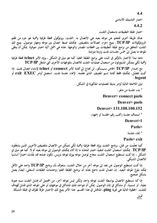 29
404
‫األساسي‬ ‫التشبيك‬ ‫اختبار‬
40402
‫التلنت‬ ‫باستعمال‬ ‫التطبيقات‬ ‫طبقة‬ ‫اختبار‬
‫هناك‬‫ل‬ ‫أخرى‬ ‫يقة‬‫ر‬‫ط‬‫ل‬‫ه‬ ‫بعيد‬ ‫ه‬ّ‫موج‬ ‫عن‬ ‫تعلم‬‫ي‬‫ا‬‫ب‬ ‫التصال‬‫ه‬‫ك‬‫بروتو‬ ،‫التلنت‬ .‫جزء‬ ‫هو‬ ‫ومهية‬ ‫طرفية‬ ‫حمطة‬ ‫ول‬‫من‬‫طقم‬
‫كوالت‬‫الربوتو‬TCP/IP‫يتيح‬ ،‫اء‬‫ر‬‫إج‬‫اتصاالت‬‫باملضيفني‬‫وجهاز‬ ‫ه‬ّ‫موج‬ ‫بني‬ ‫اتصال‬ ‫ضبط‬ ‫ميكنك‬ .‫موصول‬‫لك‬ ‫يتيح‬ .
‫التلنت‬‫ا‬‫هذ‬ .‫الوجهة‬‫و‬ ‫املصدر‬ ‫احملطات‬ ‫بني‬ ‫التطبيقات‬ ‫طبقة‬ ‫امج‬‫ر‬‫ب‬ ‫من‬ ‫لتحقق‬‫ه‬‫ه‬‫ي‬‫أمشل‬‫متوفر‬ ‫اختبار‬ ‫آلية‬‫ة‬.‫يتلقى‬ ‫أن‬ ‫ميكن‬
‫ي‬ ‫ما‬ ‫ه‬ّ‫املوج‬‫امن‬‫ز‬‫مت‬ ‫اردة‬‫و‬ ‫تلنت‬ ‫جلسات‬ ‫مخس‬ ‫إىل‬ ‫صل‬‫ة‬.
‫دعنا‬‫ن‬‫بدأ‬‫اال‬‫ب‬ ‫ختبار‬‫ال‬‫البدء‬ ‫يف‬ ‫كيز‬‫رت‬‫على‬‫د‬ّ‫يزو‬ ، ‫الشكل‬ ‫يف‬ ّ‫مبني‬ ‫هو‬ ‫كما‬.‫العليا‬ ‫الطبقة‬ ‫امج‬‫ر‬‫ب‬‫األمر‬telnet‫طرفية‬ ‫حمطة‬
‫ومهية‬‫يتمكن‬ ‫لكي‬‫املسؤول‬‫و‬‫ن‬‫من‬‫استعم‬‫ا‬‫األخرى‬ ‫هات‬ّ‫باملوج‬ ‫لالتصال‬ ‫التلنت‬ ‫عمليات‬ ‫ل‬‫اليت‬ّ‫غ‬‫تش‬‫ل‬TCP/IP
‫مع‬‫إصدار‬TCP/IP‫ب‬ ‫اخلاص‬‫ل‬ ،‫سيسكو‬‫حتتاج‬ ‫ن‬‫األمر‬ ‫كتابة‬‫إىل‬connect‫أو‬telnet‫إذا‬ .‫تلنت‬ ‫اتصال‬ ‫إلنشاء‬
‫ميكنك‬ ،‫ل‬ّ‫ض‬‫تف‬ ‫كنت‬‫فقط‬‫كت‬‫ا‬‫ب‬‫ة‬‫املضيف‬ ‫إسم‬‫الذي‬‫مت‬ّ‫ل‬‫تع‬‫ه‬‫امر‬‫و‬‫أ‬ ‫استعمل‬ ،‫تلنت‬ ‫جلسة‬ ‫إلهناء‬ .EXEC:exit‫أو‬
logout.
‫ت‬‫املذكور‬ ‫للعمليات‬ ‫بديلة‬ ‫امر‬‫و‬‫أ‬ ‫التالية‬ ‫الالئحة‬ ّ‫بني‬‫ة‬:‫الشكل‬ ‫يف‬
*‫من‬ ‫جلسة‬ ‫بدء‬:‫دنفر‬
Denver> connect paris
Denver> paris
Denver> 131.108.100.152
( ‫جلسة‬ ‫استئناف‬ *‫اكتب‬‫إمس‬ ‫أو‬ ‫اجللسة‬ ‫رقم‬‫ها‬:)
Denver>1
Paris>
*‫إهناء‬:‫جلسة‬
Paris> exit
‫ك‬‫ما‬‫اآلخر‬ ‫باملضيفني‬ ‫االتصال‬ ‫من‬ ‫تتمكن‬ ‫لكي‬ ‫ومهية‬ ‫طرفية‬ ‫حمطة‬ ‫د‬ّ‫يزو‬ ‫التلنت‬ ‫نامج‬‫ر‬‫ب‬ ،‫قبل‬ ‫من‬ ‫مت‬ّ‫ل‬‫تع‬‫الذي‬ ‫ين‬‫ن‬‫ي‬ّ‫غ‬‫ش‬‫ل‬‫ون‬
TCP/IP‫اختب‬ ‫لتنفيذ‬ ‫التلنت‬ ‫استعمال‬ ‫ميكنك‬ .‫ا‬ّ‫د‬‫لتح‬ ‫ر‬‫يف‬ ّ‫مبني‬ ‫هو‬ ‫كما‬.‫ال‬ ‫أم‬ ‫بعيد‬ ‫ه‬ّ‫موج‬ ‫إىل‬ ‫الوصول‬ ‫ميكنك‬ ‫كان‬‫إذا‬ ‫ما‬ ‫د‬
‫استعم‬ ‫تستطيع‬ ‫كنت‬‫إذا‬ ، ‫الشكل‬‫ا‬‫ل‬ ‫بنجاح‬ ‫التلنت‬ ‫ل‬‫وصل‬‫ه‬ّ‫موج‬‫مب‬ ‫يورك‬‫تكون‬ ،‫يس‬‫ر‬‫با‬ ‫ه‬ّ‫وج‬‫عندها‬‫اختبار‬ ‫ذت‬ّ‫ف‬‫ن‬ ‫قد‬ً‫ا‬‫أساسي‬ً‫ا‬
.‫الشبكي‬ ‫لالتصال‬
‫تستطيع‬ ‫كنت‬‫إذا‬‫ال‬،‫التلنت‬ ‫خالل‬ ‫من‬ ‫آخر‬ ‫ه‬ّ‫موج‬ ‫إىل‬ ‫عد‬ُ‫ب‬ ‫عن‬ ‫وصول‬‫س‬‫تعرف‬‫بأن‬‫نامج‬‫ر‬‫ب‬TCP/IP‫األقل‬ ‫على‬ ‫احد‬‫و‬
‫ميكن‬‫ه‬‫غ‬‫بلو‬.‫البعيد‬ ‫ه‬ّ‫املوج‬‫إن‬( ‫العليا‬ ‫الطبقة‬ ‫نامج‬‫ر‬‫ب‬ ‫أن‬ ‫د‬ّ‫د‬‫حي‬ ‫ناجح‬ ‫تلنت‬ ‫اتصال‬‫و‬)ً‫ا‬‫أيض‬ ،‫السفلى‬ ‫الطبقات‬ ‫خدمات‬‫يعمل‬
.‫صحيح‬ ‫بشكل‬
‫إذا‬‫اسطة‬‫و‬‫ب‬ ‫االتصال‬ ‫نستطيع‬ ‫كنا‬‫التل‬‫نت‬‫مب‬‫احد‬‫و‬ ‫ه‬ّ‫وج‬‫و‬‫لكن‬‫مب‬ ‫ليس‬‫التلنت‬ ‫فشل‬ ‫أن‬ ‫احملتمل‬ ‫من‬ ،‫آخر‬ ‫ه‬ّ‫وج‬‫سببه‬‫عنونة‬
،‫نة‬ّ‫معي‬‫أو‬‫مشاكل‬ ‫أو‬ ،‫تسمية‬‫يف‬‫إذن‬‫ال‬‫كهدف‬‫فشل‬ ‫الذي‬ ‫ه‬ّ‫املوج‬ ‫على‬ ‫أو‬ ‫هك‬ّ‫موج‬ ‫يف‬ ‫املشاكل‬ ‫تلك‬ ‫اجد‬‫و‬‫تت‬ ‫أن‬ ‫ميكن‬ .‫وصول‬
‫ل‬‫ه‬ ‫التالية‬ ‫اخلطوة‬ .‫لتلنت‬‫ي‬‫بة‬‫ر‬‫جت‬ping،‫املناقش‬‫ل‬ ‫يتيح‬ ‫األمر‬ ‫هذا‬ .‫القسم‬ ‫هذا‬ ‫يف‬‫ك‬‫اال‬‫طرف‬ ‫ختبار‬ً‫ا‬.‫الشبكة‬ ‫طبقة‬ ‫يف‬ ‫لطرف‬
‫ين‬‫ر‬‫مت‬
 