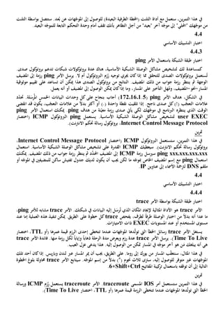 ‫ستعمل‬ ،‫ين‬‫ر‬‫التم‬ ‫هذا‬ ‫يف‬‫أداة‬ ‫مع‬‫س‬ .‫عد‬ُ‫ب‬ ‫عن‬ ‫هات‬ّ‫املوج‬ ‫إىل‬ ‫للوصول‬ )‫البعيدة‬ ‫الطرفية‬ ‫(احملطة‬ ‫التلنت‬‫اسطة‬‫و‬‫ب‬ ‫تتصل‬‫التلنت‬
‫ه‬ّ‫موج‬ ‫من‬"‫"احمللي‬ ‫ك‬‫إىل‬‫أجل‬ ‫من‬ "‫"بعيد‬ ‫آخر‬ ‫ه‬ّ‫موج‬‫أمام‬ ‫تقف‬ ‫بأنك‬ ‫التظاهر‬‫وحدة‬‫ال‬‫تحكم‬‫ل‬ ‫التابعة‬‫الب‬ ‫ه‬ّ‫لموج‬.‫عيد‬
404
‫األساسي‬ ‫التشبيك‬ ‫اختبار‬
40403
‫الشبكة‬ ‫طبقة‬ ‫اختبار‬‫ب‬‫األمر‬ ‫استعمال‬ping
‫كمساعدة‬‫ل‬ ‫لك‬‫تشخيص‬‫مشاكل‬‫الشبك‬ ‫الوصلة‬‫ي‬،‫األساسية‬ ‫ة‬‫هناك‬‫عدة‬‫شبكات‬ ‫كوالت‬‫بروتو‬‫ت‬‫كول‬‫بروتو‬ ‫دعم‬‫صدى‬.
ُ‫ت‬‫كوالت‬‫بروتو‬ ‫ستعمل‬‫مما‬ ‫للتحقق‬ ‫الصدى‬‫كان‬‫إذا‬‫توجيه‬ ‫جيري‬‫كول‬‫الربوتو‬ ‫زم‬ُ‫ر‬.‫ال‬ ‫أم‬‫األ‬ ‫يرسل‬‫مر‬ping‫املضيف‬ ‫إىل‬ ‫رزمة‬
‫رزمة‬ ‫ينتظر‬ ‫مث‬ ‫الوجهة‬‫اب‬‫و‬‫ج‬‫من‬‫ذلك‬‫أن‬ ‫ميكن‬ ‫هذا‬ ‫الصدى‬ ‫كول‬‫بروتو‬ ‫من‬ ‫النتائج‬ .‫املضيف‬‫ت‬‫ساعد‬‫ت‬ ‫على‬‫قي‬‫ي‬‫م‬‫موثوقية‬
‫املسار‬-‫حنو‬-،‫املضيف‬‫و‬‫التأخي‬ ‫هل‬ُ‫م‬‫على‬‫ميكن‬ ‫كان‬‫إذا‬ ‫وما‬ ،‫املسار‬‫إىل‬ ‫الوصول‬‫أو‬ ‫املضيف‬‫أنه‬.‫يعمل‬
‫هدف‬ ،‫الشكل‬ ‫يف‬‫األمر‬ping(5.17201601)‫أجاب‬‫بنجاح‬‫على‬‫البيانات‬ ‫وحدات‬ ‫كل‬‫اخل‬‫ل‬‫رس‬ُ‫امل‬ ‫مس‬‫ة‬.‫حت‬‫د‬ّ‫د‬
)!( ‫ب‬ّ‫التعج‬ ‫عالمات‬‫تلق‬ ‫إذا‬ .‫ناجح‬ ‫صدى‬ ‫كل‬‫يت‬).( ‫احدة‬‫و‬ ‫نقطة‬،‫ب‬ّ‫التعج‬ ‫عالمات‬ ‫من‬ ً‫ال‬‫بد‬ ‫أكثر‬ ‫أو‬‫انقضى‬ ‫قد‬ ‫يكون‬
‫ينتظره‬ ‫الذي‬ ‫الوقت‬‫هك‬ّ‫موج‬ ‫يف‬ ‫نامج‬‫رب‬‫ال‬‫يأيت‬ ‫لكي‬‫رزمة‬ ‫صدى‬‫نة‬ّ‫معي‬‫هدف‬ ‫من‬ping‫األم‬ ‫استعمال‬ ‫ميكنك‬ .‫ر‬ping
user EXEC‫لتشخيص‬‫مشاكل‬‫الشبك‬ ‫الوصلة‬‫ي‬‫يستعمل‬ .‫األساسية‬ ‫ة‬ping‫كول‬‫الربوتو‬ICMP(‫اختصار‬
Internet Control Message Protocol،.)‫نت‬‫رت‬‫االن‬ ‫حتكم‬ ‫رسالة‬ ‫كول‬‫بروتو‬
‫ين‬‫ر‬‫مت‬
‫ين‬‫ر‬‫التم‬ ‫هذا‬ ‫يف‬،‫ستستعمل‬‫ال‬‫كول‬‫ربوتو‬ICMP(‫اختصار‬Internet Control Message Protocol،
‫ر‬ ‫كول‬‫بروتو‬‫سيعطيك‬ .)‫نت‬‫رت‬‫االن‬ ‫حتكم‬ ‫سالة‬ICMP‫تشخيص‬ ‫على‬ ‫القدرة‬‫مشاكل‬‫استعمال‬ .‫األساسية‬ ‫الشبكية‬ ‫الوصلة‬
ping xxx.xxx.xxx.xxx‫س‬‫ي‬‫رزمة‬ ‫سل‬ICMP‫مث‬ ‫د‬َّ‫احملد‬ ‫املضيف‬ ‫إىل‬‫ي‬‫رزمة‬ ‫نتظر‬‫اب‬‫و‬‫ج‬‫من‬‫ذلك‬‫ميكنك‬ .‫املضيف‬
‫استعمال‬ping‫مع‬‫إسم‬‫امل‬‫ضيف‬‫مب‬ ‫اخلاص‬‫ه‬ّ‫وج‬‫ما‬‫ت‬ ‫جدول‬ ‫لديك‬ ‫يكون‬ ‫أن‬ ‫جيب‬ ‫لكن‬‫ساكن‬ ‫فتيش‬‫ل‬‫لمضيف‬‫ني‬‫أو‬ ‫ه‬ّ‫املوج‬ ‫يف‬
‫ملقم‬DNS‫األ‬ ‫لرتمجة‬‫مس‬‫اء‬‫إىل‬‫عناوين‬IP.
4.4
‫األساسي‬ ‫التشبيك‬ ‫اختبار‬
40404
‫األمر‬ ‫اسطة‬‫و‬‫ب‬ ‫الشبكة‬ ‫طبقة‬ ‫اختبار‬trace
‫األمر‬trace‫إلجياد‬ ‫املثالية‬ ‫األداة‬ ‫هو‬‫إليه‬ ‫ل‬‫رس‬ُ‫ت‬ ‫الذي‬ ‫املكان‬‫األمر‬ .‫شبكتك‬ ‫يف‬ ‫البيانات‬trace‫مشابه‬‫ل‬‫ألمر‬ping،
‫ما‬‫عدا‬‫أنه‬،‫لطرف‬ ً‫ا‬‫طرف‬ ‫الوصلة‬ ‫اختبار‬ ‫من‬ ً‫ال‬‫بد‬‫يفحص‬trace‫خطوة‬ ‫كل‬‫على‬‫إما‬ ‫العملية‬ ‫هذه‬ ‫تنفيذ‬ ‫ميكن‬ .‫يق‬‫ر‬‫الط‬‫عند‬
‫مستوى‬‫أو‬ ‫املستخدم‬‫عند‬‫املستويات‬EXEC‫ذ‬‫ات‬‫اال‬.‫ات‬‫ز‬‫متيا‬
‫يستغل‬‫األمر‬trace‫اخلطأ‬ ‫رسائل‬‫دها‬ّ‫ل‬‫تو‬ ‫اليت‬‫عندما‬ ‫هات‬ّ‫املوج‬‫إحدى‬ ‫تتخطى‬‫قيمة‬ ‫الرزم‬‫(أو‬ ‫عمرها‬TTL‫ا‬ ،‫ختصار‬
Time To Live‫األمر‬ ‫يرسل‬ .)trace‫ويعرض‬ ‫رزم‬ ‫عدة‬‫مدة‬‫لكل‬ ً‫ا‬‫وإياب‬ ً‫ا‬‫ذهاب‬ ‫الرحلة‬‫منها‬ ‫رزمة‬‫األمر‬ ‫فائدة‬ .trace
‫ه‬‫ي‬‫يبلغ‬ ‫أنه‬‫ك‬‫آخر‬ ‫هو‬ ‫ن‬‫م‬‫املسار‬ ‫يف‬ ‫ه‬ّ‫موج‬‫الوصول‬ ‫من‬ ‫متكن‬‫إل‬‫يه‬.‫العيب‬ ‫عزل‬ ‫يدعى‬ ‫هذا‬ .
،‫املثال‬ ‫هذا‬ ‫يف‬‫سن‬‫يورك‬ ‫من‬ ‫املسار‬ ‫ب‬ّ‫ق‬‫تع‬‫إىل‬‫ع‬ .‫روما‬‫لى‬‫يق‬‫ر‬‫الط‬،‫جيب‬‫أن‬‫مير‬‫املسار‬‫عرب‬‫إذا‬ .‫يس‬‫ر‬‫وبا‬ ‫لندن‬‫كان‬‫تلك‬ ‫أحد‬
‫هات‬ّ‫املوج‬‫إليه‬ ‫للوصول‬ ‫متوفر‬ ‫غي‬،‫سرتى‬.‫ه‬ّ‫املوج‬ ‫إسم‬ ‫من‬ ً‫ال‬‫بد‬ )*( ‫جنوم‬ ‫ثالث‬‫سي‬‫األمر‬ ‫تابع‬trace‫حماولة‬‫غ‬‫بلو‬‫اخلطوة‬
‫أن‬ ‫إىل‬ ‫التالية‬‫ب‬ ‫توقفه‬‫استعمال‬‫املفاتيح‬ ‫كيبة‬‫تر‬Ctrl+Shift+6.
‫ين‬‫ر‬‫مت‬
‫أمر‬ ‫ستستعمل‬ ‫ين‬‫ر‬‫التم‬ ‫هذا‬ ‫يف‬IOS‫املسمى‬traceroute‫األمر‬ .traceroute‫زم‬ُ‫ر‬ ‫يستعمل‬ICMP‫ورسالة‬
‫اخلطأ‬‫دها‬ّ‫ل‬‫تو‬ ‫اليت‬‫عندما‬ ‫هات‬ّ‫املوج‬‫تتخطى‬‫قيمة‬ ‫الرزمة‬‫(أو‬ ‫عمرها‬TTL‫اختصار‬ ،Time To Live.)
 