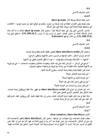 31
404
‫األساسي‬ ‫التشبيك‬ ‫اختبار‬
40405
‫األمر‬ ‫اسطة‬‫و‬‫ب‬ ‫الشبكة‬ ‫طبقة‬ ‫اختبار‬show ip route
‫ا‬ ‫ات‬‫و‬‫األد‬ ‫بعض‬ ‫ه‬ّ‫املوج‬ ‫م‬ّ‫د‬‫يق‬‫هذ‬ ‫يف‬ ‫الة‬ّ‫لفع‬‫ه‬‫ال‬ ‫من‬ ‫املرحلة‬‫ا‬ ‫اقع‬‫و‬‫ال‬ ‫يف‬ ‫ميكنك‬ .‫بحث‬‫ل‬‫التوجيه‬ ‫جدول‬ ‫إىل‬ ‫نظر‬-‫االجتاهات‬
‫اليت‬‫يستعمل‬‫ها‬‫ل‬ ‫ه‬ّ‫املوج‬‫ي‬ّ‫د‬‫ح‬‫س‬ ‫كيف‬‫د‬‫ه‬ّ‫يوج‬.‫الشبكة‬ ‫على‬ ‫املرور‬ ‫كة‬‫حر‬
‫األمر‬ ‫استعمل‬ .ً‫ا‬‫أيض‬ ‫الشبكة‬ ‫طبقة‬ ‫على‬ ‫ز‬ّ‫ك‬‫ير‬ ‫التايل‬ ‫األساسي‬ ‫االختبار‬show ip routeّ‫د‬‫لتح‬‫كان‬ ‫إذا‬ ‫ما‬ ‫د‬‫هناك‬
‫إدخال‬‫اهلدف‬ ‫للشبكة‬‫يف‬ّ‫يبني‬ ‫الرسم‬ ‫يف‬ ‫التمييز‬ .‫التوجيه‬ ‫جدول‬‫أن‬( ‫يس‬‫ر‬‫با‬131011801602)‫غ‬‫بلو‬ ‫تستطيع‬‫روما‬
(131.108.33.0‫اجهة‬‫و‬‫ال‬ ‫خالل‬ ‫من‬ )Enternet1.
404
‫األساسي‬ ‫التشبيك‬ ‫اختبار‬
40406
‫األمر‬ ‫استعمال‬show interfaces serial‫ل‬‫الطبقة‬ ‫فحص‬‫املادي‬‫ة‬‫و‬‫طبقة‬‫البيانات‬ ‫وصلة‬
‫مب‬ ‫هو‬ ‫كما‬، ‫الشكل‬ ‫يف‬ ّ‫ني‬‫تتألف‬‫اجهة‬‫و‬‫ال‬‫قسمني‬ ‫من‬:)‫امج‬‫رب‬‫(ال‬ ‫ومنطقي‬ )‫(األجهزة‬ ‫مادي‬ ،
‫األجهزة‬ *--‫كاألسالك‬‫و‬‫اجهات‬‫و‬‫ال‬‫و‬ ‫املوصالت‬--‫أن‬ ‫جيب‬‫ق‬ّ‫ق‬‫حت‬.‫األجهزة‬ ‫بني‬ ‫الفعلي‬ ‫االتصال‬
‫ه‬ ‫امج‬‫رب‬‫ال‬ *‫ي‬‫الرسائل‬--،‫احلياة‬ ‫قيد‬ ‫على‬ ‫البقاء‬ ‫كرسائل‬‫و‬‫املستخدم‬ ‫ومعلومات‬ ،‫التحكم‬ ‫معلومات‬--‫ال‬‫يت‬‫ي‬‫يرها‬‫ر‬‫مت‬ ‫تم‬
‫امل‬ ‫األجهزة‬ ‫بني‬‫ت‬‫ه‬ ‫املعلومات‬ ‫هذه‬ .‫جاورة‬‫ي‬‫بيانات‬‫بني‬ ‫يرها‬‫ر‬‫مت‬ ‫يتم‬‫ه‬ّ‫موج‬ ‫اجهات‬‫و‬‫موصولني‬ ‫ني‬.
‫ختترب‬ ‫عندما‬‫الطبقة‬‫املادي‬‫ة‬‫و‬‫طبقة‬،‫البيانات‬ ‫وصلة‬‫ستطرح‬‫األسئلة‬‫التالية‬:
*‫هل‬?‫حاملة‬ ‫اكتشاف‬ ‫إشارة‬ ‫هناك‬
*‫الوصلة‬ ‫هل‬‫املادي‬‫ة‬‫جيد‬ ‫األجهزة‬ ‫بني‬‫ة‬?
‫ه‬ *‫تلقي‬ ‫يتم‬ ‫ل‬‫رسائل‬?‫احلياة‬ ‫قيد‬ ‫على‬ ‫البقاء‬
*‫هل‬‫ميكن‬‫إرسال‬‫عرب‬ ‫البيانات‬ ‫رزم‬‫الوصلة‬‫املادي‬‫ة‬?
‫أهم‬ ‫أحد‬‫ال‬‫عناصر‬‫يف‬‫األمر‬ ‫اج‬‫ر‬‫إخ‬show interfaces serial‫هو‬‫ظهور‬.‫البيانات‬ ‫وصلة‬ ‫كول‬‫وبروتو‬ ‫اخلط‬ ‫حالة‬
‫الشكل‬ ‫د‬ّ‫د‬‫حي‬‫سطر‬‫التلخيص‬‫ئيسي‬‫ر‬‫ال‬.‫احلالة‬ ‫معاي‬ ‫لفحص‬
‫حالة‬‫اخلط‬‫املثال‬ ‫هذا‬ ‫يف‬‫زها‬ّ‫ف‬‫حت‬‫إشا‬‫و‬ ،‫احلاملة‬ ‫اكتشاف‬ ‫رة‬‫ت‬‫كول‬‫بروتو‬ ‫لكن‬ .‫املادية‬ ‫الطبقة‬ ‫حالة‬ ‫إىل‬ ‫شي‬‫اخلط‬،‫زه‬ّ‫ف‬‫خت‬ ‫الذي‬
‫إىل‬ ‫يشي‬ ،‫احلياة‬ ‫قيد‬ ‫على‬ ‫البقاء‬ ‫أطر‬‫أطر‬‫البيانات‬ ‫وصلة‬.
4.4
‫األساسي‬ ‫التشبيك‬ ‫اختبار‬
40407
‫امر‬‫و‬‫األ‬show interfaces‫و‬clear counters
‫ب‬ّ‫ق‬‫يتع‬‫إحصائيات‬ ‫ه‬ّ‫املوج‬‫ت‬‫اجه‬‫و‬‫ال‬ ‫عن‬ ‫معلومات‬ ‫د‬ّ‫زو‬.‫ة‬‫ا‬‫األمر‬ ‫ستعمل‬show interfaces‫كما‬‫اإلحصائيات‬ ‫إلظهار‬
‫اإلحصائيات‬ .‫الشكل‬ ‫يف‬ ّ‫مبني‬ ‫هو‬‫عمل‬ ّ‫تبني‬‫منذ‬ ‫ه‬ّ‫املوج‬‫يغ‬‫ر‬‫تف‬ ‫مت‬ ‫مرة‬ ‫آخر‬‫ادات‬ّ‫د‬‫الع‬‫فيها‬‫املميز‬ ‫اخلط‬ ‫يف‬ ّ‫مبني‬ ‫هو‬ ‫كما‬ ،
‫الرسم‬ ‫هذا‬ ّ‫يبني‬ .‫الرسم‬ ‫يف‬ ‫العلوي‬‫أسبوعني‬ ‫منذ‬ ‫مت‬ ‫يغ‬‫ر‬‫التف‬ ‫أن‬‫بع‬‫ر‬‫أ‬‫و‬‫ة‬‫جمموعة‬ .‫أيام‬‫التمييز‬‫ال‬‫سفل‬‫ى‬‫ت‬.‫املهمة‬ ‫ادات‬ّ‫د‬‫الع‬ ّ‫بني‬
 