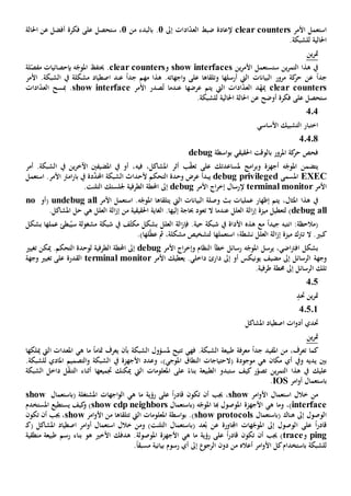‫األمر‬ ‫استعمل‬clear counters‫ادات‬ّ‫د‬‫الع‬ ‫ضبط‬ ‫إلعادة‬‫إىل‬1.‫بالبدء‬‫من‬1،‫س‬‫على‬ ‫تحصل‬‫فكرة‬‫أفضل‬‫احل‬ ‫عن‬‫الة‬
‫احلالي‬‫ة‬‫ل‬.‫لشبكة‬
‫ين‬‫ر‬‫مت‬
‫ستستعمل‬ ‫ين‬‫ر‬‫التم‬ ‫هذا‬ ‫يف‬‫ين‬‫ر‬‫األم‬show interfaces‫و‬clear counters.‫حيتف‬‫لة‬ّ‫مفص‬ ‫بإحصائيات‬ ‫ه‬ّ‫املوج‬
‫ك‬‫حر‬ ‫عن‬ ً‫ا‬‫جد‬‫البيانات‬ ‫مرور‬ ‫ة‬‫أرسلها‬ ‫اليت‬‫و‬‫على‬ ‫تلقاها‬ً‫ا‬‫جد‬ ‫مهم‬ ‫هذا‬ .‫اجهاته‬‫و‬‫عند‬‫مشكلة‬ ‫اصطياد‬‫يف‬‫األمر‬ .‫الشبكة‬
clear counters‫د‬ّ‫ميه‬‫ال‬ ‫ادات‬ّ‫د‬‫الع‬‫يت‬‫عرضها‬ ‫يتم‬‫األمر‬ ‫صدر‬ُ‫ت‬ ‫عندما‬show interface‫مب‬ .‫سح‬‫ادات‬ّ‫د‬‫الع‬
‫س‬‫على‬ ‫تحصل‬‫ا‬ ‫عن‬ ‫أوضح‬ ‫فكرة‬‫احلالي‬ ‫حلالة‬‫ة‬‫ل‬.‫لشبكة‬
404
‫التشبيك‬ ‫اختبار‬‫األساسي‬
40408
‫احلقيقي‬ ‫بالوقت‬ ‫املرور‬ ‫كة‬‫حر‬ ‫فحص‬‫اسطة‬‫و‬‫ب‬debug
‫امج‬‫ر‬‫وب‬ ‫أجهزة‬ ‫ه‬ّ‫املوج‬ ‫يتضمن‬‫على‬ ‫ملساعدتك‬‫ب‬ّ‫ق‬‫تع‬‫أثر‬‫في‬ ،‫املشاكل‬‫ه‬‫أمر‬ .‫الشبكة‬ ‫يف‬ ‫ين‬‫ر‬‫اآلخ‬ ‫املضيفني‬ ‫يف‬ ‫أو‬ ،
EXEC‫املسمى‬debug privileged‫يبدأ‬‫التحكم‬ ‫وحدة‬ ‫عرض‬‫أل‬‫د‬َّ‫احملد‬ ‫الشبكة‬ ‫حداث‬‫ة‬‫استع‬ .‫األمر‬ ‫امرت‬‫ر‬‫با‬ ‫يف‬‫مل‬
‫األمر‬terminal monitor‫إلرسال‬‫اج‬‫ر‬‫إخ‬‫األمر‬debug‫إىل‬‫جل‬ ‫الطرفية‬ ‫احملطة‬‫لس‬‫تك‬‫التلنت‬.
،‫املثال‬ ‫هذا‬ ‫يف‬‫بث‬ ‫عمليات‬ ‫إظهار‬ ‫يتم‬‫البيانات‬ ‫وصلة‬‫اليت‬‫يتلقاه‬‫ا‬‫األمر‬ ‫استعمل‬ .‫ه‬ّ‫املوج‬undebug all‫(أو‬no
debug all)‫ميزة‬ ‫لتعطيل‬‫عندما‬ ‫العلل‬ ‫الة‬‫ز‬‫إ‬‫ال‬‫تع‬‫و‬.‫إليها‬ ‫حباجة‬ ‫د‬‫الغاية‬‫من‬ ‫احلقيقية‬‫ه‬ ‫العلل‬ ‫الة‬‫ز‬‫إ‬‫ي‬.‫املشاكل‬ ‫حل‬
‫انتبه‬ :‫(مالحظة‬ً‫ا‬‫جيد‬‫شبكة‬ ‫يف‬ ‫األداة‬ ‫هذه‬ ‫مع‬‫حية‬.‫ف‬‫العلل‬ ‫الة‬‫ز‬‫إ‬‫ف‬ّ‫ث‬‫مك‬ ‫بشكل‬‫مشغول‬ ‫شبكة‬ ‫يف‬‫ة‬‫س‬‫عملها‬ ‫بطئ‬ُ‫ي‬‫بشكل‬
‫ال‬ .‫كبي‬‫ت‬‫رتك‬‫ميزة‬‫نشط‬ ‫العلل‬ ‫الة‬‫ز‬‫إ‬‫ة‬‫استعمله‬ ‫؛‬‫ا‬ّ‫ط‬‫ع‬ ‫مث‬ ،‫مشكلة‬ ‫لتشخيص‬‫له‬‫ا‬.)
‫ال‬ ‫خطأ‬ ‫رسائل‬ ‫ه‬ّ‫املوج‬ ‫يرسل‬ ،‫اضي‬‫رت‬‫اف‬ ‫بشكل‬‫اج‬‫ر‬‫وإخ‬ ‫نظام‬‫األمر‬debug‫ميكن‬ .‫التحكم‬ ‫لوحدة‬ ‫الطرفية‬ ‫احملطة‬ ‫إىل‬‫تغيي‬
‫وجهة‬‫األمر‬ ‫يعطيك‬ .‫داخلي‬ ‫دارئ‬ ‫إىل‬ ‫أو‬ ‫يونيكس‬ ‫مضيف‬ ‫إىل‬ ‫الرسائل‬terminal monitor‫ال‬‫قدرة‬‫على‬‫وجهة‬ ‫تغيي‬
.‫طرفية‬ ‫حمطة‬ ‫إىل‬ ‫الرسائل‬ ‫تلك‬
405
‫حتد‬ ‫ين‬‫ر‬‫مت‬
4.5.1
‫حتدي‬‫املشاكل‬ ‫اصطياد‬ ‫ات‬‫و‬‫أد‬
‫ين‬‫ر‬‫مت‬
‫ك‬‫ما‬‫تعرف‬،‫معرفة‬ ً‫ا‬‫جد‬ ‫املفيد‬ ‫من‬‫طبيعة‬‫ا‬.‫لشبكة‬‫ت‬ ‫فهي‬‫تيح‬‫مل‬‫الشبكة‬ ‫سؤول‬‫يعرف‬ ‫بأن‬‫ما‬ ً‫ا‬‫متام‬‫هي‬‫املعدات‬‫ميلكها‬ ‫اليت‬
‫و‬ ‫يديه‬ ‫بني‬‫يف‬‫موجودة‬ ‫هي‬ ‫مكان‬ ‫أي‬‫(ال‬‫ال‬ ‫حتياجات‬‫نطاق‬‫املوجي‬،)‫و‬‫األجهزة‬ ‫عدد‬‫يف‬.‫للشبكة‬ ‫املادي‬ ‫التصميم‬‫و‬ ‫الشبكة‬
‫عليك‬‫ين‬‫ر‬‫التم‬ ‫هذا‬ ‫يف‬‫ستبدو‬ ‫كيف‬ ‫ر‬ّ‫تصو‬‫الطبيعة‬ً‫بناء‬‫املعلومات‬ ‫على‬‫اليت‬‫جتميع‬ ‫ميكنك‬‫ها‬‫أثناء‬‫ل‬ّ‫ق‬‫التن‬‫داخل‬‫الشبكة‬
‫ب‬‫امر‬‫و‬‫أ‬ ‫استعمال‬IOS.
‫امر‬‫و‬‫األ‬ ‫استعمال‬ ‫خالل‬ ‫من‬show‫رؤية‬ ‫على‬ ً‫ا‬‫ر‬‫قاد‬ ‫تكون‬ ‫أن‬ ‫جيب‬ ،‫هي‬ ‫ما‬‫اجهات‬‫و‬‫ال‬‫املشتغلة‬(‫ب‬‫استعمال‬show
interface،)‫و‬‫ما‬‫هي‬‫األجهزة‬‫هبا‬ ‫املوصول‬‫ه‬ّ‫املوج‬(‫ب‬‫استعمال‬show cdp neighbors‫و‬ )‫كيف‬‫يستطيع‬‫املستخدم‬
( ‫هناك‬ ‫إىل‬ ‫الوصول‬‫ب‬‫استعمال‬show protocols‫املعلومات‬ ‫اسطة‬‫و‬‫ب‬ .)‫تتلقاها‬ ‫اليت‬‫امر‬‫و‬‫األ‬ ‫من‬show‫تكون‬ ‫أن‬ ‫جيب‬ ،
‫على‬ ً‫ا‬‫ر‬‫قاد‬‫ا‬( ‫عد‬ُ‫ب‬ ‫عن‬ ‫اجملاورة‬ ‫هات‬ّ‫املوج‬ ‫إىل‬ ‫لوصول‬‫ب‬‫(ك‬ ‫املشاكل‬ ‫اصطياد‬ ‫امر‬‫و‬‫أ‬ ‫استعمال‬ ‫خالل‬ ‫ومن‬ )‫التلنت‬ ‫استعمال‬‫ـ‬
ping‫و‬trace‫تكون‬ ‫أن‬ ‫جيب‬ )‫رؤية‬ ‫على‬ ً‫ا‬‫ر‬‫قاد‬‫هي‬ ‫ما‬‫األجهزة‬‫املوصولة‬‫هو‬ ‫األخي‬ ‫هدفك‬ .‫رسم‬ ‫بناء‬‫منطقية‬ ‫طبيعة‬
‫للشبكة‬‫باستخدام‬‫امر‬‫و‬‫األ‬ ‫كل‬‫أعاله‬‫دون‬ ‫من‬‫إىل‬ ‫الرجو‬‫بيانية‬ ‫رسوم‬ ‫أي‬ً‫ا‬‫مسبق‬.
 