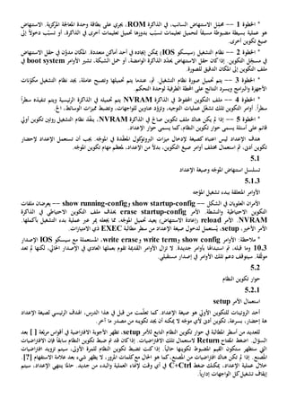 ‫اخلطوة‬ *1--‫الذاكرة‬ ‫يف‬ ،‫السائب‬ ‫االستنهاض‬ ‫ل‬ِ
ّ‫حمم‬ROM‫االستنهاض‬ .‫ية‬‫ز‬‫ك‬‫املر‬ ‫املعاجلة‬ ‫وحدة‬ ‫بطاقة‬ ‫على‬ ‫جيري‬ ،
‫بسيطة‬ ‫عملية‬ ‫هو‬ً‫ا‬‫مسبق‬ ‫مضبوطة‬‫إىل‬ ً‫ال‬‫دخو‬ ‫ب‬ّ‫تسب‬ ‫أو‬ ،‫الذاكرة‬ ‫يف‬ ‫أخرى‬ ‫تعليمات‬ ‫حتميل‬ ‫بدورها‬ ‫ب‬ّ‫تسب‬ ‫تعليمات‬ ‫لتحميل‬
.‫أخرى‬ ‫تكوين‬ ‫صيغ‬
‫اخلطوة‬ *2--‫التشغيل‬ ‫نظام‬‫(سيسكو‬IOS‫االستنهاض‬ ‫حقل‬ ‫يف‬ ‫ن‬َّ‫مدو‬ ‫املكان‬ .‫متعددة‬ ‫أماكن‬ ‫أحد‬ ‫يف‬ ‫إجياده‬ ‫ميكن‬ )
‫تشي‬ ،‫الشبكة‬ ‫محل‬ ‫أو‬ ،‫امضة‬‫و‬‫ال‬ ‫الذاكرة‬ ‫د‬ّ‫د‬‫حي‬ ‫االستنهاض‬ ‫حقل‬ ‫كان‬‫إذا‬ .‫التكوين‬ ‫ل‬ِ
ّ‫مسج‬ ‫يف‬‫امر‬‫و‬‫األ‬boot system‫يف‬
.‫للصورة‬ ‫الدقيق‬ ‫املكان‬ ‫إىل‬ ‫التكوين‬ ‫ملف‬
‫اخلطوة‬ *3--‫نظام‬ ‫صورة‬ ‫حتميل‬ ‫يتم‬‫نات‬ّ‫مكو‬ ‫التشغيل‬ ‫نظام‬ ‫جيد‬ ،‫عاملة‬ ‫وتصبح‬ ‫حتميلها‬ ‫يتم‬ ‫عندما‬ ،‫مث‬ .‫التشغيل‬
.‫التحكم‬ ‫لوحدة‬ ‫الطرفية‬ ‫احملطة‬ ‫على‬ ‫النتائج‬ ‫ويسرد‬ ‫امج‬‫رب‬‫ال‬‫و‬ ‫األجهزة‬
‫اخلطوة‬ *4--‫الذاكرة‬ ‫يف‬ ‫احملفوظ‬ ‫التكوين‬ ‫ملف‬NVRAMً‫ا‬‫ر‬‫سط‬ ‫تنفيذه‬ ‫ويتم‬ ‫ئيسية‬‫ر‬‫ال‬ ‫الذاكرة‬ ‫يف‬ ‫حتميله‬ ‫يتم‬
‫تل‬ ‫التكوين‬ ‫امر‬‫و‬‫أ‬ .ً‫ا‬‫ر‬‫سط‬.‫اخل‬ ،‫الوسائط‬ ‫ات‬‫ز‬‫ممي‬ ‫وتضبط‬ ،‫اجهات‬‫و‬‫لل‬ ‫عناوين‬ ‫د‬ّ‫وتزو‬ ،‫التوجيه‬ ‫عمليات‬ ‫ل‬ّ‫غ‬‫تش‬ ‫ك‬
‫اخلطوة‬ *5--‫الذاكرة‬ ‫يف‬ ‫صاحل‬ ‫تكوين‬ ‫ملف‬ ‫هناك‬ ‫يكن‬ ‫مل‬ ‫إذا‬NVRAM‫أويل‬ ‫تكوين‬ ‫روتني‬ ‫التشغيل‬ ‫نظام‬ ‫ذ‬ّ‫ف‬‫ين‬ ،
‫أسئلة‬ ‫على‬ ‫قائم‬.‫اإلعداد‬ ‫ار‬‫و‬‫ح‬ ‫يسمى‬ ‫كما‬،‫النظام‬ ‫تكوين‬ ‫ار‬‫و‬‫ح‬ ‫يسمى‬
‫اعتب‬ ‫ليس‬ ‫اإلعداد‬ ‫هدف‬‫إلحضار‬ ‫اإلعداد‬ ‫تستعمل‬ ‫أن‬ ‫جيب‬ .‫ه‬ّ‫املوج‬ ‫يف‬ ‫دة‬ّ‫ق‬‫املع‬ ‫كول‬‫الربوتو‬ ‫ات‬‫ز‬‫مي‬ ‫إلدخال‬ ‫كصيغة‬ ‫اه‬
.‫ه‬ّ‫املوج‬ ‫تكوين‬ ‫مهام‬ ‫ملعظم‬ ،‫اإلعداد‬ ‫من‬ ً‫ال‬‫بد‬ ،‫التكوين‬ ‫صيغ‬ ‫امر‬‫و‬‫أ‬ ‫خمتلف‬ ‫استعمال‬ ‫مث‬ ،‫أد ى‬ ‫تكوين‬
501
‫اإلعداد‬ ‫وصيغة‬ ‫ه‬ّ‫املوج‬ ‫استنهاض‬ ‫تسلسل‬
50103
‫جه‬ّ‫املو‬ ‫تشغيل‬ ‫ببدء‬ ‫املتعلقة‬ ‫امر‬‫و‬‫األ‬
‫الشكل‬ ‫يف‬ ‫العلويان‬ ‫ان‬‫ر‬‫األم‬--config-show startup‫و‬config-show running--‫ملفات‬ ‫يعرضان‬
.‫النشطة‬‫و‬ ‫االحتياطية‬ ‫التكوين‬‫األمر‬config-erase startup‫الذاكرة‬ ‫يف‬ ‫االحتياطي‬ ‫التكوين‬ ‫ملف‬ ‫حيذف‬
NVRAM‫األمر‬ .reload‫عرب‬ ‫مير‬ ‫جيعله‬ ‫مما‬ ،‫ه‬ّ‫املوج‬ ‫حتميل‬ ‫يعيد‬ )‫االستنهاض‬ ‫(إعادة‬.‫بأكملها‬ ‫التشغيل‬ ‫بدء‬ ‫عملية‬
،‫األخي‬ ‫األمر‬setup‫من‬ ‫اإلعداد‬ ‫صيغة‬ ‫لدخول‬ ‫ستعمل‬ُ‫ي‬ ،‫مطالبة‬ ‫سطر‬EXEC‫ات‬‫ز‬‫االمتيا‬ ‫ذي‬.
‫امر‬‫و‬‫األ‬ :‫مالحظة‬ *show config‫و‬write term‫و‬write erase‫سيسكو‬ ‫مع‬ ‫املستعملة‬ ،IOS‫اإلصدار‬
1103‫ال‬ ‫امر‬‫و‬‫األ‬ ‫ال‬‫ز‬‫ت‬ ‫ال‬ .‫جديدة‬ ‫امر‬‫و‬‫بأ‬ ‫استبداهلا‬ ‫مت‬ ،‫قبله‬ ‫وما‬‫تعد‬ ‫مل‬ ‫لكنها‬ ،‫احلايل‬ ‫اإلصدار‬ ‫يف‬ ‫العادي‬ ‫بعملها‬ ‫تقوم‬ ‫قدمية‬
.‫مستقبلي‬ ‫إصدار‬ ‫يف‬ ‫امر‬‫و‬‫األ‬ ‫تلك‬ ‫دعم‬ ‫سيتوقف‬ .‫قة‬ّ‫ث‬‫مو‬
502
‫النظام‬ ‫تكوين‬ ‫ار‬‫و‬‫ح‬
50201
‫استعمال‬‫األمر‬setup
‫اإلع‬ ‫لصيغة‬ ‫ئيسي‬‫ر‬‫ال‬ ‫اهلدف‬ ،‫الدرس‬ ‫هذا‬ ‫يف‬ ‫قبل‬ ‫من‬ ‫مت‬ّ‫ل‬‫تع‬ ‫كما‬.‫اإلعداد‬ ‫صيغة‬ ‫هو‬ ‫األويل‬ ‫للتكوين‬ ‫الروتينات‬ ‫أحد‬‫داد‬
.‫آخر‬ ‫ما‬ ‫مصدر‬ ‫من‬ ‫تكوينه‬ ‫جيد‬ ‫أن‬ ‫ميكنه‬ ‫ال‬ ‫ه‬ّ‫موج‬ ‫ألي‬ ‫أد ى‬ ‫تكوين‬ ،‫بسرعة‬ ،‫إحضار‬ ‫هة‬
‫ل‬ ‫التابع‬ ‫النظام‬ ‫تكوين‬ ‫ار‬‫و‬‫ح‬ ‫يف‬ ‫املطالبة‬ ‫أسطر‬ ‫من‬ ‫للعديد‬‫ألمر‬setup‫بعد‬ ] [ ‫عة‬ّ‫ب‬‫ر‬‫م‬ ‫اس‬‫و‬‫أق‬ ‫يف‬ ‫اضية‬‫رت‬‫االف‬ ‫األجوبة‬ ‫تظهر‬ ،
‫اضغط‬ .‫ال‬‫ؤ‬‫الس‬‫املفتاح‬Return‫كان‬‫إذا‬ .‫اضيات‬‫رت‬‫االف‬ ‫تلك‬ ‫الستعمال‬‫اضيات‬‫رت‬‫االف‬ ‫فإن‬ ً‫ا‬‫سابق‬ ‫النظام‬ ‫تكوين‬ ‫ضبط‬ ‫مت‬ ‫قد‬
‫اضيات‬‫رت‬‫اف‬ ‫تزويد‬ ‫سيتم‬ ،‫األوىل‬ ‫للمرة‬ ‫النظام‬ ‫تكوين‬ ‫تضبط‬ ‫كنت‬ ‫إذا‬ .ً‫ا‬‫حالي‬ ‫تكوينها‬ ‫املضبوط‬ ‫القيم‬ ‫ستكون‬ ‫ستظهر‬ ‫اليت‬
‫امل‬‫صنع‬‫من‬ ‫اضيات‬‫رت‬‫اف‬ ‫هناك‬ ‫تكن‬ ‫مل‬ ‫إذا‬ .‫امل‬‫صنع‬‫اال‬ ‫عالمة‬ ‫بعد‬ ‫شيء‬ ‫يظهر‬ ‫ال‬ ،‫املرور‬ ‫كلمات‬‫مع‬ ‫احلال‬ ‫هو‬ ‫كما‬،‫ستفهام‬[?].
‫ضغط‬ ‫ميكنك‬ ،‫اإلعداد‬ ‫عملية‬ ‫خالل‬Ctrl+C‫سيتم‬ ،‫اإلعداد‬ ‫ينتهي‬ ‫حاملا‬ .‫جديد‬ ‫من‬ ‫البدء‬‫و‬ ‫العملية‬ ‫إلهناء‬ ‫وقت‬ ‫أي‬ ‫يف‬
‫اجهات‬‫و‬‫ال‬ ‫كل‬‫تشغيل‬ ‫إيقاف‬ً‫ا‬‫ي‬‫ر‬‫إدا‬.
 