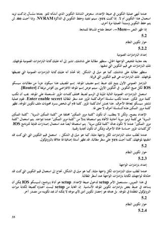 35
‫يد‬‫ر‬‫ت‬ ‫كنت‬‫إن‬ ‫سأل‬ُ‫ست‬ ‫بعدها‬ .‫للتو‬ ‫أنشأته‬ ‫الذي‬ ‫التكوين‬ ‫الشاشة‬ ‫ستعرض‬ ،‫اإلعداد‬ ‫صيغة‬ ‫يف‬ ‫التكوين‬ ‫عملية‬ ‫نهي‬ُ‫ت‬ ‫عندما‬
‫كتبت‬‫إذا‬ .‫ال‬ ‫أم‬ ‫التكوين‬ ‫هذا‬ ‫استعمال‬yes‫الذاكرة‬ ‫يف‬ ‫التكوين‬ ‫وحف‬ ‫تنفيذ‬ ‫سيتم‬ ،NVRAM‫أجبت‬ ‫وإذا‬ .no‫لن‬ ،
.‫أخرى‬ ‫مرة‬ ‫العملية‬ ‫وستبدأ‬ ‫التكوين‬ ‫حف‬ ‫يتم‬
‫النص‬ ‫ظهر‬ ‫إذا‬--More--.‫للمتابعة‬ ‫املسافة‬ ‫مفتاح‬ ‫اضغط‬ ،
502
‫النظام‬ ‫تكوين‬ ‫ار‬‫و‬‫ح‬
50202
‫العمومية‬ ‫ات‬‫رت‬‫ام‬‫ر‬‫البا‬ ‫إعداد‬
‫معاي‬ ‫بعد‬‫مل‬ ‫العمومية‬ ‫ات‬‫رت‬‫ام‬‫ر‬‫البا‬ ‫كتابة‬‫عليك‬ ‫أنه‬ ‫إىل‬ ‫تشي‬ ،‫شاشتك‬ ‫على‬ ‫مطالبة‬ ‫ستظهر‬ ،‫احلايل‬ ‫اجهة‬‫و‬‫ال‬ ‫تلخيص‬ ‫نة‬‫هك‬ّ‫وج‬.
.‫تنتقيها‬ ‫اليت‬ ‫التكوين‬ ‫قيم‬ ‫هي‬ ‫ات‬‫رت‬‫ام‬‫ر‬‫البا‬ ‫تلك‬
‫تضبطها‬ ‫اليت‬ ‫العمومية‬ ‫ات‬‫رت‬‫ام‬‫ر‬‫البا‬ ‫كتابة‬ ‫عليك‬ ‫أنه‬ ‫د‬ّ‫د‬‫حت‬ ‫إهنا‬ .‫الشكل‬ ‫يف‬ ّ‫مبني‬ ‫هو‬ ‫كما‬ ،‫شاشتك‬ ‫على‬ ‫مطالبة‬ ‫ستظهر‬
‫مل‬‫هك‬ّ‫وج‬.‫هتا‬‫ر‬‫قر‬ ‫اليت‬ ‫التكوين‬ ‫قيم‬ ‫هي‬ ‫ات‬‫رت‬‫ام‬‫ر‬‫البا‬ ‫تلك‬ .
‫سيسكو‬ ‫مطالبات‬ ‫من‬ ً‫ا‬‫جزء‬ ‫سيكون‬ ‫هذا‬ ‫املضيف‬ ‫إسم‬ .‫ه‬ّ‫املوج‬ ‫مضيف‬ ‫إسم‬ ‫ضبط‬ ‫لك‬ ‫يتيح‬ ‫األول‬ ‫العمومي‬ ‫امرت‬‫ر‬‫البا‬
IOS‫ـ‬‫ك‬‫عة‬ّ‫ب‬‫ر‬‫م‬ ‫اس‬‫و‬‫أق‬ ‫بني‬ ‫اضي‬‫رت‬‫االف‬ ‫ه‬ّ‫املوج‬ ‫إسم‬ ‫عرض‬ ‫سيتم‬ ،‫األويل‬ ‫التكوين‬ ‫يف‬ .‫التكوين‬ ‫صيغ‬ ‫لكل‬[Router].
‫استعمل‬‫تكتب‬ ‫أن‬ ‫جيب‬ .‫ه‬ّ‫املوج‬ ‫على‬ ‫املستعملة‬ ‫املرور‬ ‫كلمات‬‫خمتلف‬ ‫لضبط‬ ‫الرسم‬ ‫يف‬ ‫نة‬ّ‫املبي‬ ‫التالية‬ ‫العمومية‬ ‫ات‬‫رت‬‫ام‬‫ر‬‫البا‬
‫املطالبة‬ ‫سطر‬ ‫عند‬ ‫املرور‬ ‫كلمة‬‫أحرف‬ ‫سلسلة‬ ‫تكتب‬ ‫عندما‬ .‫متكني‬ ‫مرور‬ ‫كلمة‬enable secretEnter‫عملية‬ ‫تقوم‬ ،
‫ا‬ ‫كلمة‬‫أمان‬ ‫ن‬ّ‫حيس‬ ‫هذا‬ .‫األحرف‬ ‫مبعاجلة‬ ‫سيسكو‬ ‫تشفي‬‫تظهر‬ ،‫ه‬ّ‫املوج‬ ‫تكوين‬ ‫ملف‬ ‫حمتويات‬ ‫بسرد‬ ‫شخص‬ ‫أي‬ ‫قام‬ ‫كلما‬.‫ملرور‬
.‫هلا‬ ‫معىن‬ ‫ال‬ ‫أحرف‬ ‫كسلسلة‬‫هذه‬ ‫التمكني‬ ‫مرور‬ ‫كلمة‬
‫التمكني‬ ‫"كلمة‬ ."‫ية‬‫ر‬‫الس‬ ‫التمكني‬ ‫"كلمة‬ ‫عن‬ ‫خمتلفة‬ "‫التمكني‬ ‫مرور‬ ‫"كلمة‬ ‫تكون‬ ‫أن‬ ،‫يتطلب‬ ‫ال‬ ‫ولكن‬ ،‫ينصح‬ ‫اإلعداد‬
‫يتم‬ ‫االجتاه‬ ‫أحادية‬ ‫ية‬‫ر‬‫س‬ ‫ترميز‬ ‫كلمة‬‫هي‬ "‫ية‬‫ر‬‫الس‬‫"كلمة‬ ‫استعمال‬ ‫يتم‬ .‫اجد‬‫و‬‫تت‬ ‫عندما‬ "‫التمكني‬ ‫مرور‬ ‫"كلمة‬ ‫من‬ ً‫ال‬‫بد‬ ‫استعماهلا‬
‫نامج‬‫رب‬‫لل‬ ‫قدمية‬ ‫ات‬‫ر‬‫إصدا‬ ‫استعمال‬ ‫عند‬ ً‫ا‬‫أيض‬ ‫استعماهلا‬ ‫يتم‬ ."‫ية‬‫ر‬‫س‬ ‫متكني‬ ‫"كلمة‬ ‫هناك‬ ‫تكون‬ ‫ال‬ ‫عندما‬ "‫التمكني‬ ‫مرور‬IOS.
.‫رقمية‬ ‫أجبدية‬ ‫تكون‬ ‫أن‬ ‫وميكن‬ ‫األحرف‬ ‫حلالة‬ ‫حساسة‬ ‫املرور‬ ‫كلمات‬‫كل‬
‫ط‬ُ‫ت‬ ‫عندما‬‫قد‬ ‫كنت‬‫اليت‬ ‫اليت‬ ‫التكوين‬ ‫قيم‬ ‫استعمل‬ ، ‫الشكل‬ ‫يف‬ ّ‫مبني‬ ‫هو‬ ‫كما‬ ،‫تة‬ّ‫مثب‬ ‫اجهة‬‫و‬ ‫لكل‬ ‫ات‬‫رت‬‫ام‬‫ر‬‫البا‬ ‫منك‬ ‫لب‬
‫مل‬ ‫انتقيتها‬‫هك‬ّ‫وج‬‫أجبت‬ ‫كلما‬.yes.‫كول‬‫بالربوتو‬ ‫عالقة‬ ‫هلا‬ ‫إضافية‬ ‫أسئلة‬ ‫تظهر‬ ‫قد‬ ،‫مطالبة‬ ‫سطر‬ ‫على‬
502
‫النظام‬ ‫تكوين‬ ‫ار‬‫و‬‫ح‬
50203
‫اجهة‬‫و‬‫ال‬ ‫ات‬‫رت‬‫ام‬‫ر‬‫با‬ ‫إعداد‬
‫من‬ ‫طلب‬ُ‫ت‬ ‫عندما‬‫قد‬ ‫كنت‬‫اليت‬ ‫التكوين‬ ‫قيم‬ ‫استعمال‬ ‫إىل‬ ‫حتتاج‬ ،‫الشكل‬ ‫يف‬ ّ‫مبني‬ ‫هو‬ ‫كما‬،‫تة‬ّ‫مثب‬ ‫اجهة‬‫و‬ ‫لكل‬ ‫ات‬‫رت‬‫ام‬‫ر‬‫البا‬ ‫ك‬
‫ل‬ ‫دهتا‬ّ‫د‬‫ح‬‫اجهتك‬‫و‬.‫املطالبة‬ ‫أسطر‬ ‫عند‬ ‫اجهة‬‫و‬‫ال‬ ‫ات‬‫رت‬‫ام‬‫ر‬‫با‬ ‫لكتابة‬
‫هذا‬ ‫يف‬‫ين‬‫ر‬‫التم‬‫األمر‬ ‫ستستعمل‬ ،setup.‫اإلعداد‬ ‫صيغة‬ ‫لدخول‬setup‫لسيسكو‬ )‫نامج‬‫ر‬‫(ب‬ ‫أداة‬ ‫هو‬IOS‫أن‬ ‫ميكن‬
‫ي‬‫من‬ ‫الغاية‬ ‫إن‬ .‫األساسية‬ ‫ه‬ّ‫املوج‬ ‫تكوين‬ ‫ات‬‫رت‬‫ام‬‫ر‬‫با‬ ‫بعض‬ ‫ضبط‬ ‫يف‬ ‫ساعد‬setup‫ات‬‫ز‬‫مي‬ ‫لكتابة‬ ‫كصيغة‬ ‫اعتباره‬ ‫ليست‬
.‫آخر‬ ‫مصدر‬ ‫من‬ ‫تكوينه‬ ‫جيد‬ ‫أن‬ ‫ميكنه‬ ‫ال‬ ‫ه‬ّ‫موج‬ ‫ألي‬ ‫أد ى‬ ‫تكوين‬ ‫إحضار‬ ‫هو‬ ‫هدفه‬ ‫بل‬ .‫ه‬ّ‫املوج‬ ‫يف‬ ‫دة‬ّ‫ق‬‫املع‬ ‫كول‬‫الربوتو‬
502
‫النظام‬ ‫تكوين‬ ‫ار‬‫و‬‫ح‬
50204
 