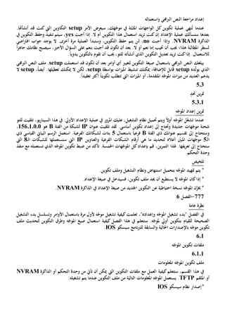 ‫الرب‬ ‫النص‬ ‫اجعة‬‫ر‬‫م‬ ‫إعداد‬‫استعماله‬‫و‬ ‫جمي‬
‫سيعرض‬ ،‫هك‬ّ‫موج‬ ‫يف‬ ‫تة‬ّ‫املثب‬ ‫اجهات‬‫و‬‫ال‬ ‫كل‬ ‫تكوين‬ ‫عملية‬ ‫نهي‬ُ‫ت‬ ‫عندما‬‫األمر‬setup.‫أنشأهتا‬ ‫قد‬ ‫كنت‬ ‫اليت‬ ‫التكاوين‬
‫أجبت‬ ‫إذا‬ .‫ال‬ ‫أم‬ ‫التكوين‬ ‫هذا‬ ‫استعمال‬ ‫يد‬‫ر‬‫ت‬ ‫كنت‬‫إن‬ ‫اإلعداد‬ ‫عملية‬ ‫ستسألك‬ ‫بعدها‬yes‫يف‬ ‫التكوين‬ ‫وحف‬ ‫تنفيذ‬ ‫سيتم‬ ،
‫الذاكرة‬NVRAM‫أجبت‬ ‫وإذا‬ .no‫ل‬ ،‫اضي‬‫رت‬‫اف‬ ‫اب‬‫و‬‫ج‬ ‫يوجد‬ ‫ال‬ .‫أخرى‬ ‫مرة‬ ‫العملية‬ ‫وستبدأ‬ ،‫التكوين‬ ‫حف‬ ‫يتم‬ ‫ن‬
ً‫ا‬‫ز‬‫جاه‬ ‫نظامك‬ ‫سيصبح‬ ،‫األخي‬ ‫ال‬‫ؤ‬‫الس‬ ‫على‬ ‫بنعم‬ ‫أجبت‬ ‫قد‬ ‫تكون‬ ‫أن‬ ‫بعد‬ .‫ال‬ ‫أو‬ ‫نعم‬ ‫إما‬ ‫جتيب‬ ‫أن‬ ‫جيب‬ ‫هذا؛‬ ‫املطالبة‬ ‫لسطر‬
ً‫ا‬‫يدوي‬ ‫بالتكوين‬ ‫تقوم‬ ‫أن‬ ‫جيب‬ ،‫للتو‬ ‫أنشأته‬ ‫الذي‬ ‫التكوين‬ ‫تعديل‬ ‫يد‬‫ر‬‫ت‬ ‫كنت‬‫إذا‬ .‫لالستعمال‬.
‫استعملت‬ ‫قد‬ ‫تكون‬ ‫أن‬ ‫بعد‬ ‫امر‬‫و‬‫أ‬ ‫أي‬ ‫لتغيي‬ ‫التكوين‬ ‫صيغة‬ ‫باستعمال‬ ‫الربجمي‬ ‫النص‬ ‫يبلغك‬setup‫الربجمي‬ ‫النص‬ ‫ملف‬ .
‫ده‬ّ‫ل‬‫يو‬ ‫الذي‬setup‫لإلضافة‬ ‫قابل‬‫اسطة‬‫و‬‫ب‬ ‫ات‬‫ز‬‫املي‬ ‫تنشيط‬ ‫ميكنك‬ ‫؛‬setup،ً‫ا‬‫أيض‬ .‫تعطيلها‬ ‫ميكنك‬ ‫ال‬ ‫لكن‬ ،setup‫ال‬
‫امل‬ ‫أو‬ ،‫املتقدمة‬ ‫ه‬ّ‫املوج‬ ‫ات‬‫ز‬‫مي‬ ‫من‬ ‫العديد‬ ‫يدعم‬.ً‫ا‬‫تعقيد‬ ‫أكثر‬ ً‫ا‬‫تكوين‬ ‫تتطلب‬ ‫اليت‬ ‫ات‬‫ز‬‫ي‬
503
‫حتد‬ ‫ين‬‫ر‬‫مت‬
50301
‫ه‬ّ‫املوج‬ ‫إعداد‬ ‫ين‬‫ر‬‫مت‬
‫للتو‬ ‫تلقيت‬ ،‫يو‬‫ر‬‫السينا‬ ‫هذا‬ ‫يف‬ .‫األويل‬ ‫اإلعداد‬ ‫عملية‬ ‫يف‬ ‫املرور‬ ‫عليك‬ ،‫التشغيل‬ ‫نظام‬ ‫حتميل‬ ‫ويتم‬ ً‫ال‬‫أو‬ ‫ه‬ّ‫املوج‬ ‫ل‬ّ‫غ‬‫تش‬ ‫عندما‬
‫ع‬ ‫تلقيت‬ ‫لقد‬ .‫أساسي‬ ‫تكوين‬ ‫إعداد‬ ‫إىل‬ ‫وحتتاج‬ ‫جديدة‬ ‫هات‬ّ‫موج‬ ‫شحنة‬‫ان‬‫و‬‫ن‬IP‫الفئة‬ ‫من‬ ‫لشبكة‬B‫هو‬156010101،
‫إىل‬ ‫وستحتاج‬‫تقسيم‬‫الفئة‬ ‫ذي‬ ‫انك‬‫و‬‫عن‬Bً‫ا‬‫فرعي‬‫باستعمال‬5‫ذي‬ ‫القياسي‬ ‫البياي‬ ‫الرسم‬ ‫استعمل‬ .‫الفرعية‬ ‫لشبكاتك‬ ‫بتات‬
‫ـ‬‫ل‬‫ا‬5‫العناوين‬‫و‬ ‫الفرعية‬ ‫الشبكات‬ ‫أرقام‬ ‫هي‬ ‫ما‬ ‫لتحديد‬ ‫أعاله‬ ّ‫املبني‬ ‫هات‬ّ‫موج‬IP‫ـ‬‫ل‬‫ا‬ ‫للشبكات‬ ‫ستستعملها‬ ‫اليت‬8‫اليت‬
‫س‬‫هلذا‬ .‫يفها‬‫ر‬‫تع‬ ‫إىل‬ ‫تحتاج‬‫ين‬‫ر‬‫التم‬‫منفذ‬ ‫مع‬ ‫تستعمله‬ ‫الذي‬ ‫ه‬ّ‫املوج‬ ‫تكوين‬ ‫ضبط‬ ‫من‬ ‫تأكد‬ .‫اخلمسة‬ ‫هات‬ّ‫املوج‬ ‫كل‬‫بإعداد‬ ‫قم‬ ،
.‫التحكم‬ ‫وحدة‬
‫تلخيص‬
.‫تكوين‬ ‫وملف‬ ‫التشغيل‬ ‫ونظام‬ ‫استنهاض‬ ‫بتحميل‬ ‫ه‬ّ‫املوج‬ ‫متهيد‬ ‫يتم‬ *
‫اإلع‬ ‫صيغة‬ ‫يف‬ ‫فسيدخل‬ ،‫تكوين‬ ‫ملف‬ ‫جيد‬ ‫أن‬ ‫يستطيع‬ ‫ال‬ ‫ه‬ّ‫املوج‬ ‫كان‬‫إذا‬ *.‫داد‬
‫الذاكرة‬ ‫يف‬ ‫اإلعداد‬ ‫صيغة‬ ‫من‬ ‫اجلديد‬ ‫التكوين‬ ‫عن‬ ‫احتياطية‬ ‫نسخة‬ ‫ه‬ّ‫املوج‬ ‫ن‬ّ‫خيز‬ *NVRAM.
777-‫الفصل‬6
‫عامة‬ ‫نظرة‬
‫التشغيل‬ ‫بدء‬ ‫وتسلسل‬ ‫امر‬‫و‬‫األ‬ ‫باستعمال‬ ‫مرة‬ ‫ألول‬ ‫ه‬ّ‫موج‬ ‫تشغيل‬ ‫كيفية‬‫تعلمت‬ ،"‫وإعداده‬ ‫ه‬ّ‫املوج‬ ‫تشغيل‬ ‫"بدء‬ ‫الفصل‬ ‫يف‬
‫للقيام‬ ‫الصحيحة‬‫ب‬‫ستتعل‬ .‫ه‬ّ‫ملوج‬ ‫أويل‬ ‫تكوين‬‫الفصل‬ ‫هذا‬ ‫يف‬ ‫م‬‫كيفية‬‫ملف‬ ‫لتحديث‬ ‫التكوين‬ ‫وطرق‬ ‫ه‬ّ‫املوج‬ ‫صيغ‬ ‫استعمال‬
‫ه‬ّ‫موج‬ ‫تكوين‬‫ب‬‫احلالي‬ ‫ات‬‫ر‬‫اإلصدا‬‫ة‬‫و‬‫السابقة‬‫ل‬‫سيسكو‬ ‫نامج‬‫رب‬‫ل‬IOS.
601
‫ه‬ّ‫املوج‬ ‫تكوين‬ ‫ملفات‬
60101
‫املعلومات‬ ‫ه‬ّ‫املوج‬ ‫تكوين‬ ‫ملف‬
‫كيفية‬‫ستتعلم‬ ،‫القسم‬ ‫هذا‬ ‫يف‬‫ا‬‫ال‬ ‫التكوين‬ ‫ملفات‬ ‫مع‬ ‫لعمل‬‫يت‬‫أن‬ ‫ميكن‬‫ت‬‫وح‬ ‫من‬ ‫أيت‬‫التحكم‬ ‫دة‬‫الذاكرة‬ ‫أو‬NVRAM
‫امللقم‬ ‫أو‬TFTP‫عندما‬ ‫التكوين‬ ‫ملف‬ ‫من‬ ‫التالية‬ ‫املعلومات‬ ‫ه‬ّ‫املوج‬ ‫يستعمل‬ .:‫تشغيله‬ ‫يتم‬
*‫سيسكو‬ ‫نظام‬ ‫إصدار‬IOS
 